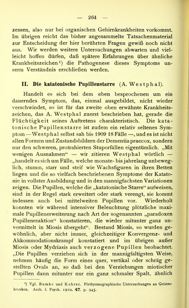 zessen, also nur bei organischen Gehirnkrankheiten vorkommt. Im übrigen reicht das bisher angesammelte Tatsachenmaterial zur Entscheidung der hier berührten Fragen gewiß noch nicht aus. Wir werden weitere Untersuchungen abwarten und viel- leicht hoffen dürfen, daß spätere Erfahrungen über ähnliche Krankheitszeichen ^) die Pathogenese dieses Symptoms un- serm Verständnis erschließen werden. II. Die katatonische Pupillenstarre (A. We s tph a 1). Handelt es sich bei dem eben besprochenen um ein dauerndes Symptom, das, einmal ausgebildet, nicht wieder verschwindet, so ist für das zweite oben erwähnte Krankheits- zeichen, das A. Westphal zuerst beschrieben hat, gerade die Flüchtigkeit seines Auftretens charakteristisch. Die kata- tonische Pupillen starre ist zudem ein relativ seltenes Sym- ptom—Westphal selbst sah bis 1909 18 Fälle—, und es ist nicht allen Formen und Zustandsbildern der Dementia praecox, sondern nur den schweren, protrahierten Stuporfällen eigentümlich. „Mit wenigen Ausnahmen — wir zitieren Westphal wörtlich — „handelt es sich um Fälle, welche monate- bis jahrelang unbeweg- lich, stumm, starr und steif wie Wachsfiguren in ihren Betten liegen und die so vielfach beschriebenen Symptome der Katato- nie in vollster Ausbildung und in den mannigfachsten Variationen zeigen. Die Pupillen, welche die „katatonische Starre'^ aufweisen, sind in der Regel stark erweitert oder stark verengt, sie kommt indessen auch bei mittelweiten Pupillen vor. Wiederholt konnten wir während intensiver Beleuchtung plötzliche maxi- male Pupillenerweiterung nach Art der sogenannten „paradoxen Pupillenreaktion'' konstatieren, die wieder mitunter ganz un- vermittelt in Miosis übergeht. Bestand Miosis, so wurden ge- wöhnlich, aber nicht immer, gleichzeitiger Konvergenz- und Akkommodationskrampf konstatiert und im übrigen außer Miosis oder Mydriasis auch verzogene Pupillen beobachtet. „Die Pupillen verziehen sich in der mannigfaltigsten Weise, nehmen häufig die Form eines quer, vertikal oder schräg ge- stellten Ovals an, so daß bei den Verziehungen miotischer Pupillen dann mitunter nur ein ganz schmaler Spalt, ähnlich ^) Vgl. Bumke und Kehrer. Plethysmographische Untersuchungen an Geistes- kranken. Arch, f. Psych. 1910. 47. p. 945.