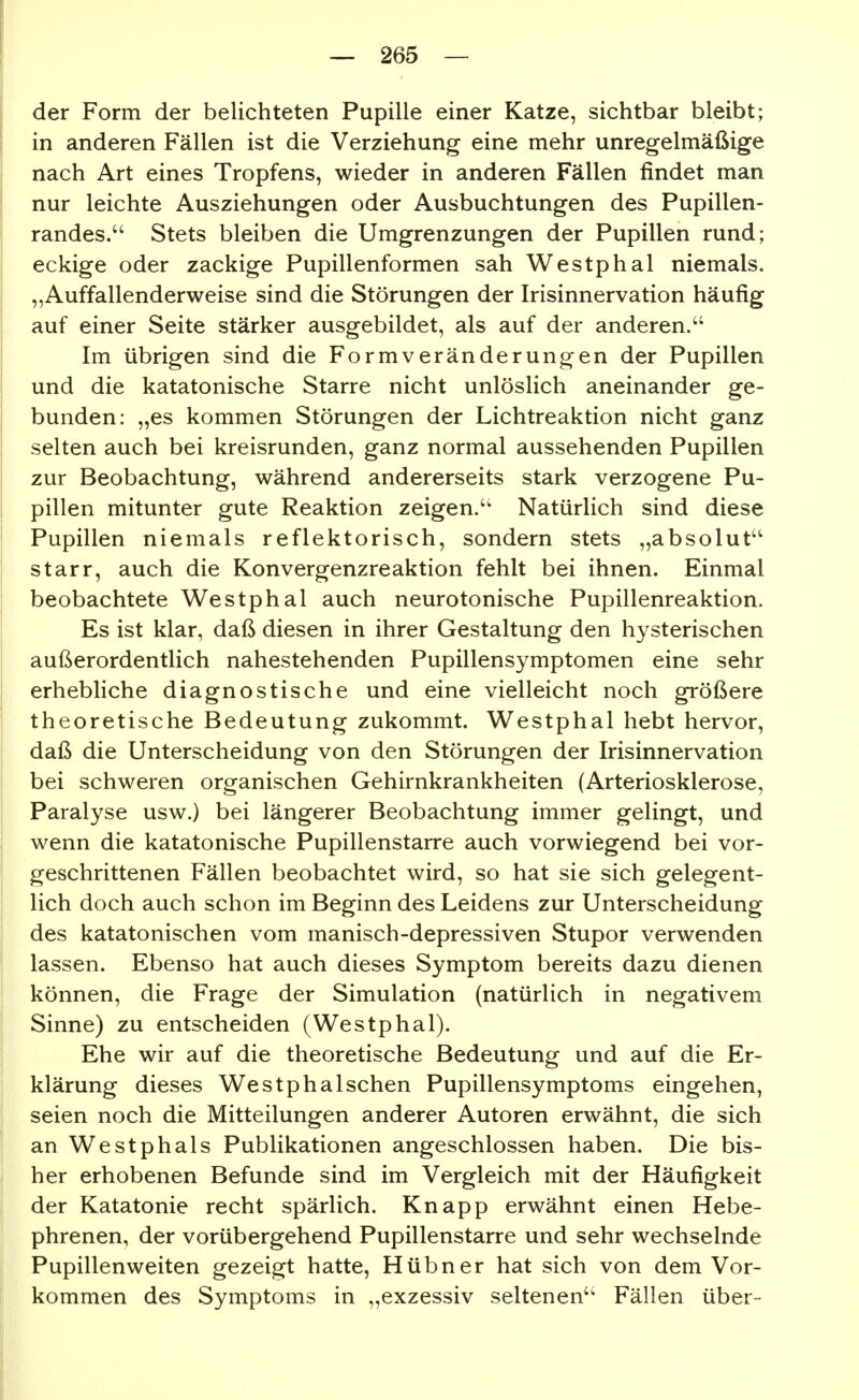 der Form der belichteten Pupille einer Katze, sichtbar bleibt; in anderen Fällen ist die Verziehung eine mehr unregelmäßige nach Art eines Tropfens, wieder in anderen Fällen findet man nur leichte Ausziehungen oder Ausbuchtungen des Pupillen- randes. Stets bleiben die Umgrenzungen der Pupillen rund; eckige oder zackige Pupillenformen sah Westphal niemals. „Auffallenderweise sind die Störungen der Irisinnervation häufig auf einer Seite stärker ausgebildet, als auf der anderen.'* Im übrigen sind die Formveränderungen der Pupillen und die katatonische Starre nicht unlöslich aneinander ge- bunden: „es kommen Störungen der Lichtreaktion nicht ganz selten auch bei kreisrunden, ganz normal aussehenden Pupillen zur Beobachtung, während andererseits stark verzogene Pu- pillen mitunter gute Reaktion zeigen.'^ Natürlich sind diese Pupillen niemals reflektorisch, sondern stets „absolut'^ I starr, auch die Konvergenzreaktion fehlt bei ihnen. Einmal j beobachtete Westphal auch neurotonische Pupillenreaktion. Es ist klar, daß diesen in ihrer Gestaltung den hysterischen außerordentlich nahestehenden Pupillensymptomen eine sehr I erhebliche diagnostische und eine vielleicht noch größere theoretische Bedeutung zukommt. Westphal hebt hervor, daß die Unterscheidung von den Störungen der Irisinnervation bei schweren organischen Gehirnkrankheiten (Arteriosklerose, Paralyse usw.) bei längerer Beobachtung immer gelingt, und wenn die katatonische Pupillenstarre auch vorwiegend bei vor- geschrittenen Fällen beobachtet wird, so hat sie sich gelegent- lich doch auch schon im Beginn des Leidens zur Unterscheidung des katatonischen vom manisch-depressiven Stupor verwenden lassen. Ebenso hat auch dieses Symptom bereits dazu dienen können, die Frage der Simulation (natürlich in negativem Sinne) zu entscheiden (Westphal), Ehe wir auf die theoretische Bedeutung und auf die Er- klärung dieses Westphal sehen Pupillensymptoms eingehen, seien noch die Mitteilungen anderer Autoren erwähnt, die sich an Westphals Publikationen angeschlossen haben. Die bis- her erhobenen Befunde sind im Vergleich mit der Häufigkeit der Katatonie recht spärlich. Knapp erwähnt einen Hebe- phrenen, der vorübergehend Pupillenstarre und sehr wechselnde Pupillenweiten gezeigt hatte. Hübner hat sich von dem Vor- kommen des Symptoms in „exzessiv seltenen Fällen über-