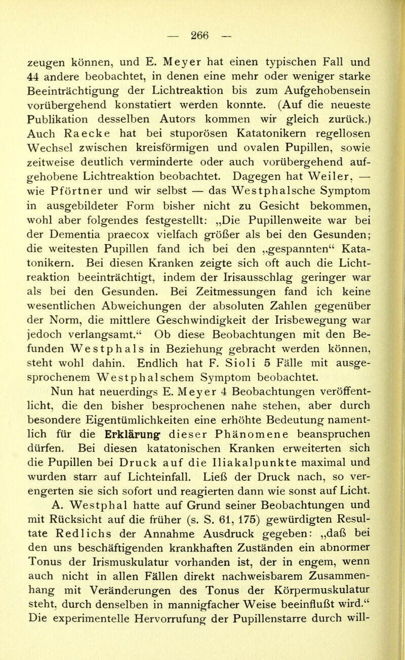zeugen können, und E. Meyer hat einen typischen Fall und 44 andere beobachtet, in denen eine mehr oder weniger starke Beeinträchtigung der Lichtreaktion bis zum Aufgehobensein vorübergehend konstatiert werden konnte. (Auf die neueste PubHkation desselben Autors kommen wir gleich zurück.) Auch Raecke hat bei stuporösen Katatonikern regellosen Wechsel zwischen kreisförmigen und ovalen Pupillen, sowie zeitweise deutlich verminderte oder auch vorübergehend auf- gehobene Lichtreaktion beobachtet. Dagegen hat Weiler, — wie Pförtner und wir selbst — das Westphalsche Symptom in ausgebildeter Form bisher nicht zu Gesicht bekommen, wohl aber folgendes festgestellt: „Die Pupillenweite war bei der Dementia praecox vielfach größer als bei den Gesunden; die weitesten Pupillen fand ich bei den gespannten Kata- tonikern. Bei diesen Kranken zeigte sich oft auch die Licht- reaktion beeinträchtigt, indem der Irisausschlag geringer war als bei den Gesunden. Bei Zeitmessungen fand ich keine wesentlichen Abweichungen der absoluten Zahlen gegenüber der Norm, die mittlere Geschwindigkeit der Irisbewegung war jedoch verlangsamt.'' Ob diese Beobachtungen mit den Be- funden Westphals in Beziehung gebracht werden können, steht wohl dahin. Endlich hat F. Sioli 5 Fälle mit ausge- sprochenem WestphalSchern Symptom beobachtet. Nun hat neuerdings E. Meyer 4 Beobachtungen veröffent- licht, die den bisher besprochenen nahe stehen, aber durch besondere Eigentümlichkeiten eine erhöhte Bedeutung nament- lich für die Erklärung dieser Phänomene beanspruchen dürfen. Bei diesen katatonischen Kranken erweiterten sich die Pupillen bei Druck auf die Iliakalpunkte maximal und wurden starr auf Lichteinfall. Ließ der Druck nach, so ver- engerten sie sich sofort und reagierten dann wie sonst auf Licht. A. Westphal hatte auf Grund seiner Beobachtungen und mit Rücksicht auf die früher (s. S. 61, 175) gewürdigten Resul- tate Red 1 ichs der Annahme Ausdruck gegeben: „daß bei den uns beschäftigenden krankhaften Zuständen ein abnormer Tonus der Irismuskulatur vorhanden ist, der in engem, wenn auch nicht in allen Fällen direkt nachweisbarem Zusammen- hang mit Veränderungen des Tonus der Körpermuskulatur steht, durch denselben in mannigfacher Weise beeinflußt wird. Die experimentelle Hervorrufung der Pupillenstarre durch will-