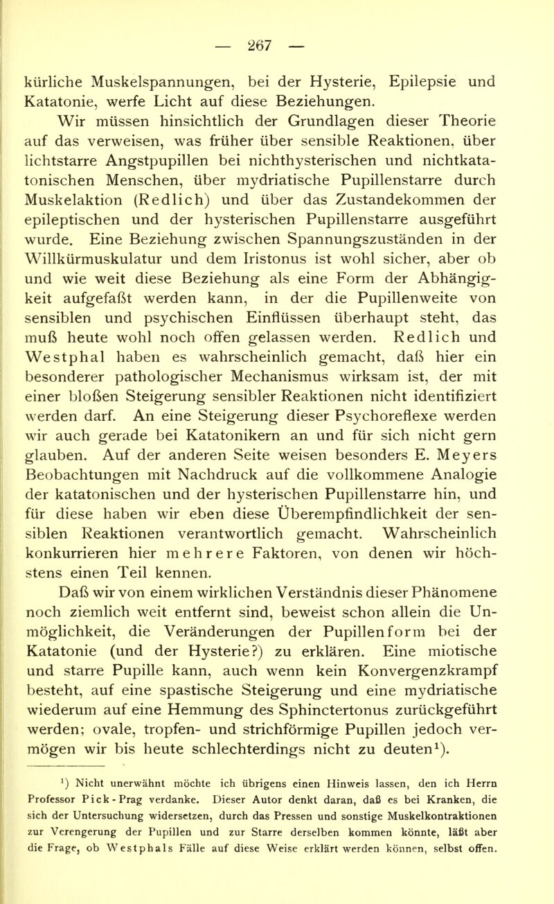kürliche Muskelspannungen, bei der Hysterie, Epilepsie und Katatonie, werfe Licht auf diese Beziehungen. Wir müssen hinsichtlich der Grundlagen dieser Theorie auf das verweisen, was früher über sensible Reaktionen, über lichtstarre Angstpupillen bei nichthysterischen und nichtkata- tonischen Menschen, über mydriatische Pupillenstarre durch Muskelaktion (Redlich) und über das Zustandekommen der epileptischen und der hysterischen Pupillenstarre ausgeführt wurde. Eine Beziehung zwischen Spannungszuständen in der Willkürmuskulatur und dem Iristonus ist wohl sicher, aber ob und wie weit diese Beziehung als eine Form der Abhängig- keit aufgefaßt werden kann, in der die Pupillenweite von sensiblen und psychischen Einflüssen überhaupt steht, das muß heute wohl noch offen gelassen werden. Redlich und Westphal haben es wahrscheinlich gemacht, daß hier ein besonderer pathologischer Mechanismus wirksam ist, der mit einer bloßen Steigerung sensibler Reaktionen nicht identifiziert werden darf. An eine Steigerung dieser Psychoreflexe werden wir auch gerade bei Katatonikern an und für sich nicht gern glauben. Auf der anderen Seite weisen besonders E. Meyers Beobachtungen mit Nachdruck auf die vollkommene Analogie der katatonischen und der hysterischen Pupillenstarre hin, und für diese haben wir eben diese Überempfindlichkeit der sen- siblen Reaktionen verantwortlich gemacht. Wahrscheinlich konkurrieren hier mehrere Faktoren, von denen wir höch- stens einen Teil kennen. Daß wir von einem wirklichen Verständnis dieser Phänomene noch ziemlich weit entfernt sind, beweist schon allein die Un- möglichkeit, die Veränderungen der Pupillen form bei der Katatonie (und der Hysterie?) zu erklären. Eine miotische und starre Pupille kann, auch wenn kein Konvergenzkrampf besteht, auf eine spastische Steigerung und eine mydriatische wiederum auf eine Hemmung des Sphinctertonus zurückgeführt werden; ovale, tropfen- und strichförmige Pupillen jedoch ver- mögen wir bis heute schlechterdings nicht zu deuten^). ^) Nicht unerwähnt möchte ich übrigens einen Hinweis lassen, den ich Herrn Professor Pick-Prag verdanke. Dieser Autor denkt daran, daß es bei Kranken, die sich der Untersuchung widersetzen, durch das Pressen und sonstige Muskelkontraktionen zur Verengerung der Pupillen und zur Starre derselben kommen könnte, läßt aber die Frage, ob Westphals Fälle auf diese Weise erklärt werden können, selbst offen.
