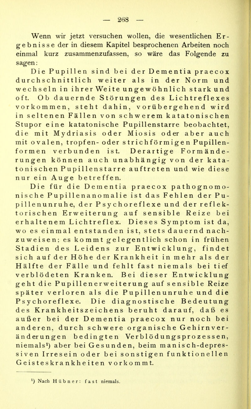 Wenn wir jetzt versuchen wollen, die wesentlichen Er- gebnisse der in diesem Kapitel besprochenen Arbeiten noch einmal kurz zusammenzufassen, so wäre das Folgende zu sagen : Die Pupillen sind bei der Dementia praecox durchschnittlich weiter als in der Norm und wechseln in ihrer Weite ungewöhnlich stark und oft. Ob dauernde Störungen des Lichtreflexes vorkommen, steht dahin, vorübergehend wird in seltenen Fällen von schwerem katatonischen Stupor eine katatonische Pupillenstarre beobachtet, die mit Mydriasis oder Miosis od er aber auch mit ovalen, tropfen- oder s t r i c h f ö r m i g e n Pupillen- formen verbunden ist. Derartige Formände- rungen können auch unabhängig von der kata- tonischen P u p i 11 e n s t a rr e auftreten und wie diese nur ein Auge betreffen. Die für die Dementia praecox pathognomo- nische Pupi 11 enanomalie ist das Fehlen der Pu- pille n u n r u h e, der P sy chor ef 1 eXe und der reflek- torischen Erweiterung auf sensible Reize bei erhaltenem Lichtreflex. Dieses Symptom ist da, wo es einmal entstanden ist, st et s d au er nd nach- zuweisen; es kommt gelegentlich schon in frühen Stadien des Leidens zur Entwicklung, findet sich auf der Höhe der Krankheit in mehr als der Hälfte der Fälle und fehlt fast niemals bei tief verblödeten Kranken. Bei dieser Entwicklung geht die Pupillenerweiterung auf sensible Reize später verloren als die Pupillenunruhe und die Psy choreflexe. Die diagnostische Bedeutung des Krankheitszeichens beruht darauf, daß es außer bei der Dementia praecox nur noch bei anderen, durch schwere organische Gehirnver- änderungen bedingten Verblödungsprozessen, niemals^) aber bei Gesunden, beim manisch-depres- siven Irresein oder bei sonstigen funktionellen Geisteskrankheiten vorkommt. ^) Nach Hübner: fast niemals.