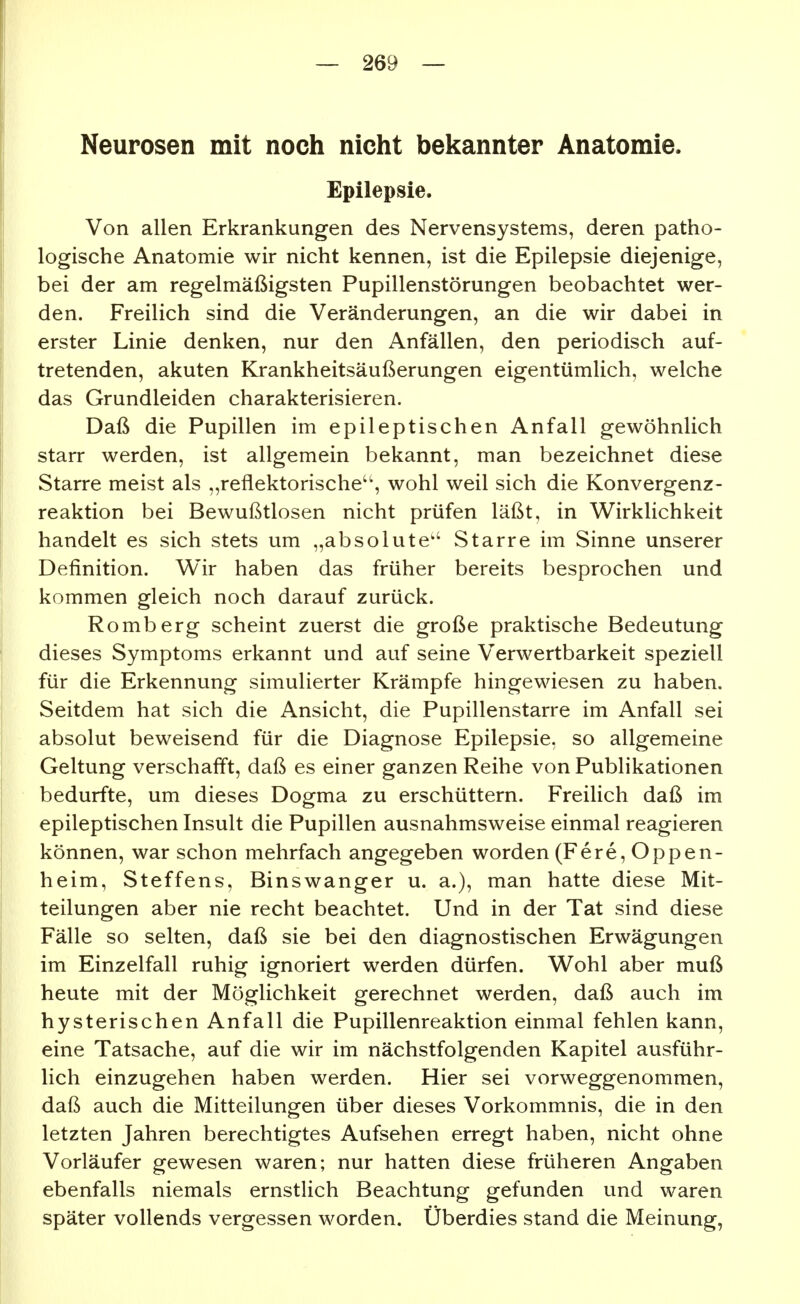 Neurosen mit noch nicht bekannter Anatomie. Epilepsie. Von allen Erkrankungen des Nervensystems, deren patho- logische Anatomie wir nicht kennen, ist die Epilepsie diejenige, bei der am regelmäßigsten Pupillenstörungen beobachtet wer- den. Freilich sind die Veränderungen, an die wir dabei in erster Linie denken, nur den Anfällen, den periodisch auf- tretenden, akuten Krankheitsäußerungen eigentümlich, welche das Grundleiden charakterisieren. Daß die Pupillen im epileptischen Anfall gewöhnlich starr werden, ist allgemein bekannt, man bezeichnet diese Starre meist als „reflektorische'', wohl weil sich die Konvergenz- reaktion bei Bewußtlosen nicht prüfen läßt, in Wirklichkeit handelt es sich stets um „absolute'' Starre im Sinne unserer Definition. Wir haben das früher bereits besprochen und kommen gleich noch darauf zurück. Romberg scheint zuerst die große praktische Bedeutung dieses Symptoms erkannt und auf seine Verwertbarkeit speziell für die Erkennung simulierter Krämpfe hingewiesen zu haben. Seitdem hat sich die Ansicht, die Pupillenstarre im Anfall sei absolut beweisend für die Diagnose Epilepsie, so allgemeine Geltung verschafl't, daß es einer ganzen Reihe von Publikationen bedurfte, um dieses Dogma zu erschüttern. Freilich daß im epileptischen Insult die Pupillen ausnahmsweise einmal reagieren können, war schon mehrfach angegeben worden (Fere, Oppen- heim, Steffens, Binswanger u. a.), man hatte diese Mit- teilungen aber nie recht beachtet. Und in der Tat sind diese Fälle so selten, daß sie bei den diagnostischen Erwägungen im Einzelfall ruhig ignoriert werden dürfen. Wohl aber muß heute mit der Möglichkeit gerechnet werden, daß auch im hysterischen Anfall die Pupillenreaktion einmal fehlen kann, eine Tatsache, auf die wir im nächstfolgenden Kapitel ausführ- lich einzugehen haben werden. Hier sei vorweggenommen, daß auch die Mitteilungen über dieses Vorkommnis, die in den letzten Jahren berechtigtes Aufsehen erregt haben, nicht ohne Vorläufer gewesen waren; nur hatten diese früheren Angaben ebenfalls niemals ernstlich Beachtung gefunden und waren später vollends vergessen worden. Überdies stand die Meinung,