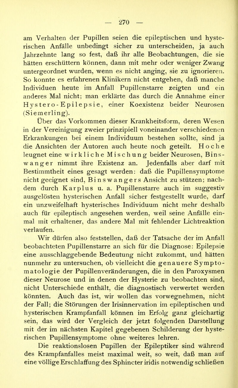 am Verhalten der Pupillen seien die epileptischen und hyste- rischen Anfälle unbedingt sicher zu unterscheiden, ja auch Jahrzehnte lang so fest, daß ihr alle Beobachtungen, die sie hätten erschüttern können, dann mit mehr oder weniger Zwang untergeordnet wurden, wenn es nicht anging, sie zu ignorieren. So konnte es erfahrenen Klinikern nicht entgehen, daß manche Individuen heute im Anfall Pupillenstarre zeigten und ein anderes Mal nicht; man erklärte das durch die Annahme einer Hystero-Epilepsie, einer Koexistenz beider Neurosen (Siemerling). Über das Vorkommen dieser Krankheitsform, deren Wesen in der Vereinigung zweier prinzipiell voneinander verschiedenen Erkrankungen bei einem Individuum bestehen sollte, sind ja die Ansichten der Autoren auch heute noch geteilt. H o c h e leugnet eine wirkliche Mischung beider Neurosen, Bins- w a n g e r nimmt ihre Existenz an. Jedenfalls aber darf mit Bestimmtheit eines gesagt werden: daß die Pupillensymptome nicht geeignet sind, Binswangers Ansicht zu stützen; nach- dem durch Kar plus u. a. Pupillenstarre auch im suggestiv ausgelösten hysterischen Anfall sicher festgestellt wurde, darf ein unzweifelhaft hysterisches Individuum nicht mehr deshalb auch für epileptisch angesehen werden, weil seine Anfälle ein- mal mit erhaltener, das andere Mal mit fehlender Lichtreaktion verlaufen. Wir dürfen also feststellen, daß der Tatsache der im Anfall beobachteten Pupillenstarre an sich für die Diagnose: Epilepsie eine ausschlaggebende Bedeutung nicht zukommt, und hätten nunmehr zu untersuchen, ob vielleicht die genauere Sympto- matologie der Pupillenveränderungen, die in den Paroxysmen dieser Neurose und in denen der Hysterie zu beobachten sind, nicht Unterschiede enthält, die diagnostisch verwertet werden könnten. Auch das ist, wir wollen das vorwegnehmen, nicht der Fall; die Störungen der Irisinnervation im epileptischen und hysterischen Krampfanfall können im Erfolg ganz gleichartig sein, das wird der Vergleich der jetzt folgenden Darstellung mit der im nächsten Kapitel gegebenen Schilderung der hyste- rischen Pupillensymptome ohne weiteres lehren. Die reaktionslosen Pupillen der Epileptiker sind während des Krampfanfalles meist maximal weit, so weit, daß man auf eine völlige Erschlaffung des Sphincter iridis notwendig schließen