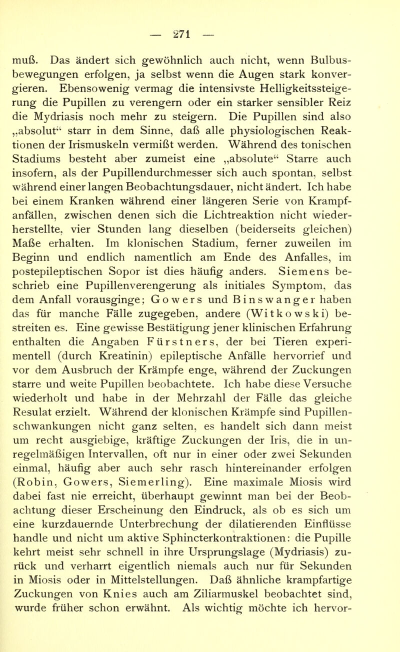 muß. Das ändert sich gewöhnlich auch nicht, wenn Bulbus- bewegungen erfolgen, ja selbst wenn die Augen stark konver- gieren. Ebensowenig vermag die intensivste Helligkeitssteige- rung die Pupillen zu verengern oder ein starker sensibler Reiz die Mydriasis noch mehr zu steigern. Die Pupillen sind also „absolut'' starr in dem Sinne, daß alle physiologischen Reak- tionen der Irismuskeln vermißt werden. Während des tonischen Stadiums besteht aber zumeist eine „absolute Starre auch insofern, als der Pupillendurchmesser sich auch spontan, selbst während einer langen Beobachtungsdauer, nicht ändert. Ich habe bei einem Kranken während einer längeren Serie von Krampf- anfällen, zwischen denen sich die Lichtreaktion nicht wieder- herstellte, vier Stunden lang dieselben (beiderseits gleichen) Maße erhalten. Im klonischen Stadium, ferner zuweilen im Beginn und endlich namentlich am Ende des Anfalles, im postepileptischen Sopor ist dies häufig anders. Siemens be- schrieb eine Pupillenverengerung als initiales Symptom, das dem Anfall vorausginge; G o w e r s und Binswanger haben das für manche Fälle zugegeben, andere (Witkowski) be- streiten es. Eine gewisse Bestätigung jener klinischen Erfahrung enthalten die Angaben Fürstners, der bei Tieren experi- mentell (durch Kreatinin) epileptische Anfälle hervorrief und vor dem Ausbruch der Krämpfe enge, während der Zuckungen starre und weite Pupillen beobachtete. Ich habe diese Versuche wiederholt und habe in der Mehrzahl der Fälle das gleiche Resulat erzielt. Während der klonischen Krämpfe sind Pupillen- schwankungen nicht ganz selten, es handelt sich dann meist um recht ausgiebige, kräftige Zuckungen der Iris, die in un- regelmäßigen Intervallen, oft nur in einer oder zwei Sekunden einmal, häufig aber auch sehr rasch hintereinander erfolgen (Robin, Gowers, Siemerling). Eine maximale Miosis wird dabei fast nie erreicht, überhaupt gewinnt man bei der Beob- achtung dieser Erscheinung den Eindruck, als ob es sich um eine kurzdauernde Unterbrechung der dilatierenden Einflüsse handle und nicht um aktive Sphincterkontraktionen: die Pupille kehrt meist sehr schnell in ihre Ursprungslage (Mydriasis) zu- rück und verharrt eigentlich niemals auch nur für Sekunden in Miosis oder in Mittelstellungen. Daß ähnliche krampfartige Zuckungen von Knies auch am Ziliarmuskel beobachtet sind, wurde früher schon erwähnt. Als wichtig möchte ich hervor-