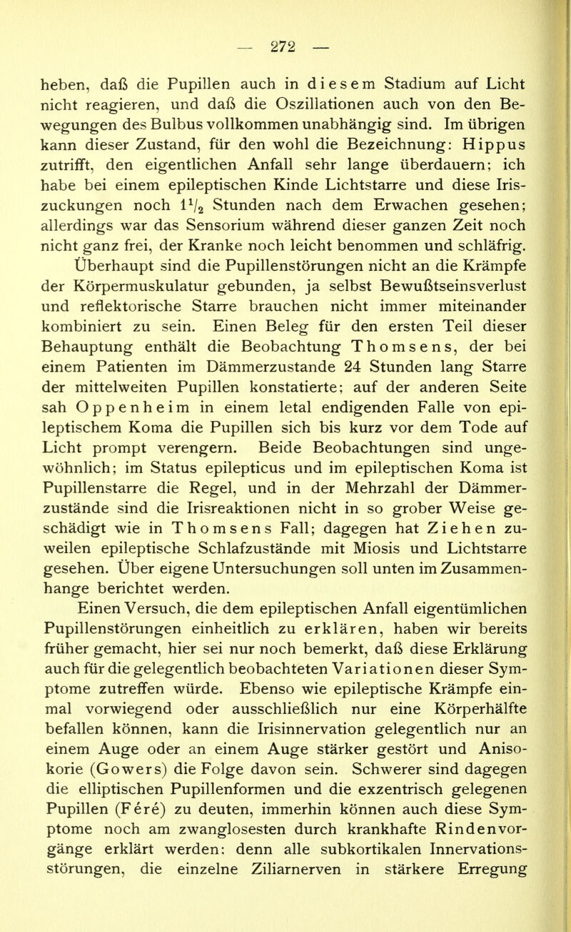 heben, daß die Pupillen auch in diesem Stadium auf Licht nicht reagieren, und daß die Oszillationen auch von den Be- wegungen des Bulbus vollkommen unabhängig sind. Im übrigen kann dieser Zustand, für den wohl die Bezeichnung: Hippus zutrilft, den eigentlichen Anfall sehr lange überdauern; ich habe bei einem epileptischen Kinde Lichtstarre und diese Iris- zuckungen noch IV2 Stunden nach dem Erwachen gesehen; allerdings war das Sensorium während dieser ganzen Zeit noch nicht ganz frei, der Kranke noch leicht benommen und schläfrig. Überhaupt sind die Pupillenstörungen nicht an die Krämpfe der Körpermuskulatur gebunden, ja selbst Bewußtseinsverlust und reflektorische Starre brauchen nicht immer miteinander kombiniert zu sein. Einen Beleg für den ersten Teil dieser Behauptung enthält die Beobachtung Thomsens, der bei einem Patienten im Dämmerzustande 24 Stunden lang Starre der mittelweiten Pupillen konstatierte; auf der anderen Seite sah Oppenheim in einem letal endigenden Falle von epi- leptischem Koma die Pupillen sich bis kurz vor dem Tode auf Licht prompt verengern. Beide Beobachtungen sind unge- wöhnlich; im Status epilepticus und im epileptischen Koma ist Pupillenstarre die Regel, und in der Mehrzahl der Dämmer- zustände sind die Irisreaktionen nicht in so grober Weise ge- schädigt wie in Thomsens Fall; dagegen hat Ziehen zu- weilen epileptische Schlafzustände mit Miosis und Lichtstarre gesehen. Über eigene Untersuchungen soll unten im Zusammen- hange berichtet werden. Einen Versuch, die dem epileptischen Anfall eigentümlichen Pupillenstörungen einheitlich zu erklären, haben wir bereits früher gemacht, hier sei nur noch bemerkt, daß diese Erklärung auch für die gelegentlich beobachteten Variationen dieser Sym- ptome zutreifen würde. Ebenso wie epileptische Krämpfe ein- mal vorwiegend oder ausschließlich nur eine Körperhälfte befallen können, kann die Irisinnervation gelegentlich nur an einem Auge oder an einem Auge stärker gestört und Aniso- korie (Gowers) die Folge davon sein. Schwerer sind dagegen die elliptischen Pupillenformen und die exzentrisch gelegenen Pupillen (Fere) zu deuten, immerhin können auch diese Sym- ptome noch am zwanglosesten durch krankhafte Rinden Vor- gänge erklärt werden; denn alle subkortikalen Innervations- störungen, die einzelne Ziliarnerven in stärkere Erregung