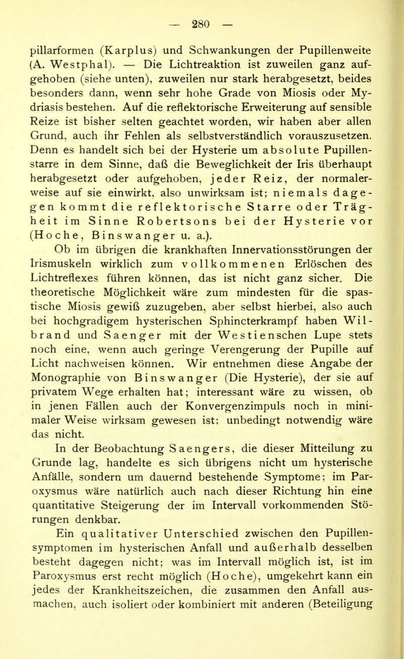 pillarformen (Karplus) und Schwankungen der Pupillenweite (A. Westphal). — Die Lichtreaktion ist zuweilen ganz auf- gehoben (siehe unten), zuweilen nur stark herabgesetzt, beides besonders dann, wenn sehr hohe Grade von Miosis oder My- driasis bestehen. Auf die reflektorische Erweiterung auf sensible Reize ist bisher selten geachtet worden, wir haben aber allen Grund, auch ihr Fehlen als selbstverständlich vorauszusetzen. Denn es handelt sich bei der Hysterie um absolute Pupillen- starre in dem Sinne, daß die Beweglichkeit der Iris überhaupt herabgesetzt oder aufgehoben, jeder Reiz, der normaler- weise auf sie einwirkt, also unwirksam ist; niemals dage- gen kommt die reflektorische Starre oder Träg- heit im Sinne Robertsons bei der Hysterie vor (Hoche, Binswangeru. a.). Ob im übrigen die krankhaften Innervationsstörungen der Irismuskeln wirklich zum vollkommenen Erlöschen des Lichtreflexes führen können, das ist nicht ganz sicher. Die theoretische Möglichkeit wäre zum mindesten für die spas- tische Miosis gewiß zuzugeben, aber selbst hierbei, also auch bei hochgradigem hysterischen Sphincterkrampf haben Wil- brand und S aenger mit der Wes tienschen Lupe stets noch eine, wenn auch geringe Verengerung der Pupille auf Licht nachweisen können. Wir entnehmen diese Angabe der Monographie von Binswanger (Die Hysterie), der sie auf privatem Wege erhalten hat; interessant wäre zu wissen, ob in jenen Fällen auch der Konvergenzimpuls noch in mini- maler Weise wirksam gewesen ist; unbedingt notwendig wäre das nicht. In der Beobachtung Saengers, die dieser Mitteilung zu Grunde lag, handelte es sich übrigens nicht um hysterische Anfälle, sondern um dauernd bestehende Symptome; im Par- oxysmus wäre natürlich auch nach dieser Richtung hin eine quantitative Steigerung der im Intervall vorkommenden Stö- rungen denkbar. Ein qualitativer Unterschied zwischen den Pupillen- symptomen im hysterischen Anfall und außerhalb desselben besteht dagegen nicht; was im Intervall möglich ist, ist im Paroxysmus erst recht möglich (Hoche), umgekehrt kann ein jedes der Krankheitszeichen, die zusammen den Anfall aus- machen, auch isoliert oder kombiniert mit anderen (Beteiligung