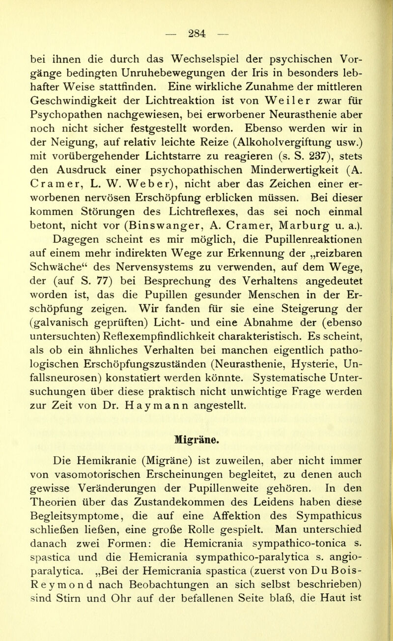 bei ihnen die durch das Wechselspiel der psychischen Vor- gänge bedingten Unruhebewegungen der Iris in besonders leb- hafter Weise stattfinden. Eine wirkliche Zunahme der mittleren Geschwindigkeit der Lichtreaktion ist von Weiler zwar für Psychopathen nachgewiesen, bei erworbener Neurasthenie aber noch nicht sicher festgestellt worden. Ebenso werden wir in der Neigung, auf relativ leichte Reize (Alkoholvergiftung usw.) mit vorübergehender Lichtstarre zu reagieren (s. S. 237), stets den Ausdruck einer psychopathischen Minderwertigkeit (A. Gramer, L. W. Weber), nicht aber das Zeichen einer er- worbenen nervösen Erschöpfung erblicken müssen. Bei dieser kommen Störungen des Lichtreflexes, das sei noch einmal betont, nicht vor (Binswanger, A. Gramer, Marburg u. a.). Dagegen scheint es mir möglich, die Pupillenreaktionen auf einem mehr indirekten Wege zur Erkennung der „reizbaren Schwäche des Nervensystems zu verwenden, auf dem Wege, der (auf S. 77) bei Besprechung des Verhaltens angedeutet worden ist, das die Pupillen gesunder Menschen in der Er- schöpfung zeigen. Wir fanden für sie eine Steigerung der (galvanisch geprüften) Licht- und eine Abnahme der (ebenso untersuchten) Reflexempfindlichkeit charakteristisch. Es scheint, als ob ein ähnliches Verhalten bei manchen eigentlich patho- logischen Erschöpfungszuständen (Neurasthenie, Hysterie, Un- fallsneurosen) konstatiert werden könnte. Systematische Unter- suchungen über diese praktisch nicht unwichtige Frage werden zur Zeit von Dr. Haymann angestellt. Migräne. Die Hemikranie (Migräne) ist zuweilen, aber nicht immer von vasomotorischen Erscheinungen begleitet, zu denen auch gewisse Veränderungen der Pupillenweite gehören. In den Theorien über das Zustandekommen des Leidens haben diese Begleitsymptome, die auf eine AfFektion des Sympathicus schließen ließen, eine große Rolle gespielt. Man unterschied danach zwei Formen: die Hemicrania sympathico-tonica s. spastica und die Hemicrania sympathico-paralytica s. angio- paralytica. „Bei der Hemicrania spastica (zuerst von Du Bois- R e y m o n d nach Beobachtungen an sich selbst beschrieben) sind Stirn und Ohr auf der befallenen Seite blaß, die Haut ist