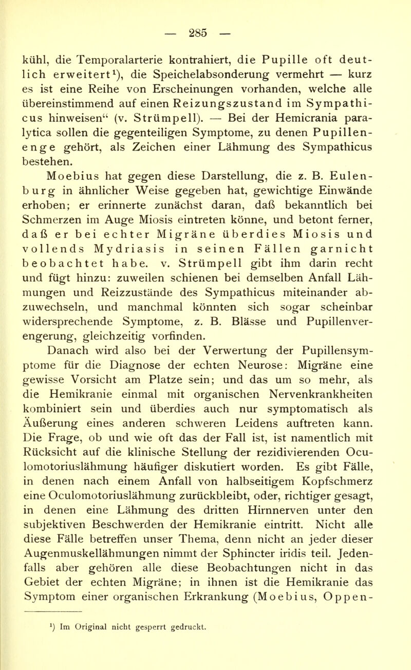 kühl, die Temporalarterie kontrahiert, die Pupille oft deut- lich erweitert^), die Speichelabsonderung vermehrt — kurz es ist eine Reihe von Erscheinungen vorhanden, welche alle übereinstimmend auf einen Reizungszustand im Sympathi- cus hinweisen (v. Strümpell). — Bei der Hemicrania para- lytica sollen die gegenteiligen Symptome, zu denen Pupillen- enge gehört, als Zeichen einer Lähmung des Sympathicus bestehen. Moebius hat gegen diese Darstellung, die z. B. Eulen- b u r g in ähnlicher Weise gegeben hat, gewichtige Einwände erhoben; er erinnerte zunächst daran, daß bekanntlich bei Schmerzen im Auge Miosis eintreten könne, und betont ferner, daß er bei echter Migräne überdies Miosis und vollends Mydriasis in seinen Fällen garnicht beobachtet habe. v. Strümpell gibt ihm darin recht und fügt hinzu: zuweilen schienen bei demselben Anfall Läh- mungen und Reizzustände des Sympathicus miteinander ab- zuwechseln, und manchmal könnten sich sogar scheinbar widersprechende Symptome, z. B. Blässe und Pupillenver- engerung, gleichzeitig vorfinden. Danach wird also bei der Verwertung der Pupillensym- ptome für die Diagnose der echten Neurose: Migräne eine gewisse Vorsicht am Platze sein; und das um so mehr, als die Hemikranie einmal mit organischen Nervenkrankheiten kombiniert sein und überdies auch nur symptomatisch als Äußerung eines anderen schweren Leidens auftreten kann. Die Frage, ob und wie oft das der Fall ist, ist namentlich mit Rücksicht auf die klinische Stellung der rezidivierenden Ocu- lomotoriuslähmung häufiger diskutiert worden. Es gibt Fälle, in denen nach einem Anfall von halbseitigem Kopfschmerz eine Oculomotoriuslähmung zurückbleibt, oder, richtiger gesagt, in denen eine Lähmung des dritten Hirnnerven unter den subjektiven Beschwerden der Hemikranie eintritt. Nicht alle diese Fälle betreffen unser Thema, denn nicht an jeder dieser Augenmuskellähmungen nimmt der Sphincter iridis teil. Jeden- falls aber gehören alle diese Beobachtungen nicht in das Gebiet der echten Migräne; in ihnen ist die Hemikranie das Symptom einer organischen Erkrankung (Moebius, Oppen- ^) Im Original nicht gesperrt gedruckt.
