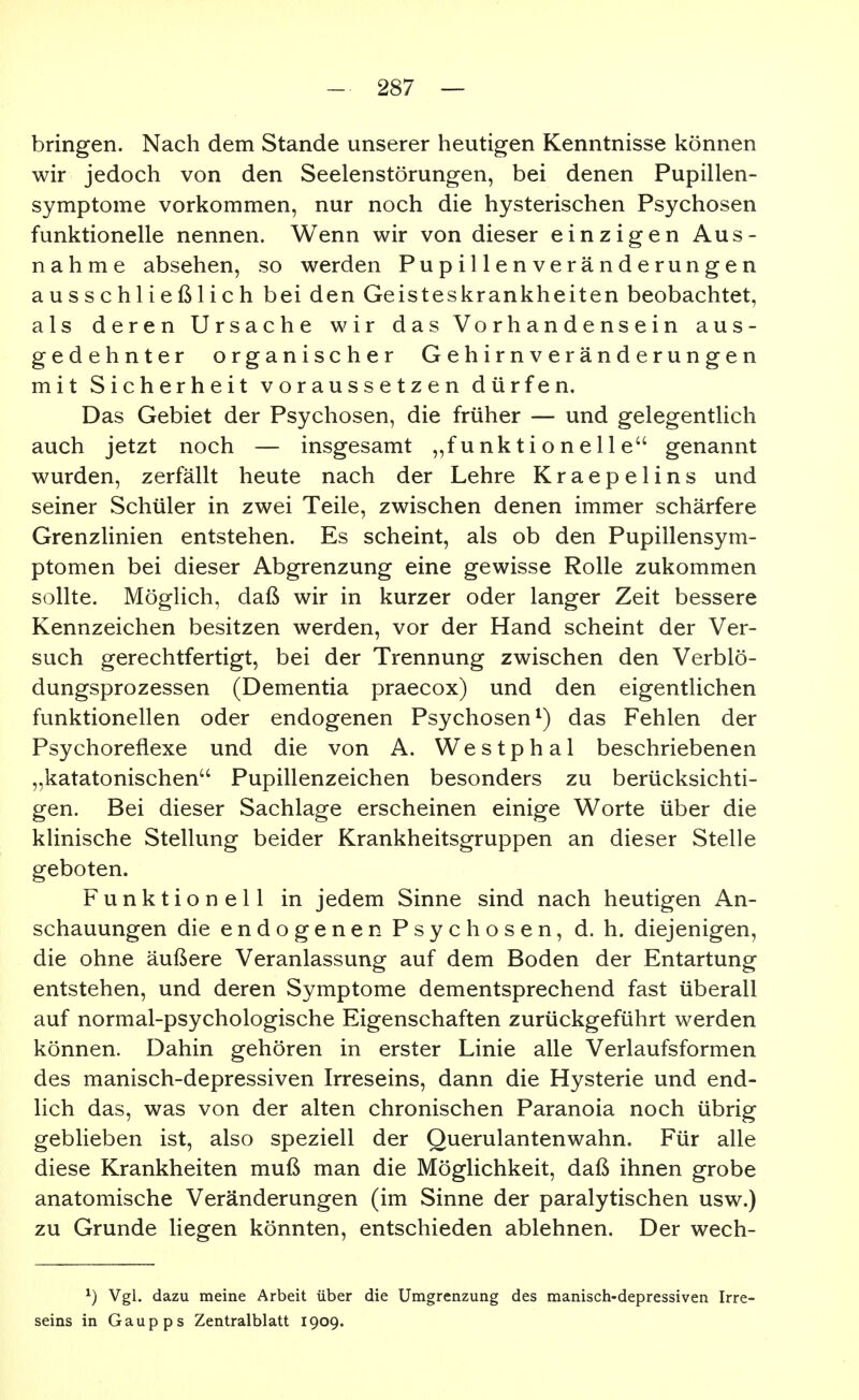 bringen. Nach dem Stande unserer heutigen Kenntnisse können wir jedoch von den Seelenstörungen, bei denen Pupillen- symptome vorkommen, nur noch die hysterischen Psychosen funktionelle nennen. Wenn wir von dieser einzigen Aus- nahme absehen, so werden Pupillenveränderungen ausschließlich bei den Geisteskrankheiten beobachtet, als deren Ursache wir das Vorhandensein aus- gedehnter organischer G e h i r n v e r ä n d e r u n g e n mit Sicherheit voraussetzen dürfen. Das Gebiet der Psychosen, die früher — und gelegentlich auch jetzt noch — insgesamt „funktionelle genannt wurden, zerfällt heute nach der Lehre Kraepelins und seiner Schüler in zwei Teile, zwischen denen immer schärfere Grenzlinien entstehen. Es scheint, als ob den Pupillensym- ptomen bei dieser Abgrenzung eine gewisse Rolle zukommen sollte. Möglich, daß wir in kurzer oder langer Zeit bessere Kennzeichen besitzen werden, vor der Hand scheint der Ver- such gerechtfertigt, bei der Trennung zwischen den Verblö- dungsprozessen (Dementia praecox) und den eigentlichen funktionellen oder endogenen Psychosen^) das Fehlen der Psychoreflexe und die von A. Westphal beschriebenen „katatonischen Pupillenzeichen besonders zu berücksichti- gen. Bei dieser Sachlage erscheinen einige Worte über die klinische Stellung beider Krankheitsgruppen an dieser Stelle geboten. Funktionell in jedem Sinne sind nach heutigen An- schauungen die endogenen Psychosen, d. h. diejenigen, die ohne äußere Veranlassung auf dem Boden der Entartung entstehen, und deren Symptome dementsprechend fast überall auf normal-psychologische Eigenschaften zurückgeführt werden können. Dahin gehören in erster Linie alle Verlaufsformen des manisch-depressiven Irreseins, dann die Hysterie und end- lich das, was von der alten chronischen Paranoia noch übrig geblieben ist, also speziell der Querulantenwahn. Für alle diese Krankheiten muß man die Möglichkeit, daß ihnen grobe anatomische Veränderungen (im Sinne der paralytischen usw.) zu Grunde liegen könnten, entschieden ablehnen. Der wech- ^) Vgl. dazu meine Arbeit über die Umgrenzung des manisch-depressiven Irre- seins in Gaupps Zentralblatt 1909.