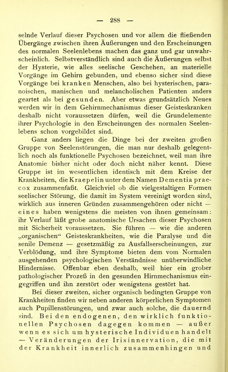 selnde Verlauf dieser Psychosen und vor allem die fließenden Übergänge zwischen ihren Äußerungen und den Erscheinungen des normalen Seelenlebens machen das ganz und gar unwahr- scheinlich. Selbstverständlich sind auch die Äußerungen selbst der Hysterie, wie alles seelische Geschehen, an materielle Vorgänge im Gehirn gebunden, und ebenso sicher sind diese Vorgänge bei kranken Menschen, also bei hysterischen, para- noischen, manischen und melancholischen Patienten anders geartet als bei gesunden. Aber etwas grundsätzlich Neues werden wir in dem Gehirnmechanismus dieser Geisteskranken deshalb nicht voraussetzen dürfen, weil die Grundelemente ihrer Psychologie in den Erscheinungen des normalen Seelen- lebens schon vorgebildet sind. Ganz anders liegen die Dinge bei der zweiten großen Gruppe von Seelenstörungen, die man nur deshalb gelegent- lich noch als funktionelle Psychosen bezeichnet, weil man ihre Anatomie bisher nicht oder doch nicht näher kennt. Diese Gruppe ist im wesentlichen identisch mit dem Kreise der Krankheiten, die Kraepelin unter dem Namen Dementia prae- cox zusammenfaßt. Gleichviel ob die vielgestaltigen Formen seelischer Störung, die damit im System vereinigt worden sind, wirklich aus inneren Gründen zusammengehören oder nicht — eines haben wenigstens die meisten von ihnen gemeinsam: ihr Verlauf läßt grobe anatomische Ursachen dieser Psychosen mit Sicherheit voraussetzen. Sie führen — wie die anderen „organischen'' Geisteskrankheiten, wie die Paralyse und die senile Demenz — gesetzmäßig zu Ausfallserscheinungen, zur Verblödung, und ihre Symptome bieten dem vom Normalen ausgehenden psychologischen Verständnisse unüberwindliche Hindernisse. Offenbar eben deshalb, weil hier ein grober pathologischer Prozeß in den gesunden Hirnmechanismus ein- gegriffen und ihn zerstört oder wenigstens gestört hat. Bei dieser zweiten, sicher organisch bedingten Gruppe von Krankheiten finden wir neben anderen körperlichen Symptomen auch Pupillenstörungen, und zwar auch solche, die dauernd sind. Bei den endogenen, den wirklich funktio- nellen Psychosen dagegen kommen — außer wenn es sich u m h y s t e r i s c h e I n d i v i d u e n h a n d elt — Veränderungen der Ir i s i n n e r v a t i o n , die mit der Krankheit innerlich zusammenhingen und