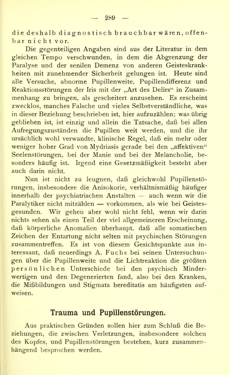 die deshalb diagnostisch brauchbar wären, offen- bar nicht vor. Die gegenteihgen Angaben sind aus der Literatur in dem gleichen Tempo verschwunden, in dem die Abgrenzung der Paralyse und der senilen Demenz von anderen Geisteskrank- heiten mit zunehmender Sicherheit gelungen ist. Heute sind alle Versuche, abnorme Pupillenweite, Pupillendifferenz und Reaktionsstörungen der Iris mit der „Art des Delirs in Zusam- menhang zu bringen, als gescheitert anzusehen. Es erscheint zwecklos, manches Falsche und vieles Selbstverständliche, was in dieser Beziehung beschrieben ist, hier aufzuzählen; was übrig geblieben ist, ist einzig und allein die Tatsache, daß bei allen Aufregungszuständen die Pupillen weit werden, und die ihr ursächlich wohl verwandte, klinische Regel, daß ein mehr oder weniger hoher Grad von Mydriasis gerade bei den „affektiven Seelenstörungen, bei der Manie und bei der Melancholie, be- sonders häufig ist. Irgend eine Gesetzmäßigkeit besteht aber auch darin nicht. Nun ist nicht zu leugnen, daß gleichwohl Pupillenstö- rungen, insbesondere die Anisokorie, verhältnismäßig häufiger innerhalb der psychiatrischen Anstalten — auch wenn wir die Paralytiker nicht mitzählen — vorkommen, als wie bei Geistes- gesunden. Wir gehen aber wohl nicht fehl, wenn wir darin nichts sehen als einen Teil der viel allgemeineren Erscheinung, daß körperliche Anomalien überhaupt, daß alle somatischen Zeichen der Entartung nicht selten mit psychischen Störungen zusammentreffen. Es ist von diesem Gesichtspunkte aus in- teressant, daß neuerdings A. Fuchs bei seinen Untersuchun- gen über die Pupillenweite und die Lichtreaktion die größten persön liehen Unterschiede bei den psychisch Minder- wertigen und den Degenerierten fand, also bei den Kranken, die Mißbildungen und Stigmata hereditatis am häufigsten auf- weisen. Trauma und Pupillenstörungen. Aus praktischen Gründen sollen hier zum Schluß die Be- ziehungen, die zwischen Verletzungen, insbesondere solchen des Kopfes, und Pupillenstörungen bestehen, kurz zusammen- hängend besprochen werden.