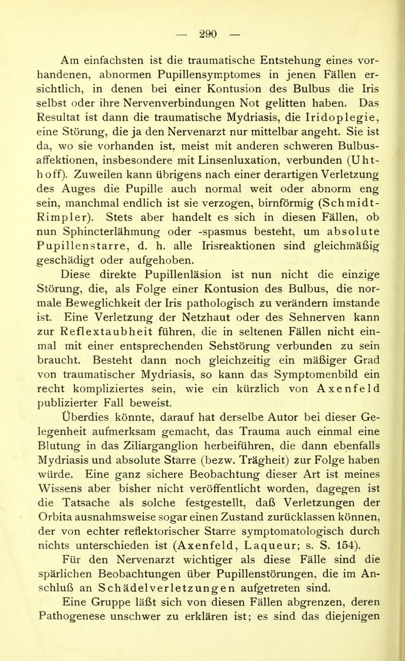 Am einfachsten ist die traumatische Entstehung eines vor- handenen, abnormen Pupillensymptomes in jenen Fällen er- sichtlich, in denen bei einer Kontusion des Bulbus die Iris selbst oder ihre Nervenverbindungen Not gelitten haben. Das Resultat ist dann die traumatische Mydriasis, die Iridoplegie, eine Störung, die ja den Nervenarzt nur mittelbar angeht. Sie ist da, wo sie vorhanden ist, meist mit anderen schweren Bulbus- affektionen, insbesondere mit Linsenluxation, verbunden (Uht- hoff). Zuweilen kann übrigens nach einer derartigen Verletzung des Auges die Pupille auch normal weit oder abnorm eng sein, manchmal endlich ist sie verzogen, birnförmig (Schmidt- Rimpler). Stets aber handelt es sich in diesen Fällen, ob nun Sphincterlähmung oder -spasmus besteht, um absolute Pupillenstarre, d. h. alle Irisreaktionen sind gleichmäßig geschädigt oder aufgehoben. Diese direkte Pupillenläsion ist nun nicht die einzige Störung, die, als Folge einer Kontusion des Bulbus, die nor- male Beweglichkeit der Iris pathologisch zu verändern imstande ist. Eine Verletzung der Netzhaut oder des Sehnerven kann zur Reflextaubheit führen, die in seltenen Fällen nicht ein- mal mit einer entsprechenden Sehstörung verbunden zu sein braucht. Besteht dann noch gleichzeitig ein mäßiger Grad von traumatischer Mydriasis, so kann das Symptomenbild ein recht kompliziertes sein, wie ein kürzlich von Axenfeld publizierter Fall beweist. Überdies könnte, darauf hat derselbe Autor bei dieser Ge- legenheit aufmerksam gemacht, das Trauma auch einmal eine Blutung in das Ziliarganglion herbeiführen, die dann ebenfalls Mydriasis und absolute Starre (bezw. Trägheit) zur Folge haben würde. Eine ganz sichere Beobachtung dieser Art ist meines Wissens aber bisher nicht veröffentlicht worden, dagegen ist die Tatsache als solche festgestellt, daß Verletzungen der Orbita ausnahmsweise sogar einen Zustand zurücklassen können, der von echter reflektorischer Starre symptomatologisch durch nichts unterschieden ist (Axenfeld, Laqueur; s. S. 154). Für den Nervenarzt wichtiger als diese Fälle sind die spärlichen Beobachtungen über Pupillenstörungen, die im An- schluß an Schädel Verletzungen aufgetreten sind. Eine Gruppe läßt sich von diesen Fällen abgrenzen, deren Pathogenese unschwer zu erklären ist; es sind das diejenigen