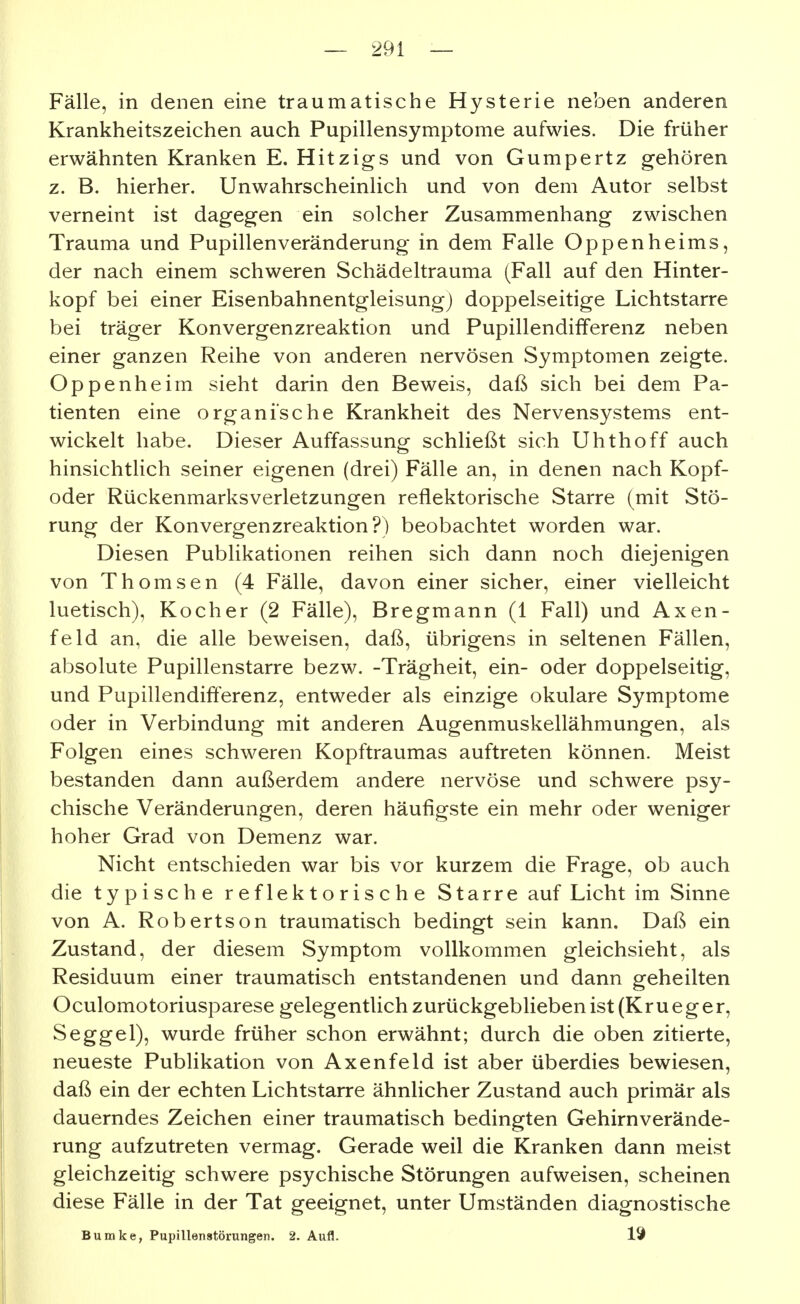 Fälle, in denen eine traumatische Hysterie neben anderen Krankheitszeichen auch Pupillensymptome aufwies. Die früher erwähnten Kranken E. Hitzigs und von Gumpertz gehören z. B. hierher. Unwahrscheinlich und von dem Autor selbst verneint ist dagegen ein solcher Zusammenhang zwischen Trauma und Pupillenveränderung in dem Falle Oppenheims, der nach einem schweren Schädeltrauma (Fall auf den Hinter- kopf bei einer Eisenbahnentgleisungj doppelseitige Lichtstarre bei träger Konvergenzreaktion und Pupillendifferenz neben einer ganzen Reihe von anderen nervösen Symptomen zeigte. Oppenheim sieht darin den Beweis, daß sich bei dem Pa- tienten eine organische Krankheit des Nervensystems ent- wickelt habe. Dieser Auffassung schließt sich Uhthoff auch hinsichtUch seiner eigenen (drei) Fälle an, in denen nach Kopf- oder Rückenmarksverletzungen reflektorische Starre (mit Stö- rung der Konvergenzreaktion?) beobachtet worden war. Diesen Publikationen reihen sich dann noch diejenigen von Thomsen (4 Fälle, davon einer sicher, einer vielleicht luetisch), Kocher (2 Fälle), Bregmann (1 Fall) und Axen- feld an, die alle beweisen, daß, übrigens in seltenen Fällen, absolute Pupillenstarre bezw. -Trägheit, ein- oder doppelseitig, und Pupillendifferenz, entweder als einzige okulare Symptome oder in Verbindung mit anderen Augenmuskellähmungen, als Folgen eines schweren Kopftraumas auftreten können. Meist bestanden dann außerdem andere nervöse und schwere psy- chische Veränderungen, deren häufigste ein mehr oder weniger hoher Grad von Demenz war. Nicht entschieden war bis vor kurzem die Frage, ob auch die typische reflektorische Starre auf Licht im Sinne von A. Robertson traumatisch bedingt sein kann. Daß ein Zustand, der diesem Symptom vollkommen gleichsieht, als Residuum einer traumatisch entstandenen und dann geheilten Oculomotoriusparese gelegentlich zurückgeblieben ist (Kr u eg er, Seggel), wurde früher schon erwähnt; durch die oben zitierte, neueste Publikation von Axenfeld ist aber überdies bewiesen, daß ein der echten Lichtstarre ähnlicher Zustand auch primär als dauerndes Zeichen einer traumatisch bedingten Gehirnverände- rung aufzutreten vermag. Gerade weil die Kranken dann meist gleichzeitig schwere psychische Störungen aufweisen, scheinen diese Fälle in der Tat geeignet, unter Umständen diagnostische Bumke, Pupillenstörungen. 2. Aufl.