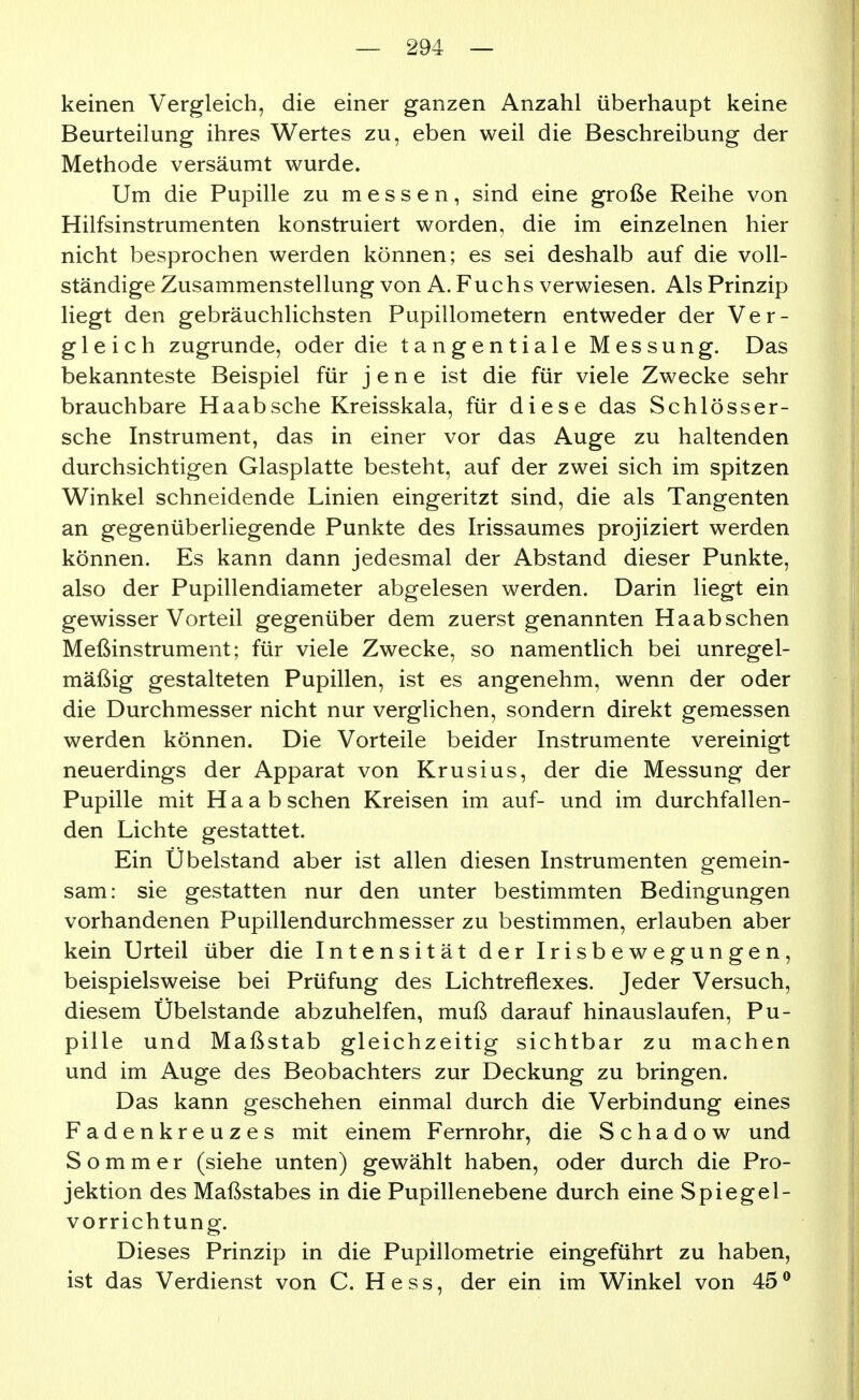 keinen Vergleich, die einer ganzen Anzahl überhaupt keine Beurteilung ihres Wertes zu, eben weil die Beschreibung der Methode versäumt wurde. Um die Pupille zu messen, sind eine große Reihe von Hilfsinstrumenten konstruiert worden, die im einzelnen hier nicht besprochen werden können; es sei deshalb auf die voll- ständige Zusammenstellung von A. Fuchs verwiesen. Als Prinzip liegt den gebräuchlichsten Pupillometern entweder der Ver- gleich zugrunde, oder die tangentiale Messung. Das bekannteste Beispiel für jene ist die für viele Zwecke sehr brauchbare Haabsche Kreisskala, für diese das Schlösser- sche Instrument, das in einer vor das Auge zu haltenden durchsichtigen Glasplatte besteht, auf der zwei sich im spitzen Winkel schneidende Linien eingeritzt sind, die als Tangenten an gegenüberliegende Punkte des Irissaumes projiziert werden können. Es kann dann jedesmal der Abstand dieser Punkte, also der Pupillendiameter abgelesen werden. Darin liegt ein gewisser Vorteil gegenüber dem zuerst genannten Haabschen Meßinstrument; für viele Zwecke, so namentlich bei unregel- mäßig gestalteten Pupillen, ist es angenehm, wenn der oder die Durchmesser nicht nur verglichen, sondern direkt gemessen werden können. Die Vorteile beider Instrumente vereinigt neuerdings der Apparat von Krusius, der die Messung der Pupille mit H a a b sehen Kreisen im auf- und im durchfallen- den Lichte gestattet. Ein Übelstand aber ist allen diesen Instrumenten gemein- sam: sie gestatten nur den unter bestimmten Bedingungen vorhandenen Pupillendurchmesser zu bestimmen, erlauben aber kein Urteil über die Intensität der Irisbewegungen, beispielsweise bei Prüfung des Lichtreflexes. Jeder Versuch, diesem Übelstande abzuhelfen, muß darauf hinauslaufen, Pu- pille und Maßstab gleichzeitig sichtbar zu machen und im Auge des Beobachters zur Deckung zu bringen. Das kann geschehen einmal durch die Verbindung eines Fadenkreuzes mit einem Fernrohr, die S c h a d o w und Sommer (siehe unten) gewählt haben, oder durch die Pro- jektion des Maßstabes in die Pupillenebene durch eine Spiegel- vorrichtung. Dieses Prinzip in die Pupillometrie eingeführt zu haben, ist das Verdienst von C. Hess, der ein im Winkel von 45 ®
