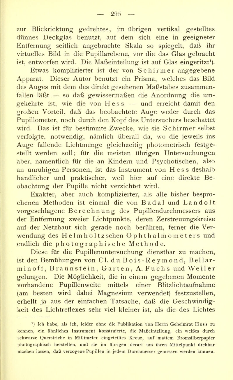 zur Blickricktung gedrehtes, im übrigen vertikal gestelltes dünnes Deckglas benutzt, auf dem sich eine in geeigneter Entfernung seitlich angebrachte Skala so spiegelt, daß ihr virtuelles Bild in die Pupillarebene, vor die das Glas gebracht ist, entworfen wird. Die Maßeinteilung ist auf Glas eingeritzt^). Etwas komplizierter ist der von Schirm er angegebene Apparat. Dieser Autor benutzt ein Prisma, welches das Bild des Auges mit dem des direkt gesehenen Maßstabes zusammen- fallen läßt — so daß gewissermaßen die Anordnung die um- gekehrte ist, wie die von Hess — und erreicht damit den großen Vorteil, daß das beobachtete Auge weder durch das Pupillometer, noch durch den Kopf des Untersuchers beschattet wird. Das ist für bestimmte Zwecke, wie sie Schirmer selbst verfolgte, notwendig, nämlich überall da, wo die jeweils ins Auge fallende Lichtmenge gleichzeitig photometrisch festge- stellt werden soll; für die meisten übrigen Untersuchungen aber, namentlich für die an Kindern und Psychotischen, also an unruhigen Personen, ist das Instrument von Hess deshalb handlicher und praktischer, weil hier auf eine direkte Be- obachtung der Pupille nicht verzichtet wird. Exakter, aber auch komplizierter, als alle bisher bespro- chenen Methoden ist einmal die von Badal und Landolt vorgeschlagene Berechnung des Pupillendurchmessers aus der Entfernung zweier Lichtpunkte, deren Zerstreuungskreise auf der Netzhaut sich gerade noch berühren, ferner die Ver- wendung des H e 1 m h o 11 z sehen Ophthalmometers und endlich die photographische Methode. Diese für die Pupillenuntersuchung dienstbar zu machen, ist den Bemühungen von Gl. du Bois-Reymond, Bellar- minoff, Braunstein, Garten, A. Fuchs und Weiler gelungen. Die Möglichkeit, die in einem gegebenen Momente vorhandene Pupillenweite mittels einer Blitzlichtaufnahme (am besten wird dabei Magnesium verwendet) festzustellen, erhellt ja aus der einfachen Tatsache, daß die Geschwindig- keit des Lichtreflexes sehr viel kleiner ist, als die des Lichtes ^) Ich habe, als ich, leider ohne die Publikation von Herrn Geheimrat Hess zu kennen, ein ähnliches Instrument konstruierte, die Maßeinteilung, ein weißes durch schwarze Querstriche in Millimeter eingeteiltes Kreuz, auf mattem Bromsilberpapier photographisch herstellen, und sie im übrigen derart um ihren Mittelpunkt drehbar machen lassen, daß verzogene Pupillen in jedem Durchmesser gemessen werden können.