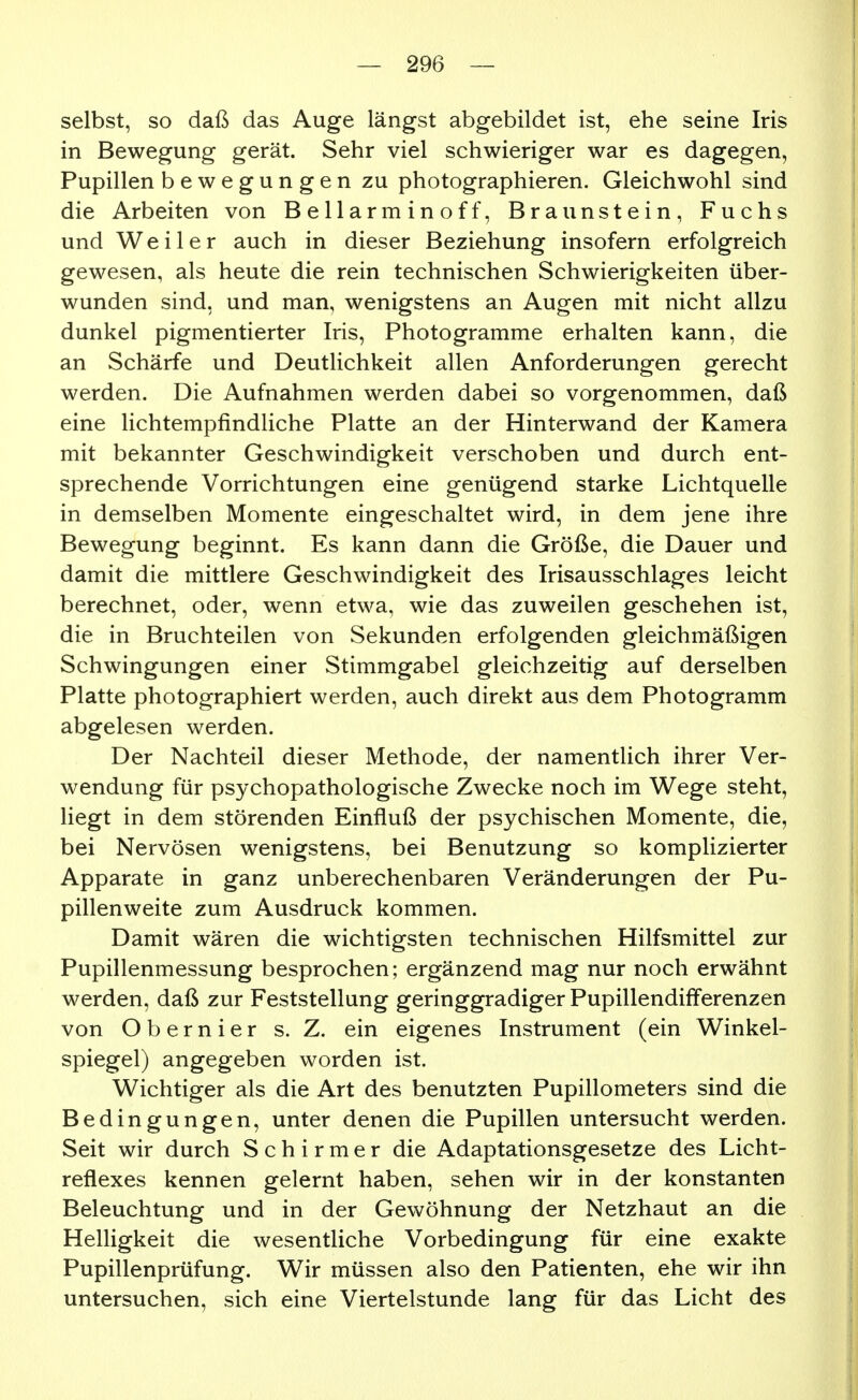 selbst, so daß das Auge längst abgebildet ist, ehe seine Iris in Bewegung gerät. Sehr viel schwieriger war es dagegen, Pupillen bewegungen zu photographieren. Gleichwohl sind die Arbeiten von Bellarminoff, Braunstein, Fuchs und Weiler auch in dieser Beziehung insofern erfolgreich gewesen, als heute die rein technischen Schwierigkeiten über- wunden sind, und man, wenigstens an Augen mit nicht allzu dunkel pigmentierter Iris, Photogramme erhalten kann, die an Schärfe und Deutlichkeit allen Anforderungen gerecht werden. Die Aufnahmen werden dabei so vorgenommen, daß eine lichtempfindliche Platte an der Hinterwand der Kamera mit bekannter Geschwindigkeit verschoben und durch ent- sprechende Vorrichtungen eine genügend starke Lichtquelle in demselben Momente eingeschaltet wird, in dem jene ihre Bewegung beginnt. Es kann dann die Größe, die Dauer und damit die mittlere Geschwindigkeit des Irisausschlages leicht berechnet, oder, wenn etwa, wie das zuweilen geschehen ist, die in Bruchteilen von Sekunden erfolgenden gleichmäßigen Schwingungen einer Stimmgabel gleichzeitig auf derselben Platte photographiert werden, auch direkt aus dem Photogramm abgelesen werden. Der Nachteil dieser Methode, der namentlich ihrer Ver- wendung für psychopathologische Zwecke noch im Wege steht, liegt in dem störenden Einfluß der psychischen Momente, die, bei Nervösen wenigstens, bei Benutzung so komplizierter Apparate in ganz unberechenbaren Veränderungen der Pu- pillenweite zum Ausdruck kommen. Damit wären die wichtigsten technischen Hilfsmittel zur Pupillenmessung besprochen; ergänzend mag nur noch erwähnt werden, daß zur Feststellung geringgradiger Pupillendifferenzen von Obernier s. Z. ein eigenes Instrument (ein Winkel- spiegel) angegeben worden ist. Wichtiger als die Art des benutzten Pupillometers sind die Bedingungen, unter denen die Pupillen untersucht werden. Seit wir durch S c h i r m e r die Adaptationsgesetze des Licht- reflexes kennen gelernt haben, sehen wir in der konstanten Beleuchtung und in der Gewöhnung der Netzhaut an die Helligkeit die wesentliche Vorbedingung für eine exakte Pupillenprüfung. Wir müssen also den Patienten, ehe wir ihn untersuchen, sich eine Viertelstunde lang für das Licht des