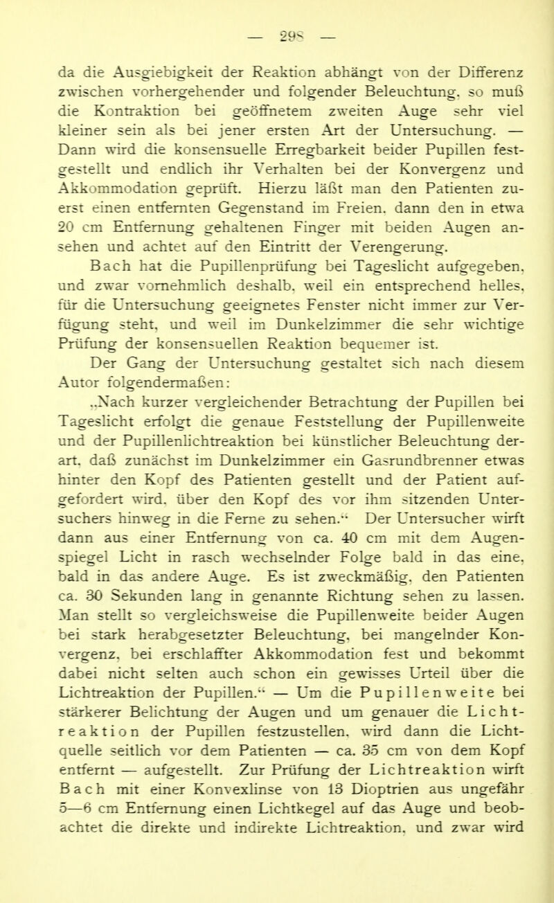 — 29S — da die Ausgiebigkeit der Reaktion abhängt von der Differenz zwischen vorhergehender und folgender Beleuchtung, so muß die Kontraktion bei oreöffnetem zweiten Auo^e sehr viel kleiner sein als bei jener ersten Art der Untersuchung. — Dann wird die konsensuelle Erregbarkeit beider Pupillen fest- gestellt und endlich ihr Verhalten bei der Konvergenz und Akkommodation geprüft. Hierzu läßt man den Patienten zu- erst einen entfernten Gegenstand im Freien, dann den in etrva 20 cm Entfernung gehaltenen Finger mit beiden Augen an- sehen und achtet auf den Eintritt der VerenDferunof. Bach hat die Pupillenprüfung bei Tageslicht aufgegeben, und zwar vornehmlich deshalb, weil ein entsprechend helles, für die Untersuchung geeignetes Fenster nicht immer zur Ver- fügung steht, und weil im Dunkelzimmer die sehr wichtige Prüfung der konsensuellen Reaktion bequemer ist. Der Ganor der Untersuchunor gestaltet sich nach diesem ~ Sc? Autor folgendermaßen: ..Nach kurzer vergleichender Betrachtung der Pupillen bei Tageslicht erfolgt die genaue Feststellung der Papillenweite und der Pupillerdichtreaktion bei künstUcher Beleuchtung der- art, daß zunächst im Dunkelzimmer ein Gasrundbrenner etwas hinter den Kopf des Patienten gestellt und der Patient auf- gefordert wird, über den Kopf des vor ihm sitzenden Unter- suchers hinweg in die Feme zu sehen. Der Untersucher wirft dann aus einer Entfernung von ca. 40 cm mit dem Augen- spiegel Licht in rasch wechselnder Folge bald in das eine, bald in das andere Auge. Es ist zweckmäßig, den Patienten ca. 30 Sekunden lang in genannte Richtung sehen zu lassen. Man stellt so vergleichsweise die Pupillenweite beider Augen bei stark herabgesetzter Beleuchtung, bei mangelnder Kon- vergenz, bei erschlaffter Akkommodation fest und bekommt dabei nicht selten auch schon ein gewisses Urteil über die Lichtreaktion der Pupillen.— Um die Pupillenweite bei stärkerer BeUchtung der Augen und um genauer die Licht- reaktion der Pupülen festzustellen, wird dann die Licht- quelle seitlich vor dem Patienten — ca. 35 cm von dem Kopf entfernt — aufgestellt. Zur Prüfung der Lichtreaktion wirft Bach mit einer Konvexlinse von 13 Dioptrien aus ungefähr 5—6 cm Entfernung einen Lichtkegel auf das Auge und beob- achtet die direkte und indirekte Lichtreaktion, und zwar wird