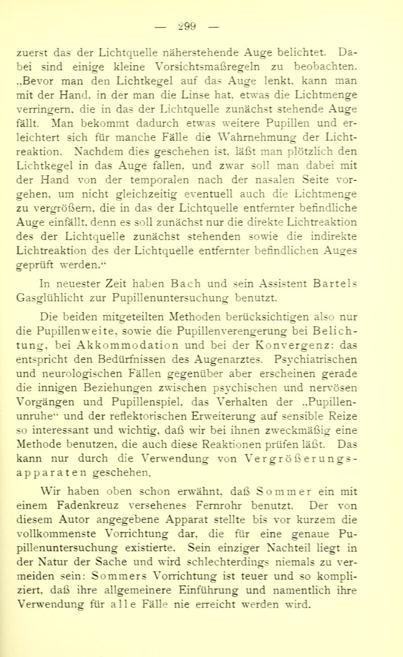 zuerst das der Lichtquelle näherstehende Auge belichtet. Da- bei sind einige kleine Vorsichtsmaßregeln zu beobachten. ..Bevor man den Lichtkegel auf das Auge lenkt, kann man mit der Hand, in der man die Linse hat. etwas die Lichtmenge verringern, die in das der Lichtquelle zunächst stehende Auge fällt. Man bekommt dadurch etwas weitere Pupillen und er- leichtert sich für manche Fälle die Wahrnehmung der Licht- reaktion. Nachdem dies geschehen ist. läßt man plötzlich den Lichtkegel in das Auge fallen, und zwar soll man dabei mit der Hand von der temporalen nach der nasalen Seite vor- gehen, um nicht gleichzeitig eventuell auch die Lichtmenge zu vergrößern, die in das der Lichtquelle entfernter befindliche Auge einfällt, denn es soll zunächst nur die direkte Lichtreaktion des der Lichtquelle zunächst stehenden sowie die indirekte Lichtreaktion des der Lichtquelle entfernter befindlichen Auges geprüft werden,'' In neuester Zeit haben Bach und sein Assistent Bartels Gasglühlicht zur Pupillenuntersuchung benutzt. Die beiden mito-eteilten Methoden berücksichtiofen also nur die Pupillenweite, sowie die Pupillenverengerung bei Belich- tung, bei Akkommodation und bei der Konvergenz: das entspricht den Bedürfnissen des Augenarztes. Psychiatrischen und neurologischen Fällen gegenüber aber erscheinen gerade die innigen Beziehungen zwischen psychischen und ner^'ösen Vorgängen und Pupillenspiel, das Verhalten der ..Pupillen- unruhe und der reflektorischen Erweiterung auf sensible Reize so interessant und wichtig, daß wir bei ihnen zweckmäßig eine Methode benutzen, die auch diese Reaktionen prüfen läßt. Das kann nur durch die Verwendungf von Vero-rößeruno^s- apparaten geschehen. Wir haben oben schon erwähnt, daß Sommer ein mit einem Fadenkreuz versehenes Femrohr benutzt. Der von diesem Autor angegebene Apparat stellte bis vor kurzem die vollkommenste Vorrichtunor dar. die für eine orenaue Pu- pillenuntersuchung existierte. Sein einziger Nachteil liegt in der Natur der Sache und wird schlechterdings niemals zu ver- meiden sein: Sommers Vorrichtung ist teuer und so kompli- ziert, daß ihre allgemeinere Einführung und namentlich ihre Verwendung für alle Fälle nie erreicht werden wird.