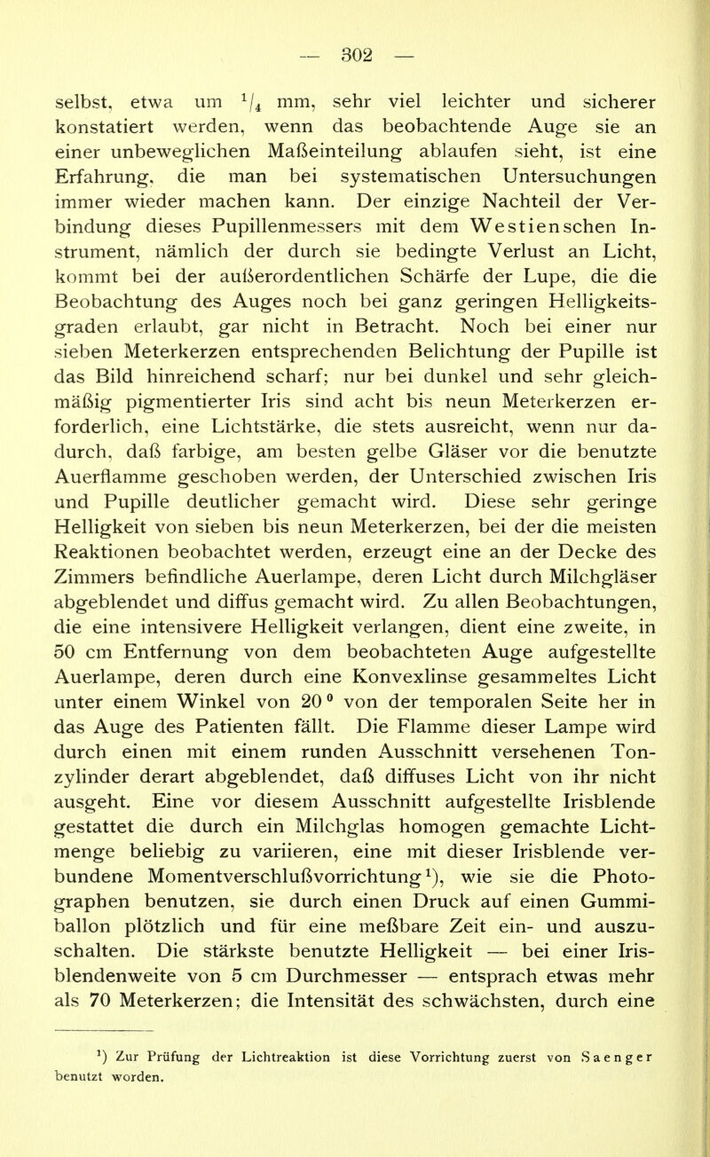 selbst, etwa um ^j^ mm, sehr viel leichter und sicherer konstatiert werden, wenn das beobachtende Auge sie an einer unbeweglichen Maßeinteilung ablaufen sieht, ist eine Erfahrung, die man bei systematischen Untersuchungen immer wieder machen kann. Der einzige Nachteil der Ver- bindung dieses Pupillenmessers mit dem Westiensehen In- strument, nämlich der durch sie bedingte Verlust an Licht, kommt bei der außerordentlichen Schärfe der Lupe, die die Beobachtung des Auges noch bei ganz geringen Helligkeits- graden erlaubt, gar nicht in Betracht. Noch bei einer nur sieben Meterkerzen entsprechenden Belichtung der Pupille ist das Bild hinreichend scharf; nur bei dunkel und sehr gleich- mäßig pigmentierter Iris sind acht bis neun Meterkerzen er- forderlich, eine Lichtstärke, die stets ausreicht, wenn nur da- durch, daß farbige, am besten gelbe Gläser vor die benutzte Auerflamme geschoben werden, der Unterschied zwischen Iris und Pupille deutlicher gemacht wird. Diese sehr geringe Helligkeit von sieben bis neun Meterkerzen, bei der die meisten Reaktionen beobachtet werden, erzeugt eine an der Decke des Zimmers befindliche Auerlampe, deren Licht durch Milchgläser abgeblendet und diffus gemacht wird. Zu allen Beobachtungen, die eine intensivere Helligkeit verlangen, dient eine zweite, in 50 cm Entfernung von dem beobachteten Auge aufgestellte Auerlampe, deren durch eine Konvexlinse gesammeltes Licht unter einem Winkel von 20 ® von der temporalen Seite her in das Auge des Patienten fällt. Die Flamme dieser Lampe wird durch einen mit einem runden Ausschnitt versehenen Ton- zyhnder derart abgeblendet, daß diffuses Licht von ihr nicht ausgeht. Eine vor diesem Ausschnitt aufgestellte Irisblende gestattet die durch ein Milchglas homogen gemachte Licht- menge beliebig zu variieren, eine mit dieser Irisblende ver- bundene Momentverschluß Vorrichtung ^), wie sie die Photo- graphen benutzen, sie durch einen Druck auf einen Gummi- ballon plötzlich und für eine meßbare Zeit ein- und auszu- schalten. Die stärkste benutzte Helligkeit — bei einer Iris- blendenweite von 5 cm Durchmesser — entsprach etwas mehr als 70 Meterkerzen; die Intensität des schwächsten, durch eine ^) Zur Prüfung der Lichtreaktion ist diese Vorrichtung zuerst von S aenger benutzt worden.
