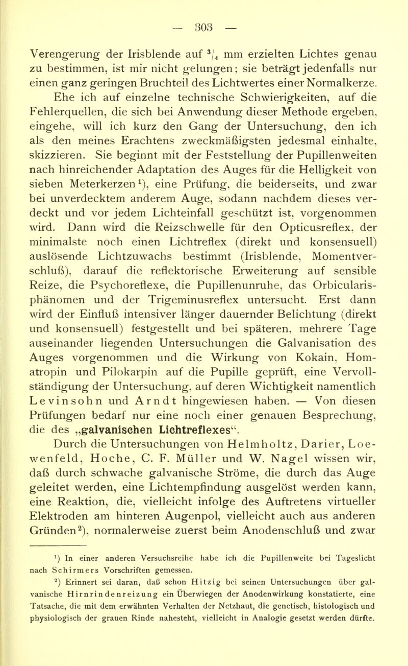 Verengerung der Irisblende auf ^j^ mm erzielten Lichtes genau zu bestimmen, ist mir nicht gelungen; sie beträgt jedenfalls nur einen ganz geringen Bruchteil des Lichtwertes einer Normalkerze. Ehe ich auf einzelne technische Schwierigkeiten, auf die Fehlerquellen, die sich bei Anwendung dieser Methode ergeben, eingehe, will ich kurz den Gang der Untersuchung, den ich als den meines Erachtens zweckmäßigsten jedesmal einhalte, skizzieren. Sie beginnt mit der Feststellung der Pupillenweiten nach hinreichender Adaptation des Auges für die Helligkeit von sieben Meterkerzen ^), eine Prüfung, die beiderseits, und zwar bei unverdecktem anderem Auge, sodann nachdem dieses ver- deckt und vor jedem Lichteinfall geschützt ist, vorgenommen wird. Dann wird die Reizschwelle für den Opticusreflex. der minimalste noch einen Lichtrefiex (direkt und konsensuell) auslösende Lichtzuwachs bestimmt (Irisblende, Momentver- schluß), darauf die reflektorische Erweiterung auf sensible Reize, die Psychoreflexe, die Pupillenunruhe, das Orbicularis- phänomen und der Trigeminusreflex untersucht. Erst dann wird der Einfluß intensiver länger dauernder Belichtung (direkt und konsensuell) festgestellt und bei späteren, mehrere Tage auseinander liegenden Untersuchungen die Galvanisation des Auges vorgenommen und die Wirkung von Kokain, Hom- atropin und Pilokarpin auf die Pupille geprüft, eine Vervoll- ständigung der Untersuchung, auf deren Wichtigkeit namentlich Levinsohn und Arndt hingewiesen haben. — Von diesen Prüfungen bedarf nur eine noch einer genauen Besprechung, die des „galvanischen Lichtreflexes''. Durch die Untersuchungen von Helmholtz, Darier, Loe- wenfeld, Hoche, C. F. Müller und W. Nagel wissen wir, daß durch schwache galvanische Ströme, die durch das Auge geleitet werden, eine Lichtempfindung ausgelöst werden kann, eine Reaktion, die, vielleicht infolge des Auftretens virtueller Elektroden am hinteren Augenpol, vielleicht auch aus anderen Gründen^), normalerweise zuerst beim Anodenschluß und zwar ^) In einer anderen Versuchsreihe habe ich die Pupillenweite bei Tageslicht nach Schirmers Vorschriften gemessen. ^) Erinnert sei daran, daß schon Hitzig bei seinen Untersuchungen über gal- vanische Hirnrindenreizung ein Überwiegen der Anodenwirkung konstatierte, eine Tatsache, die mit dem erwähnten Verhalten der Netzhaut, die genetisch, histologisch und physiologisch der grauen Rinde nahesteht, vielleicht in Analogie gesetzt werden dürfte.