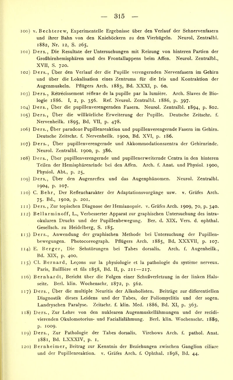 100) V. Bechterew, Experimentelle Ergebnisse über den Verlauf der Sehnervenfasern und ihrer Bahn von den Kniehöckern zu den Vierhügeln. Neurol. Zentralbl. 1882, Nr. 12, S. 265. 101) Ders., Die Resultate der Untersuchungen mit Reizung von hinteren Partien der Großhirnhemisphären und des Frontallappens beim Affen. Neurol. Zentralbl., XVII, S. 720. 102) Ders., Über den Verlauf der die Pupille verengernden Nervenfasern im Gehirn und über die Lokalisation eines Zentrums für die Iris und Kontraktion der Augenmuskeln. Pflügers Arch. 1883, Bd. XXXI, p. 60. 103) Ders., Retrecissement reflexe de la pupille par la lumiere. Arch. Slaves de Bio- logie 1886. I, 2, p. 356. Ref. Neurol. Zentralbl. 1886, p. 397. 104) Ders., Über die pupillenverengernden Fasern. Neurol. Zentralbl. 1894, p. 802. 105) Ders., Über die willkürliche Erweiterung der Pupille. Deutsche Zeitschr. f. Nervenheilk. 1895, B^- VII, p. 478. 106) Ders., Über paradoxe Pupillenreaktion und pupillenverengernde Fasern im Gehirn. Deutsche Zeitschr. f. Nervenheilk. 1900, Bd. XVI, p. 186. 107) Ders., Über pupillenverengernde und Akkommodationszentra der Gehirnrinde. Neurol. Zentralbl. 1900, p. 386. 108) Ders., Über pupillenverengernde und pupillenerweiternde Centra in den hinteren Teilen der Hemisphärenrinde bei den Affen. Arch. f. Anat. und Physiol. 1900, Physiol. Abt., p. 25. 109) Ders., Über den Augenreflex und das Augenphänomen. Neurol. Zentralbl. 1904, p. 107. 110) C. Behr, Der Reflexcharakter der Adaptationsvorgänge usw. v. Gräfes Arch. 75. Bd., 1910, p. 201. 111) Ders., Zur topischen Diagnose der Hemianopsie, v. Gräfes Arch. 1909, 70, p. 340. 112) Bellarminoff, L., Verbesserter Apparat zur graphischen Untersuchung des intra- okularen Drucks und der Pupillenbewegung. Ber. d. XIX. Vers. d. Ophthal. Gesellsch. zu Heidelberg, S. 185. 113) Ders,, Anwendung der graphischen Methode bei Untersuchung der Pupillen- bewegungen. Photocoreograph. Pflügers Arch. 1885, Bd. XXXVII, p. 107. 114) E. Berger, Die Sehstörungen bei Tabes dorsalis. Arch. f. Augenheilk., Bd. XIX, p. 400. 115) Cl. Bernard, Legons sur la physiologie et la pathologie du Systeme nerveux. Paris, Bailliere et fils 1858, Bd. II, p. 2Ii—217. 116) Bernhardt, Bericht über die Folgen einer Schuß Verletzung in der linken Hals- seite. Berl. klin. Wochenschr. 1872, p. 562. 117) Ders,, Über die multiple Neuritis der Alkoholisten. Beiträge zur differentiellen Diagnostik dieses Leidens und der Tabes, der Poliomyelitis und der sogen. Landryschen Paralyse. Zeitschr. f. klin. Med, 1886, Bd. XI, p. 363. 118) Ders., Zur Lehre von den nuklearen Augenmuskellähmungen und der recidi- vierenden Okulomotorius- und Facialislähmung. Berl. klin. Wochenschr. 1889, p, 1009, 119) Ders., Zur Pathologie der Tabes dorsalis. Virchows Arch. f. pathol, Anat. 1881, Bd. LXXXIV, p. I. 120) Bernheimer, Beitrag zur Kenntnis der Beziehungen zwischen Ganglion ciliare und der Pupillenreaktion, v. Gräfes Arch. f. Ophthal. 1898, Bd. 44.