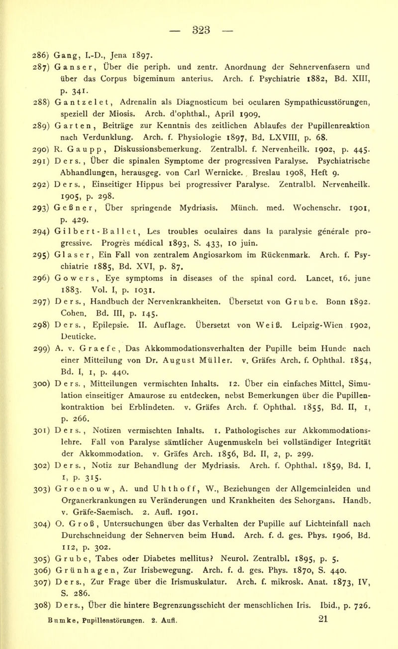 286) Gang, I.-D., Jena 1897. 287) Ganser, Über die periph. und zentr. Anordnung der Sehnervenfasern und über das Corpus bigeminum anterius. Arch. f. Psychiatrie 1882, Bd. XIII, P- 341. 288) Gantzelet, Adrenalin als Diagnosticum bei ocularen Sympathicusstörungen, speziell der Miosis. Arch. d'ophthal., April 1909. 289) Garten, Beiträge zur Kenntnis des zeitlichen Ablaufes der Pupillenreaktion nach Verdunklung. Arch. f. Physiologie 1897, Bd. LXVIII, p. 68. 290) R. Gaupp, Diskussionsberaerkung. Zentralbl. f. Nervenheilk. 1902, p. 445. 291) D e r s. , Über die spinalen Symptome der progressiven Paralyse. Psychiatrische Abhandlungen, herausgeg. von Carl Wernicke. Breslau 1908, Heft 9. 292) D e r s. , Einseitiger Hippus bei progressiver Paralyse, Zentralbl. Nervenheilk. 1905, p. 298. 293) Geßner, Über springende Mydriasis. Münch, med. Wochenschr. 1901, p. 429. 294) Gilbert-Ballet, Les troubles oculaires dans la paralysie generale pro- gressive. Progres medical 1893, S. 433, 10 juin. 295) Glaser, Ein Fall von zentralem Angiosarkom im Rückenmark. Arch. f. Psy- chiatrie 1885, Bd. XVI, p. 87. 296) Gowers, Eye Symptoms in diseases of the spinal cord. Lancet, 16. june 1883. Vol. I, p. 1031. 297) D e r s., Handbuch der Nervenkrankheiten. Übersetzt von Grube. Bonn 1892. Cohen. Bd. III, p. 145. 298) Ders. , Epilepsie. II. Auflage. Übersetzt von Weiß. Leipzig-Wien 1902, Deuticke. 299) A. v. G r a e f e , Das Akkommodationsverhalten der Pupille beim Hunde nach einer Mitteilung von Dr. August Müller, v. Gräfes Arch. f. Ophthal. 1854, Bd. I, I, p. 440. 300) Ders., Mitteilungen vermischten Inhalts. 12. Über ein einfaches Mittel, Simu- lation einseitiger Amaurose zu entdecken, nebst Bemerkungen über die Pupillen- kontraktion bei Erblindeten, v. Gräfes Arch. f. Ophthal. 1855, Bd. II, i, p. 266. 301) Ders., Notizen vermischten Inhalts, i. Pathologisches zur Akkommodations- lehre. Fall von Paralyse sämtlicher Augenmuskeln bei vollständiger Integrität der Akkommodation, v. Gräfes Arch. 1856, Bd. II, 2, p. 299. 302) Ders., Notiz zur Behandlung der Mydriasis. Arch. f. Ophthal. 1859, Bd. I, h p. 315- 303) Groenouw, A. und Uhthoff, W., Beziehungen der Allgemeinleiden und Organerkrankungen zu Veränderungen und Krankheiten des Sehorgans. Handb. V. Gräfe-Saemisch. 2. Aufl. 1901. 304) O. Groß, Untersuchungen über das Verhalten der Pupille auf Lichteinfall nach Durchschneidung der Sehnerven beim Hund. Arch. f. d. ges. Phys. 1906, Bd. 112, p. 302. 305) Grube, Tabes oder Diabetes mellitus? Neurol. Zentralbl. 1895, p. 5. 306) Grünhagen, Zur Irisbewegung. Arch. f. d. ges. Phys. 1870, S. 440. 307) Ders., Zur Frage über die Irismuskulatur. Arch. f. mikrosk. Anat. 1873, IV, S. 286. 308) Ders., Über die hintere Begrenzungsschicht der menschlichen Iris. Ibid., p. 726. Bumke, Pnpillenstörungen. 2. Aufl. 21