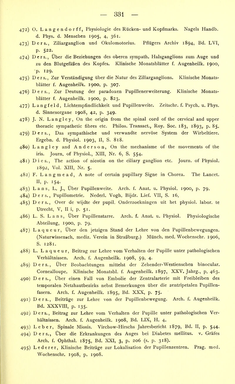 472) O. Langendorff, Physiologie des Rücken- und Kopfmarks, Nagels Handb. d. Phys. d. Menschen 1905, 4, 361. 473) Ders., Ziliarganglion und Okulomotorius. Pflügers Archiv 1894, Bd. LVI, p. 522. 474) Ders., Über die Beziehungen des oberen sympath. Halsganglions zum Auge und zu den Blutgefäßen des Kopfes. Klinische Monatsblätter f. Augenheilk. 1900, p. 129. 475) Ders., Zur Verständigung über die Natur des Ziliarganglions. Klinische Monats- blätter f. Augenheilk. 1900, p. 307. 476) Ders., Zur Deutung der paradoxen Pupillenerweiterung. Klinische Monats- blätter f. Augenheilk. 1900, p. 823. 477) Langfeld, Lichtempfindlichkeit und Pupillenweite. Zeitschr. f. Psych, u. Phys. d. Sinnesorgane 1908, 42, p. 349. 478) J. N. Langley, On the origin from the spinal cord of the cervical and upper thoracic sympathetic fibres etc. Philos. Transact., Roy. Soc. 183, 1893, P« ^S« 479) Ders., Das sympathische und verwandte nervöse System der Wirbeltiere. Ergebn. d. Physiol. 1903, II, S. 818. 480) Langley and Anderson, On the mechanisme of the movements of the iris. Journ. of Physiol., XIII, Nr. 6, S. 554. 481) Dies., The action of nicotin on the ciliary ganglion etc. Journ, of Physiol. 1892, Vol. XIII, Nr. 5. 482) F. Langmead, A note of certain pupillary Signe in Chorea. The Lancet. II, p. 154. 483) Lans, L. J., Über Pupillenweite. Arch. f. Anat. u. Physiol. 1900, p. 79. 484) Ders., Pupillometrie. Nederl. Vogh. Bijdr. Lief. VII, S. 16. 485) Ders., Over de wijdte der pupil. Onderzoekningen uit het physiol. labor. te Utrecht, V, II i, p. 51, 486) L. S. Lans, Über Pupillenstarre. Arch. f. Anat. u. Physiol. Physiologische Abteilung, 1900, p. 79. 487) Laqueur, Über den jetzigen Stand der Lehre von den Pupillenbewegungen. (Naturwissensch, mediz. Verein in Straßburg.) Münch, med. Wochenschr. 1906, S. 1281. 488) L. Laqueur, Beitrag zur Lehre vom Verhalten der Pupille unter pathologischen Verhältnissen. Arch. f. Augenheilk. 1908, 59, 4. 489) Ders., Über Beobachtungen mittelst der Zehender-Westienschen binocular. Cornealloupe. Klinische Monatsbl. f. Augenheilk. 1897, XXV. Jahrg., p. 463. 490) Ders., Über einen Fall von Embolie der Zentralarterie mit Freibleiben des temporalen Netzhautbezirks nebst Bemerkungen über die zentripetalen Pupillen- fasern. Arch. f. Augenheilk. 1895, XXX, p. 75. 491) Ders., Beiträge zur Lehre von der Pupillenbewegung. Arch. f. Augenheilk. Bd. XXXVIII, p. 135. 492) Ders., Beitrag zur Lehre vom Verhalten der Pupille unter pathologischen Ver- hältnissen. Arch. f. Augenheilk. 1908, Bd. LIX, H. 4. 493) Leber, Spinale Miosis. Virchow-Hirschs Jahresbericht 1879, Bd. II, p. 544. 494) Ders., Über die Erkrankungen des Auges bei Diabetes mellitus, v. Gräfes Arch. f. Ophthal. 1875, B^- ^^I» 3? P- 206 (s. p. 318). 495) Lederer, Klinische Beiträge zur Lokalisation der Pupillenzentren. Prag. med. Wochenschr. 1908, p. 1908.