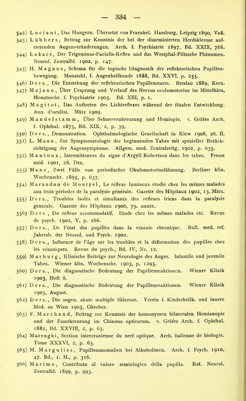 542) L u c i a n i , Das Hungern. Übersetzt von Fraenkel. Hamburg, Leipzig 1890, Voß. 543) Lübbers, Beitrag zur Kenntnis der bei der disseminierten Herdsklerose auf- tretenden Augenveränderungen. Arch. f. Psychiatrie 1897, Bd. XXIX, 768. 544) L u k a c z , Der Trigeminus-Facialis-Reflex und das Westphal-Piltzsche Phänomen. Neurol. Zentralbl. 1902, p. 147. 545) H. Magnus, Schema für die topische Diagnostik der reflektorischen Pupillen- bewegung. Monatsbl. f. Augenheilkunde 1888, Bd. XXVI, p. 255. 546) D e r s. , Die Entstehung der reflektorischen Pupillenstarre. Breslau 1889, Kern. 547) Majano, Über Ursprung und Verlauf des Nervus oculomotorius im Mittelhirn. Monatsschr. f. Psychiatrie 1903. Bd. XIII, p. i. 548) M a g i t o t, Das Auftreten des Lichtreflexes während der fötalen Entwicklung. Ann. d'oculist. März 1909. 549) Mandelstamm, Über Sehnervenkreuzung und Hemiopie. v. Gräfes Arch. f. Ophthal. 1873, Bd. XIX, 2, p. 39. 550) D e r s. , Demonstration. Ophthalmologische Gesellschaft in Kiew 1908, 26. II. 551) L. Mann, Zur Symptomatologie der beginnenden Tabes mit spezieller Berück- sichtigung der Augensymptome. Allgem. med. Zentralzeitg. 1902, p. 635. 552) Mantoux, Intermittences du signe d'Argyll Robertson dans les tabes. Presse med. 1901, 28. Dez. 553) Manz, Zwei Fälle von periodischer Okulomotoriuslähmung. Berliner klin. Wochenschr. 1895, P- 637. 554) Marandon de Montyel, Le reflexe lumineux etudie chez les memes malades aux trois periodes de la paralysie generale. Gazette des Hopitaux 1902, 13. März. 555) D e r s. , Troubles isoles et simultanes des reflexes iriens dans la paralysie generale. Gazette des Hopitaux 1906, 79. annee. 556) D e r s , Du reflexe accommodatif. Etüde chez les memes malades etc. Revue de psych. 1902, V, p. 266. 557) D e r s. , De l'etat des pupilles dans la vesanie chronique. Bull. med. ref. Jahresb. der Neurol. und Psych. 1902. 558) D e r s., Influence de Tage sur les troubles et la deformation des pupilles chez les vesaniques. Revue du psych., Bd. IV, Nr. 12. 559) Marburg, Klinische Beiträge zur Neurologie des Auges. Infantile und juvenile Tabes. Wiener klin. Wochenschr. 1903, p. 1295. 560) D e r s. , Die diagnostische Bedeutung der Pupillenreaktionen. Wiener Klinik 1903, Heft 8. 561) Ders. , Die diagnostische Bedeutung der Pupillenreaktionen. Wiener Klinik 1903, August. 562) Ders., Die sogen, akute multiple Sklerose. Verein f. Kinderheilk. und innere Med. zu Wien 1905, Oktober. 563) F. Marchand, Beitrag zur Kenntnis der homonymen bilateralen Hemianopie und der Faserkreuzung im Chiasma opticorum. v. Gräfes Arch. f. Ophthal. 1882, Bd. XXVIII, 2, p. 63. 564) Marenghi, Section intercranienne du nerf optique. Arch. italienne de biologie. Tome XXXVI, 2, p. 63. 565) M. Margulies, Pupillenanomalien bei Alkoholisten. Arch. f. Psych. 1910, 47. Bd., I. H., p. 316. 566) M a r i m o , Contributo al valore semiologico della pupilla. Ref. Neurol. Zentralbl. 1899, p. 993.