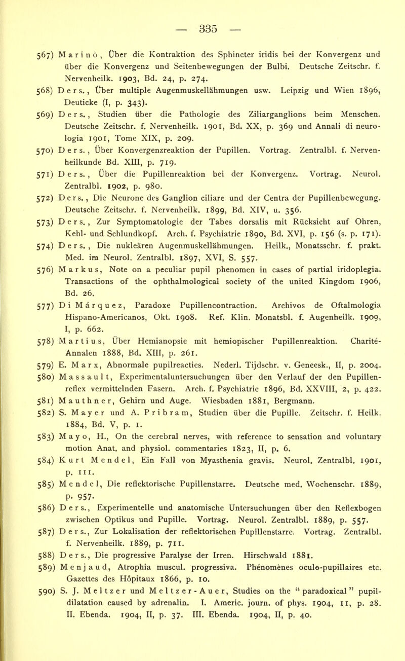 567) Marino, Über die Kontraktion des Sphincter iridis bei der Konvergenz und über die Konvergenz und Seitenbewegungen der Bulbi. Deutsche Zeitschr. f. Nervenheilk. 1903, Bd. 24, p. 274. 568) D e r s. , Über multiple Augenmuskellähmungen usw. Leipzig und Wien 1896, Deuticke (I, p. 343). 569) D e r s. , Studien über die Pathologie des Ziliarganglions beim Menschen. Deutsche Zeitschr. f. Nervenheilk. 1901, Bd. XX, p. 369 und Annali di neuro- logia 1901, Tome XIX, p. 209. 570) D e r s. , Über Konvergenzreaktion der Pupillen. Vortrag. Zentralbl. f. Nerven- heilkunde Bd. XIII, p. 719. 571) D e r s. , Über die Pupillenreaktion bei der Konvergenz. Vortrag. Neurol. Zentralbl. 1902, p. 980. 572) Ders., Die Neurone des Ganglion ciliare und der Centra der Pupillenbewegung. Deutsche Zeitschr. f. Nervenheilk. 1899, Bd. XIV, u. 356. 573) Ders., Zur Symptomatologie der Tabes dorsalis mit Rücksicht auf Ohren, Kehl- und Schlundkopf. Arch. f. Psychiatrie 1890, Bd. XVI, p. 156 (s. p. 171). 574) Ders., Die nuklearen Augenmuskellähmungen. Heilk., Monatsschr. f. prakt. Med. im Neurol. Zentralbl. 1897, XVI, S. 557. 576) Markus, Note on a peculiar pupil phenomen in cases of partial iridoplegia. Transactions of the ophthalmological society of the united Kingdom 1906, Bd. 26. 577) Di Märquez, Paradoxe Pupillencontraction. Archivos de Oftalmologia Hispano-Americanos, Okt. 1908. Ref. Klin. Monatsbl. f. Augenheilk. 1909, I, p. 662. 578) Martins, Über Hemianopsie mit hemiopischer Pupillenreaktion. Charite- Annalen 1888, Bd. XIII, p. 261. 579) E. Marx, Abnormale pupilreacties. Nederl. Tijdschr. v. Geneesk., II, p. 2004. 580) Massault, Experimentaluntersuchungen über den Verlauf der den Pupillen- reflex vermittelnden Fasern. Arch. f. Psychiatrie 1896, Bd. XXVIII, 2, p. 422. 581) Mauthner, Gehirn und Auge. Wiesbaden 1881, Bergmann. 582) S. Mayer und A. Pribram, Studien über die Pupille. Zeitschr. f. Heilk. 1884, Bd. V, p. I. 583) Mayo, H., On the cerebral nerves, with reference to Sensation and voluntary motion Anat. and physiol. commentaries 1823, II, p. 6. 584) Kurt Mendel, Ein Fall von Myasthenia gravis. Neurol. Zentralbl. 1901, p. III. 585) Mendel, Die reflektorische Pupillenstarre. Deutsche med. Wochenschr. 1889, P. 957- 586) Ders., Experimentelle und anatomische Untersuchungen über den Reflexbogen zwischen Optikus und Pupille. Vortrag. Neurol. Zentralbl. 1889, p. 557. 587) Ders., Zur Lokalisation der reflektorischen Pupillenstarre. Vortrag. Zentralbl. f. Nervenheilk. 1889, p. 711. 588) Ders., Die progressive Paralyse der Irren. Hirschwald 1881. 589) Menjaud, Atrophia muscul. progressiva. Phenomenes oculo-pupillaires etc. Gazettes des Hopitaux 1866, p. 10. 590) S. J. Meitzer und Meitzer-Auer, Studies on the  paradoxical  pupil- dilatation caused by adrenalin. I. Americ. journ. of phys. 1904, 11, p. 28. II. Ebenda. 1904, II, p. 37. III. Ebenda. 1904, II, p. 40.