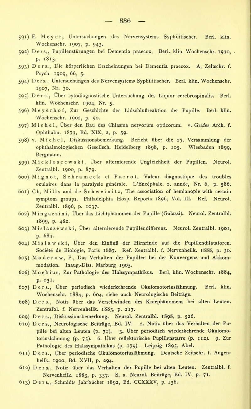 591) E. Meyer, Untersuchungen des Nervensystems Syphilitischer. Berl. klin. Wochenschr. 1907, p. 943. 592) Ders., Pupillenstitrungen bei Dementia praecox. Berl. klin. Wochenschr. 1910, . p. 1813. 593) Ders., Die körperlichen Erscheinungen bei Dementia praecox. A. Zeitschr. f. Psych. 1909, 66, 5. 594) Ders., Untersuchungen des Nervensystems Syphilitischer. Berl. klin. Wochenschr. 1907, Nr. 30. 595) Ders., Uber cytodiagnostische Untersuchung des Liquor cerebrospinalis. Berl. klin. Wochenschr. 1904, Nr. 5. 596) Meyerhof, Zur Geschichte der Lidschlußreaktion der Pupille. Berl. klin. Wochenschr. 1902, p. 90. 597) Michel, Über den Bau des Chiasma nervorum opticorum. v. Gräfes Arch. f. Ophthalm. 1873, Bd. XIX, 2, p. 59. 598) v. Michel, Diskussionsbemerkung. Bericht über die 27. Versammlung der ophthalmologischen Gesellsch. Heidelberg 1898, p. 105. Wiesbaden 1899, Bergmann. 599) Mickloscewski, Über alternierende Ungleichheit der Pupillen. Neurol. Zentralbl. 1900, p. 879. 600) Mignot, Schrameck et Parrot, Valeur diagnostique des troubles oculaires dans la paralysie generale. L'Encephale. 2. annee, Nr. 6, p. 586. 601) Ch. Mills and de Schweinitz, The association of hemianopie with certain Symptom groups. Philadelphia Hosp. Reports 1896, Vol. III. Ref. Neurol. Zentralbl. 1896', p. 1037. 602) Mingazzini, Über das Lichtphänomen der Pupille (Galassi). Neurol. Zentralbl. 1899, p. 482. 603) Mislasze wski. Über alternierende Pupillendifferenz. Neurol. Zentralbl. 1901, p. 684. 604) M i s 1 a w s k i, Über den Einfluß der Hirnrinde auf die Pupillendilatatoren. Societe de Biologie, Paris 1887. Ref. Zentralbl. f. Nervenheilk. 1888, p. 30. 605) Moderow, F., Das Verhalten der Pupillen bei der Konvergenz und Akkom- modation. Inaug.-Diss. Marburg 1905. 606) Moebius, Zur Pathologie des Halssympathikus. Berl. klin. Wochenschr. 1884, p. 231. 607) Ders., Über periodisch wiederkehrende Okulomotoriuslähmung. Berl. klin. Wochenschr. 1884, p. 604, siehe auch Neurologische Beiträge. 6q8) Ders., Notiz über das Verschwinden des Kniephänomens bei alten Leuten. Zentralbl. f. Nervenheilk. 1883, p. 217. 609) Ders., Diskussionsbemerkung. Neurol. Zentralbl. 1898, p. 526. 610) Ders., Neurologische Beiträge, Bd. IV. 2. Notiz über das Verhalten der Pu- pille bei alten Leuten (p. 71). 3. Über periodisch wiederkehrende Okulomo- toriuslähmung (p. 75). 6. Über reflektorische Pupillenstarre (p. 112). 9. Zur Pathologie des Halssympathikus (p. 179). Leipzig 1895, Abel, öii) Ders., Über periodische Okulomotoriuslähmung. Deutsche Zeitschr. f. Augen- heilk. 1900, Bd. XVII, p. 294. 612) Ders., Notiz über das Verhalten der Pupille bei alten Leuten. Zentralbl. f. Nervenheilk. 1883, p. 337. S. a. Neurol. Beiträge, Bd. IV, p. 71. 613) Ders., Schmidts Jahrbücher 1892, Bd. CCXXXV, p. 136.