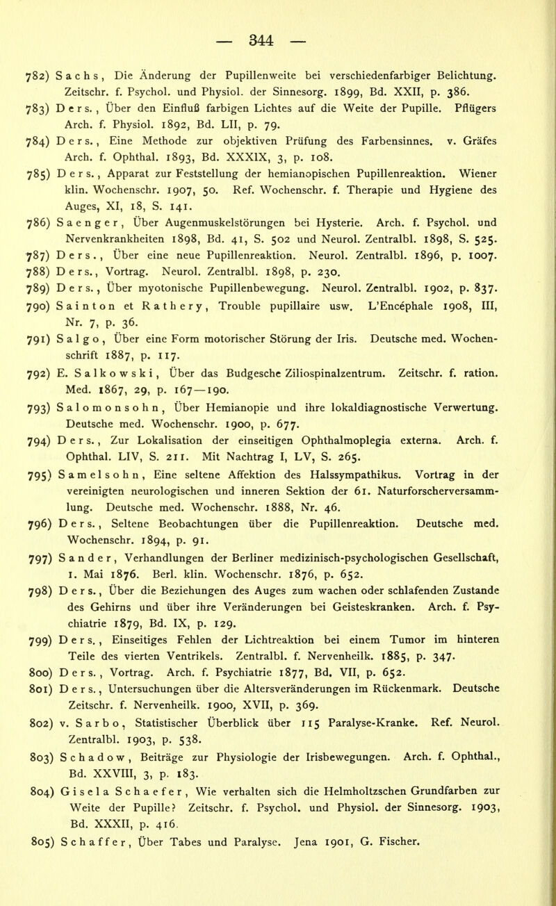 782) Sachs, Die Änderung der Pupillenweite bei verschiedenfarbiger Belichtung. Zeitschr. f. Psychol. und Physiol. der Sinnesorg. 1899, Bd. XXII, p. 386. 783) D e r s. , Über den Einfluß farbigen Lichtes auf die Weite der Pupille. Pflügers Arch. f. Physiol. 1892, Bd. LH, p. 79. 784) D e r s. , Eine Methode zur objektiven Prüfung des Farbensinnes, v. Gräfes Arch. f. Ophthal. 1893, Bd. XXXIX, 3, p. 108. 785) D e r s., Apparat zur Feststellung der hemianopischen Pupillenreaktion. Wiener klin. Wochenschr. 1907, 50. Ref. Wochenschr. f. Therapie und Hygiene des Auges, XI, 18, S. 141. 786) S a e n g e r , Über Augenmuskelstörungen bei Hysterie. Arch. f. Psychol. und Nervenkrankheiten 1898, Bd. 41, S. 502 und Neurol. Zentralbl. 1898, S. 525. 787) Ders., Über eine neue Pupillenreaktion, Neurol. Zentralbl. 1896, p. 1007. 788) Ders., Vortrag. Neurol. Zentralbl. 1898, p. 230. 789) Ders., Über myotonische Pupillenbewegung. Neurol. Zentralbl. 1902, p. 837. 790) Sainton et Rathery, Trouble pupillaire usw. L'Encephale 1908, III, Nr. 7, p. 36. 791) S a 1 g o , Über eine Form motorischer Störung der Iris. Deutsche med, Wochen- schrift 1887, p. 117. 792) E. Salkowski, Über das Budgesche Ziliospinalzentrum. Zeitschr. f. ration. Med. 1867, 29, p. 167 — 190. 793) Salomonsohn, Über Hemianopie und ihre lokaldiagnostische Verwertung. Deutsche med. Wochenschr. 1900, p. 677. 794) Ders., Zur Lokalisation der einseitigen Ophthalmoplegia externa. Arch. f. Ophthal. LIV, S. 211. Mit Nachtrag I, LV, S. 265. 795) Samelsohn, Eine seltene Affektion des Halssympathikus. Vortrag in der vereinigten neurologischen und inneren Sektion der 61. Naturforscherversamm- lung. Deutsche med. Wochenschr. 1888, Nr. 46. 796) Ders., Seltene Beobachtungen über die Pupillenreaktion. Deutsche med. Wochenschr. 1894, p. 91. 797) Sander, Verhandlungen der Berliner medizinisch-psychologischen Gesellschaft, I. Mai 1876. Berl. klin. Wochenschr. 1876, p. 652. 798) Ders., Über die Beziehungen des Auges zum wachen oder schlafenden Zustande des Gehirns und über ihre Veränderungen bei Geisteskranken. Arch. f. Psy- chiatrie 1879, Bd. IX, p. 129. 799) Ders., Einseitiges Fehlen der Lichtreaktion bei einem Tumor im hinteren Teile des vierten Ventrikels. Zentralbl. f. Nervenheilk. 1885, p. 347. Soo) Ders., Vortrag. Arch. f. Psychiatrie 1877, Bd. VII, p. 652. 801) Ders,, Untersuchungen über die Altersveränderungen im Rückenmark. Deutsche Zeitschr. f. Nervenheilk. 1900, XVII, p. 369. 802) V. S a r b o , Statistischer Überblick über 115 Paralyse-Kranke. Ref. Neurol. Zentralbl. 1903, p. 538. 803) S c h a d o w , Beiträge zur Physiologie der Irisbewegungen. Arch. f. Ophthal., Bd. XXVIII, 3, p. 183. 804) Gisela Schaefer, Wie verhalten sich die Helmholtzschen Grundfarben zur Weite der Pupille? Zeitschr. f. Psychol. und Physiol. der Sinnesorg. 1903, Bd. XXXII, p. 416. 805) Schaff er, Über Tabes und Paralyse. Jena 1901, G. Fischer.