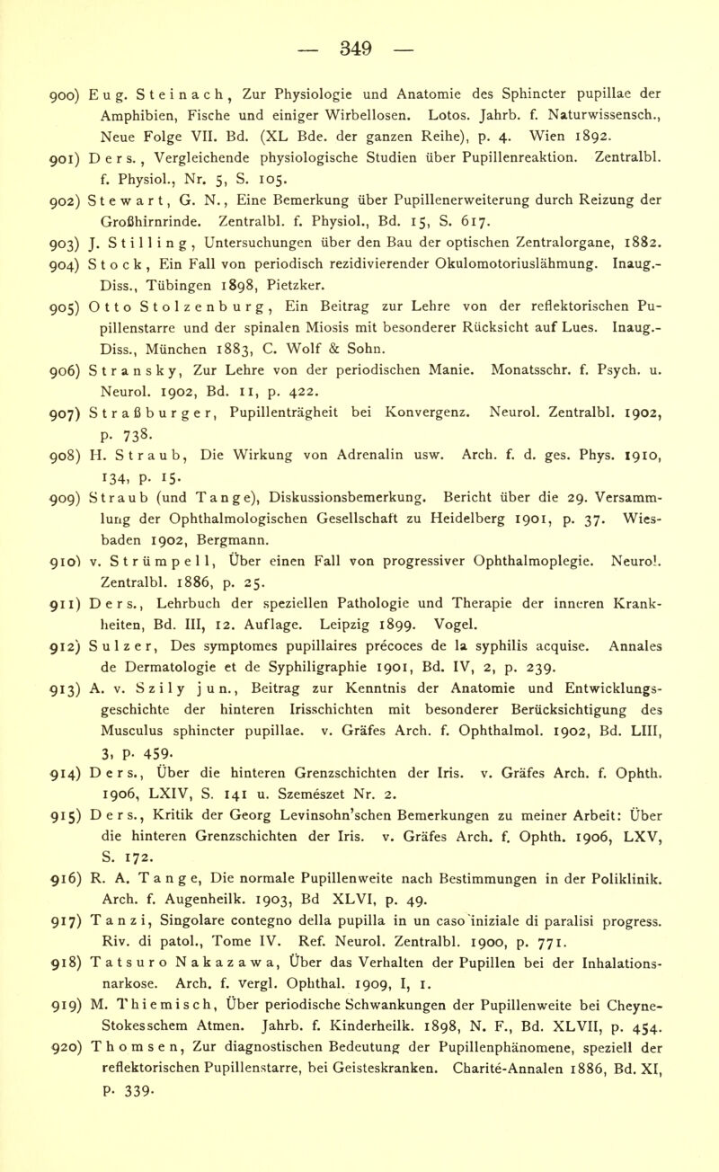 900) Eug. Steinach, Zur Physiologie und Anatomie des Sphincter pupillae der Amphibien, Fische und einiger Wirbellosen. Lotos. Jahrb. f. Naturwissensch., Neue Folge VII. Bd. (XL Bde. der ganzen Reihe), p. 4. Wien 1892. 901) D e r s. , Vergleichende physiologische Studien über Pupillenreaktion. Zentralbl. f. Physiol., Nr. 5, S. 105. 902) Stewart, G. N., Eine Bemerkung über Pupillenerweiterung durch Reizung der Großhirnrinde. Zentralbl. f. Physiol., Bd. 15, S. 617. 903) J. S t i 11 i n g , Untersuchungen über den Bau der optischen Zentralorgane, 1882. 904) Stock, Ein Fall von periodisch rezidivierender Okulomotoriuslähmung. Inaug.- Diss., Tübingen 1898, Pietzker. 905) Otto Stolzenburg, Ein Beitrag zur Lehre von der reflektorischen Pu- pillenstarre und der spinalen Miosis mit besonderer Rücksicht auf Lues. Inaug.- Diss., München 1883, C. Wolf & Sohn. 906) Stransky, Zur Lehre von der periodischen Manie. Monatsschr. f. Psych, u. Neurol. 1902, Bd. II, p. 422. 907) Straßburger, Pupillenträgheit bei Konvergenz. Neurol. Zentralbl. 1902, p. 738. 908) H. Straub, Die Wirkung von Adrenalin usw. Arch. f. d. ges. Phys. 1910, 134, P. 15. 909) Straub (und Tange), Diskussionsbemerkung. Bericht über die 29. Versamm- lung der Ophthalmologischen Gesellschaft zu Heidelberg 1901, p. 37. Wies- baden 1902, Bergmann. gio) v. Strümpell, Über einen Fall von progressiver Ophthalmoplegie. Neurol. Zentralbl. 1886, p. 25. 911) Ders., Lehrbuch der speziellen Pathologie und Therapie der inneren Krank- heiten, Bd. III, 12. Auflage. Leipzig 1899. Vogel. 912) Sulzer, Des symptomes pupillaires precoces de la syphilis acquise. Annales de Dermatologie et de Syphiligraphie 1901, Bd. IV, 2, p, 239. 913) A. V. Szily j u n., Beitrag zur Kenntnis der Anatomie und Entwicklungs- geschichte der hinteren Irisschichten mit besonderer Berücksichtigung des Musculus sphincter pupillae, v. Gräfes Arch. f. Ophthalmol. 1902, Bd. LIII, 3. P- 459. 914) Ders., Über die hinteren Grenzschichten der Iris. v. Gräfes Arch. f. Ophth, 1906, LXIV, S. 141 u. Szemeszet Nr. 2. 915) Ders., Kritik der Georg Levinsohn'schen Bemerkungen zu meiner Arbeit: Über die hinteren Grenzschichten der Iris. v. Gräfes Arch. f. Ophth. 1906, LXV, S. 172. 916) R. A. Tange, Die normale Pupillenweite nach Bestimmungen in der Poliklinik. Arch. f. Augenheilk. 1903, Bd XLVI, p. 49. 917) Tanzi, Singolare contegno della pupilla in un caso iniziale di paralisi progress. Riv. di patol., Tome IV. Ref. Neurol. Zentralbl. 1900, p. 771. 918) Tatsuro Nakazawa, Über das Verhalten der Pupillen bei der Inhalations- narkose. Arch. f. Vergl. Ophthal. 1909, I, i, 919) M. Thiemisch, Über periodische Schwankungen der Pupillenweite bei Cheyne- Stokesschem Atmen. Jahrb. f. Kinderheilk. 1898, N. F., Bd. XLVII, p. 454. 920) Thomsen, Zur diagnostischen Bedeutung der Pupillenphänomene, speziell der reflektorischen Pupillenstarre, bei Geisteskranken. Charite-Annalen 1886, Bd. XI, P- 339.