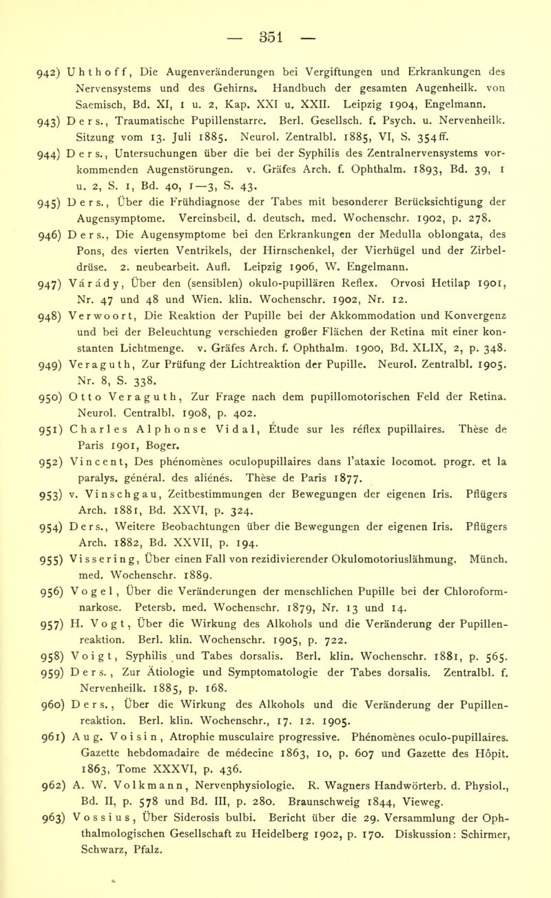 942) U h t h o f f, Die Augenveränderungen bei Vergiftungen und Erkrankungen des Nervensystems und des Gehirns. Handbuch der gesamten Augenheilk. von Saemisch, Bd. XI, l u. 2, Kap. XXI u. XXII. Leipzig 1904, Engelmann. 943) D e r s., Traumatische Pupillenstarre. Berl. Gesellsch. f. Psych, u. Nervenheilk. Sitzung vom 13. Juli 1885. Neurol. Zentralbl. 1885, VI, S. 354ff. 944) D e r s., Untersuchungen über die bei der Syphilis des Zentralnervensystems vor- kommenden Augenstörungen, v. Gräfes Arch. f. Ophthalm. 1893, 39> ^ u. 2, S. I, Bd. 40, 1—3, S. 43. 945) D e r s., Über die Frühdiagnose der Tabes mit besonderer Berücksichtigung der Augensymptome. Vereinsbeil. d. deutsch, med. Wochenschr. 1902, p. 278. 946) Ders., Die Augensymptome bei den Erkrankungen der Medulla oblongata, des Pons, des vierten Ventrikels, der Hirnschenkel, der Vierhügel und der Zirbel- drüse. 2. neubearbeit. Aufl. Leipzig 1906, W. Engelmann. 947) Värady, Über den (sensiblen) okulo-pupillären Reflex. Orvosi Hetilap 1901, Nr. 47 und 48 und Wien. klin. Wochenschr. 1902, Nr, 12. 948) Verwoort, Die Reaktion der Pupille bei der Akkommodation und Konvergenz und bei der Beleuchtung verschieden großer Flächen der Retina mit einer kon- stanten Lichtmenge, v. Gräfes Arch. f. Ophthalm. 1900, Bd. XLIX, 2, p. 348. 949) Veraguth, Zur Prüfung der Lichtreaktion der Pupille. Neurol. Zentralbl. 1905. Nr. 8, S. 338. 950) Otto Veraguth, Zur Frage nach dem pupillomotorischen Feld der Retina. Neurol. Centralbl. 1908, p. 402. 951) Charles Alphonse Vidal, Etüde sur les reflex pupillaires. These de Paris 1901, Boger. 952) Vincent, Des phenomenes oculopupillaires dans l'ataxie locomot. progr. et la paralys. general. des alienes. These de Paris 1877. 953) ^* Vinschgau, Zeitbestimmungen der Bewegungen der eigenen Iris. Pflügers Arch. i88r, Bd. XXVI, p. 324. 954) Ders., Weitere Beobachtungen über die Bewegungen der eigenen Iris. Pflügers Arch. 1882, Bd. XXVII, p. 194. 955) Vissering, Über einen Fall von rezidivierender Okulomotoriuslähmung. Münch. med. Wochenschr. 1889. 956) Vogel, Über die Veränderungen der menschlichen Pupille bei der Chloroform- narkose. Petersb. med. Wochenschr. 1879, Nr. 13 und 14. 957) H. Vogt, Über die Wirkung des Alkohols und die Veränderung der Pupillen- reaktion. Berl. klin. Wochenschr. 1905, p. 722. 958) Voigt, Syphilis und Tabes dorsalis. Berl. klin. Wochenschr. 1881, p. 565. 959) Ders., Zur Ätiologie und Symptomatologie der Tabes dorsalis. Zentralbl. f. Nervenheilk. 1885, p. 168. 960) Ders., Über die Wirkung des Alkohols und die Veränderung der Pupillen- reaktion. Berl. klin. Wochenschr., 17. 12. 1905. 961) Aug. Voisin, Atrophie musculaire progressive. Phenomenes oculo-pupillaires. Gazette hebdomadaire de medecine 1863, 10, p. 607 und Gazette des Höpit. 1863, Tome XXXVI, p. 436. 962) A. W. Volkmann, Nervenphysiologie. R. Wagners Handwörterb. d. Physiol., Bd. II, p. 578 und Bd. III, p. 280. Braunschweig 1844, Vieweg. 963) V o s s i u s , Über Siderosis bulbi. Bericht über die 29. Versammlung der Oph- thalmologischen Gesellschaft zu Heidelberg 1902, p. 170. Diskussion: Schirmer, Schwarz, Pfalz.