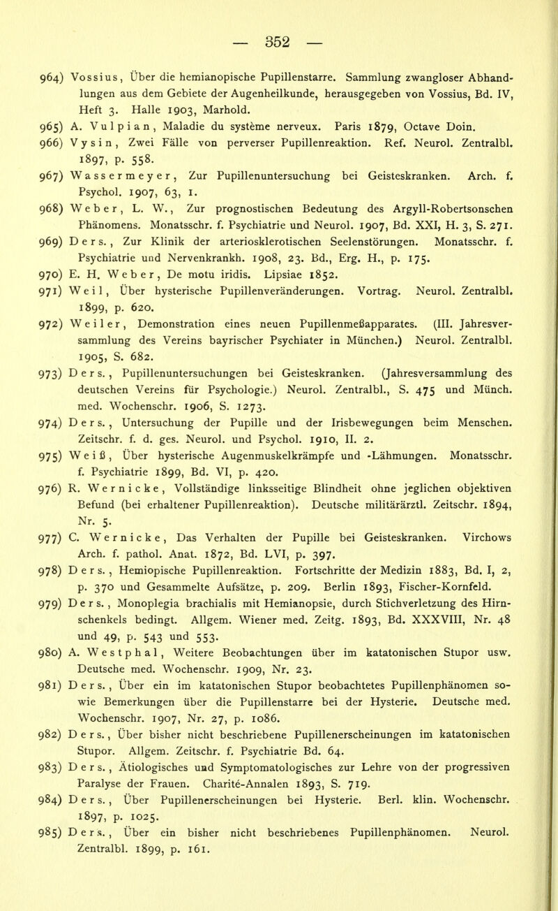 964) Vossius, Über die hemianopische Pupillenstarre. Sammlung zwangloser Abhand- lungen aus dem Gebiete der Augenheilkunde, herausgegeben von Vossius, Bd. IV, Heft 3. Halle 1903, Marhold. 965) A. Vulpian, Maladie du Systeme nerveux. Paris 1879, Octave Doin. 966) V y s i n , Zwei Fälle von perverser Pupillenreaktion. Ref. Neurol. Zentralbl. 1897, P. 558. 967) Wassermeyer, Zur Pupillenuntersuchung bei Geisteskranken. Arch. f. Psychol. 1907, 63, I. 968) Weber, L. W., Zur prognostischen Bedeutung des Argyll-Robertsonschen Phänomens. Monatsschr. f. Psychiatrie und Neurol. 1907, Bd. XXI, H. 3, S. 271. 969) D e r s. , Zur Klinik der arteriosklerotischen Seelenstörungen. Monatsschr. f. Psychiatrie und Nervenkrankh. 1908, 23. Bd., Erg. H., p. 175. 970) E. H. Weber, De motu iridis. Lipsiae 1852. 971) Weil, Über hysterische Pupillenveränderungen. Vortrag. Neurol. Zentralbl. 1899, p. 620. 972) Weiler, Demonstration eines neuen Pupillenmei3apparates. (III. Jahresver- sammlung des Vereins bayrischer Psychiater in München.) Neurol. Zentralbl. 1905, S. 682. 973) D e r s. , Pupillenuntersuchungen bei Geisteskranken. (Jahresversammlung des deutschen Vereins für Psychologie.) Neurol. Zentralbl., S. 475 und Münch, med. Wochenschr. 1906, S. 1273. 974) D e r s. , Untersuchung der Pupille und der Irisbewegungen beim Menschen. Zeitschr. f. d. ges. Neurol. und Psychol. 1910, II. 2. 975) Weiß, Über hysterische Augenmuskelkrämpfe und -Lähmungen. Monatsschr. f. Psychiatrie 1899, Bd. VI, p. 420. 976) R. Wernicke, Vollständige linksseitige Blindheit ohne jeglichen objektiven Befund (bei erhaltener Pupillenreaktion). Deutsche militärärztl. Zeitschr. 1894, Nr. 5. 977) C. Wernicke, Das Verhalten der Pupille bei Geisteskranken. Virchows Arch. f. pathol. Anat. 1872, Bd. LVI, p. 397. 978) D e r s. , Hemiopische Pupillenreaktion. Fortschritte der Medizin 1883, Bd. I, 2, p. 370 und Gesammelte Aufsätze, p. 209. Berlin 1893, Fischer-Kornfeld. 979) D e r s. , Monoplegia brachialis mit Hemianopsie, durch Stichverletzung des Hirn- schenkels bedingt. Allgem. Wiener med. Zeitg. 1893, Bd. XXXVIII, Nr. 48 und 49, p. 543 und 553. 980) A. Westphal, Weitere Beobachtungen über im katatonischen Stupor usw. Deutsche med. Wochenschr. 1909, Nr. 23. 981) D e r s. , Über ein im katatonischen Stupor beobachtetes Pupillenphänomen so- wie Bemerkungen über die Pupillenstarre bei der Hysterie. Deutsche med. Wochenschr. 1907, Nr. 27, p. 1086. 982) D e r s., Über bisher nicht beschriebene Pupillenerscheinungen im katatonischen Stupor. Allgem. Zeitschr. f. Psychiatrie Bd. 64. 983) D e r s. , Ätiologisches und Symptomatologisches zur Lehre von der progressiven Paralyse der Frauen. Charite-Annalen 1893, S. 719. 984) D e r s. , Über Pupillenerscheinungen bei Hysterie. Berl. klin. Wochenschr. . 1897, P. 1025. 985) D e r .s. , Über ein bisher nicht beschriebenes Pupillenphänomen. Neurol. Zentralbl. 1899, p. i6l. i