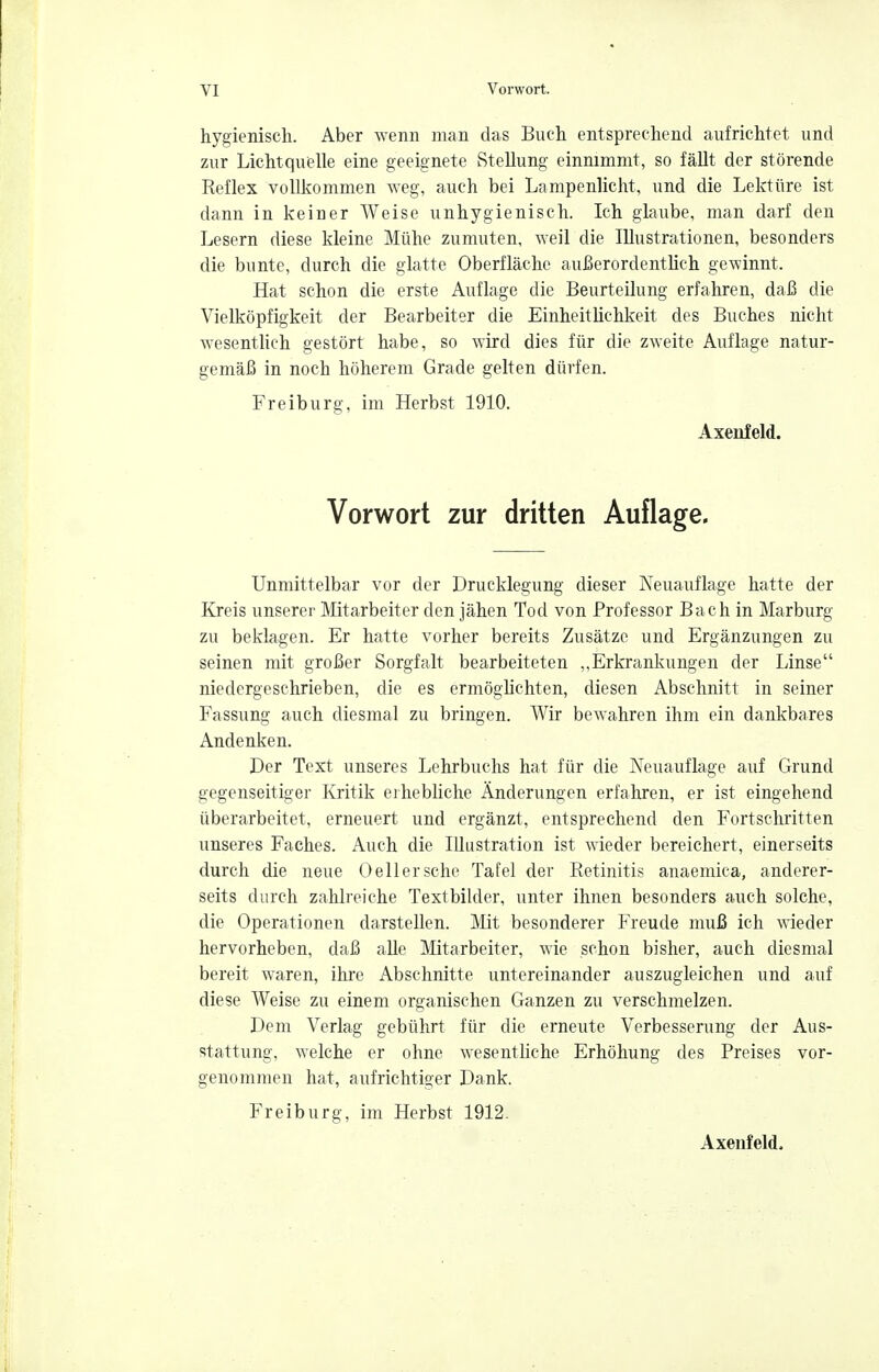 hygienisch. Aber wenn man das Buch entsprechend aufrichtet und zur Lichtquelle eine geeignete Stellung einnimmt, so fällt der störende Reflex vollkommen weg, auch bei Lampenlicht, und die Lektüre ist dann in keiner Weise unhygienisch. Ich glaube, man darf den Lesern diese kleine Mühe zumuten, Aveil die Illustrationen, besonders die bunte, durch die glatte Oberfläche außerordentlich gewinnt. Hat schon die erste Auflage die Beurteilung erfahren, daß die Vielköpfigkeit der Bearbeiter die Einheitlichkeit des Buches nicht wesenthch gestört habe, so wird dies für die zweite Auflage natur- gemäß in noch höherem Grade gelten dürfen. Freiburg, im Herbst 1910. Axenfeld. Vorwort zur dritten Auflage, Unmittelbar vor der Drucklegung dieser Neuauflage hatte der Kreis unserer Mitarbeiter den jähen Tod von Professor Bach in Marburg zu beklagen. Er hatte vorher bereits Zusätze und Ergänzungen zu seinen mit großer Sorgfalt bearbeiteten ,,Erkrankungen der Linse niedergeschrieben, die es ermöglichten, diesen Abschnitt in seiner Fassung auch diesmal zu bringen. Wir bewahren ihm ein dankbares Andenken. Der Text unseres Lehrbuchs hat für die Neuauflage auf Grund gegenseitiger Kritik erhebliche Änderungen erfahren, er ist eingehend überarbeitet, erneuert und ergänzt, entsprechend den Fortschritten unseres Faches. Auch die Illustration ist wieder bereichert, einerseits durch die neue Oellersche Tafel der Retinitis anaemica, anderer- seits durch zahlreiche Textbilder, unter ihnen besonders auch solche, die Operationen darstellen. Mit besonderer Freude muß ich wieder hervorheben, daß alle Mitarbeiter, wie schon bisher, auch diesmal bereit waren, ihre Abschnitte untereinander auszugleichen und auf diese Weise zu einem organischen Ganzen zu verschmelzen. Dem Verlag gebührt für die erneute Verbesserung der Aus- stattung, welche er ohne wesentliche Erhöhung des Preises vor- genommen hat, aufrichtiger Dank. Freiburg, im Herbst 1912. Axenfeld,