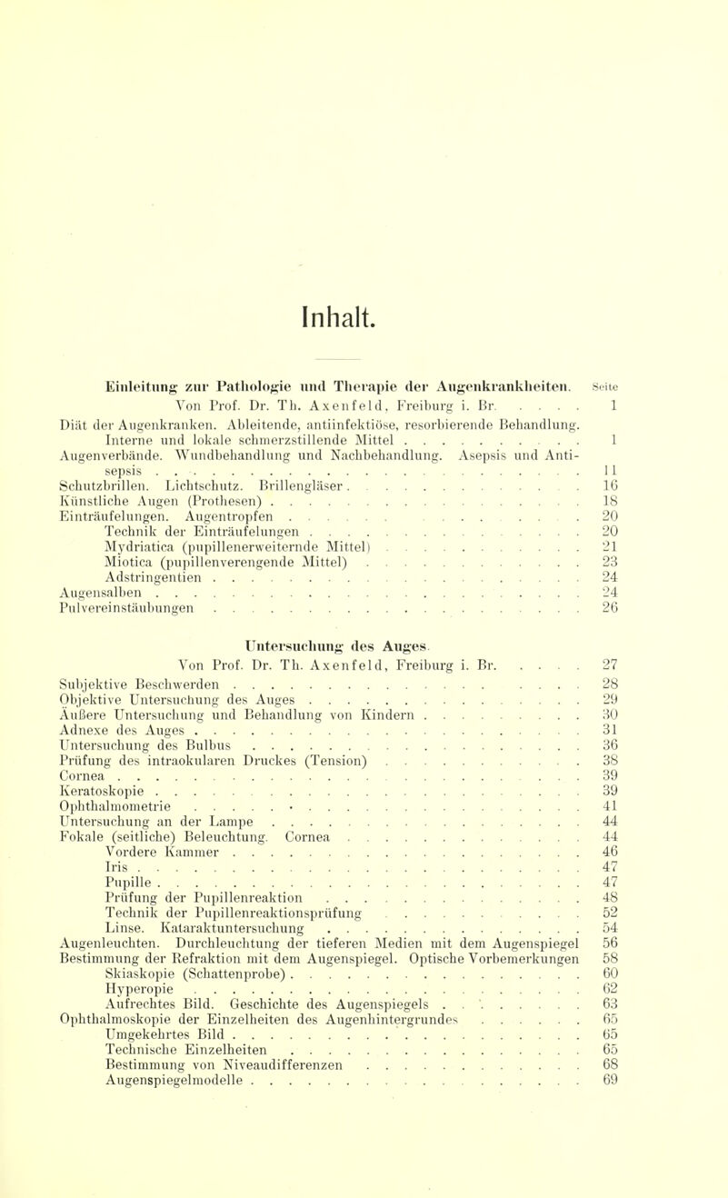 Inhalt. Einleitung zur Pathologie und Therapie der Augcnkranklieiten. Seite Von Prof. Dr. Th. Axenfeld, Freiburg i. Br 1 Diät der Augenkranlien. Ableitende, antiinfelitiöse, resorbierende Behandlung. Interne und lokale schmerzstillende Mittel 1 Augenverbände. Wundbehandlung und Nachbehandlung. Asepsis und Anti- sepsis . 11 Schutzbrillen. Lichtschutz. Brillengläser IG Künstliche Augen (Prothesen) 18 Einträufelungen. Augentropfen 20 Technik der Einträufelungen 20 Mydriatica (pupillenerweiternde Mittel) 21 Miotica (pupillenverengende Mittel) 23 Adstringentien 24 Augensalben 24 Pulvereinstäubungen 26 Untersuchung des Auges. Von Prof. Dr. Th. Axenfeld, Freiburg i. Br 27 Subjektive Beschwerden .... 28 Objektive Untersuchung des Auges 29 Äußere Untersuchung und Behandlung von Kindern 30 Adnexe des Auges 31 Untersuchung des Bulbus 36 Prüfung des intraokularen Druckes (Tension) 38 Cornea 39 Keratoskopie 39 Ophthalmometrie • 41 Untersuchung an der Lampe 44 Fokale (seitliche) Beleuchtung. Cornea 44 Vordere Kammer 46 Iris 47 Pupille 47 Prüfung der Pupillenreaktion 48 Technik der Pupillenreaktionsprüfung 52 Linse. Kataraktuntersuchung 54 Augenleuchten. Durchleuchtung der tieferen Medien mit dem Augenspiegel 56 Bestimmung der Refraktion mit dem Augenspiegel. Optische Vorbemerkungen 58 Skiaskopie (Schattenprobe) 60 Hyperopie 62 Aufrechtes Bild. Geschichte des Augenspiegels . . ' 63 Ophthalmoskopie der Einzelheiten des Augenhintergrundes 65 Umgekehrtes Bild 65 Technische Einzelheiten 65 Bestimmung von Niveaudifferenzen 68 Augenspiegelmodelle 69