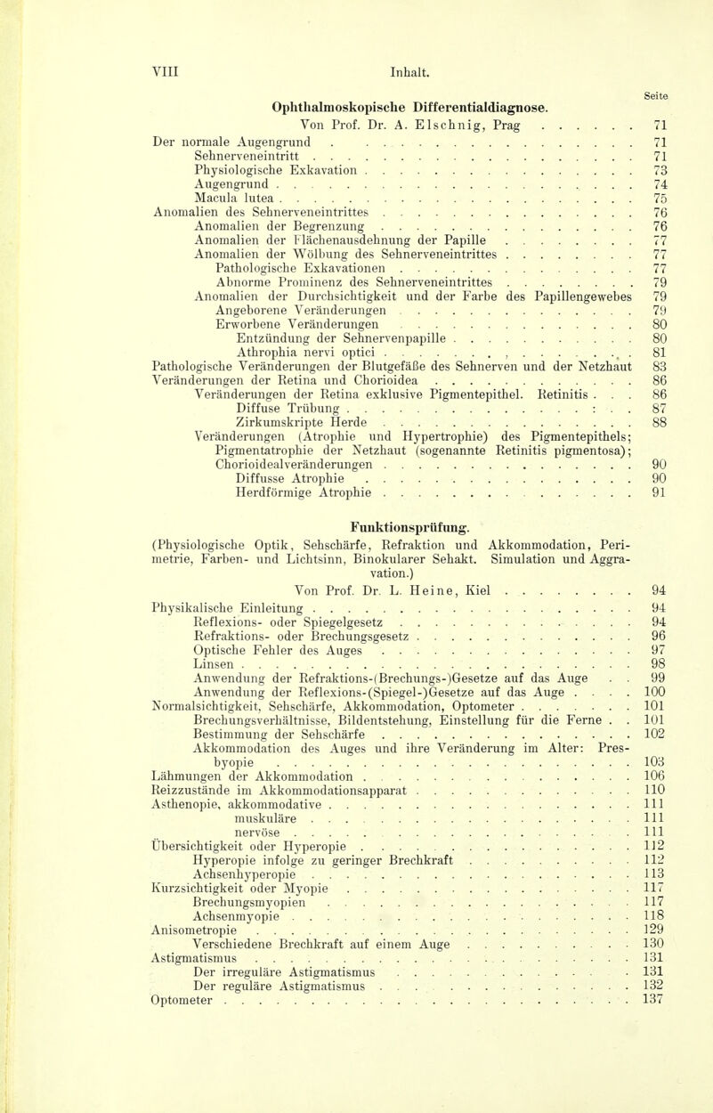 Seite Ophthalmoskopische Differentialdiagnose. Von Prof. Dr. A. Elschnig, Prag 71 Der normale Augengi-und . 71 Sehnerveneintritt 71 Physiologische Exkavation 73 Augengrund 74 Macula lutea 75 Anomalien des Sehnerveneintrittes 76 Anomalien der Begrenzung 76 Anomalien der Flächenausdehnung der Papille 77 Anomalien der Wölbung des Sehnerveneintrittes 77 Pathologische Exkavationen 77 Abnorme Prominenz des Sehnerveneintrittes 79 Anomalien der Durchsichtigkeit und der Farbe des Papillengewebes 79 Angeborene Veränderungen 79 Erworbene Veränderungen 80 Entzündung der Sehnervenpapille 80 Athrophia nervi optici , . 81 Pathologische Veränderungen der Blutgefäße des Sehnerven und der Netzhaut 83 Veränderungen der Retina und Chorioidea 86 Veränderungen der Retina exklusive Pigmentepithel. Retinitis ... 86 Diffuse Trübung : . . 87 Zirkumskripte Herde 88 Veränderungen (Atrophie und Hypertrophie) des Pigmentepithels; Pigmentatrophie der Netzhaut (sogenannte Retinitis pigmentosa); Chorioidealveränderungen 90 Diffusse Atrophie 90 Herdförmige Atrophie 91 Funktionsprüfung. (Physiologische Optik, Sehschärfe, Refraktion und Akkommodation, Peri- metrie, Farben- und Lichtsinn, Binokularer Sehakt. Simulation und Aggra- vation.) Von Prof. Dr. L. Heine, Kiel 94 Physikalische Einleitung 94 Reflexions- oder Spiegelgesetz 94 ßefraktions- oder Brechungsgesetz 96 Optische Fehler des Auges 97 Linsen 98 Anwendung der Refraktions-(Brechungs-)Gesetze auf das Auge . . 99 Anwendung der Reflexions-(Spiegel-)Gesetze auf das Auge .... 100 Normalsichtigkeit, Sehschärfe, Akkommodation, Optometer 101 Brechungsverhältnisse, Bildentstehung, Einstellung für die Ferne . . 101 Bestimmung der Sehschärfe 102 Akkommodation des Auges und ihre Veränderung im Alter: Pres- byopie 103 Lähmungen der Akkommodation 106 Reizzustände im Akkommodationsapparat 110 Asthenopie, akkommodative III muskuläre III nervöse III Übersichtigkeit oder Hyperopie 112 Hyperopie infolge zu geringer Brechkraft 112 Achsenhyperopie 113 Kurzsichtigkeit oder Myopie 117 Brechungsmyopien 117 Achsenmyopie 118 Anisometropie 129 Verschiedene Brechkraft auf einem Auge 130 Astigmatismus 131 Der irreguläre Astigmatismus • 131 Der reguläre Astigmatismus 132 Optometer 137