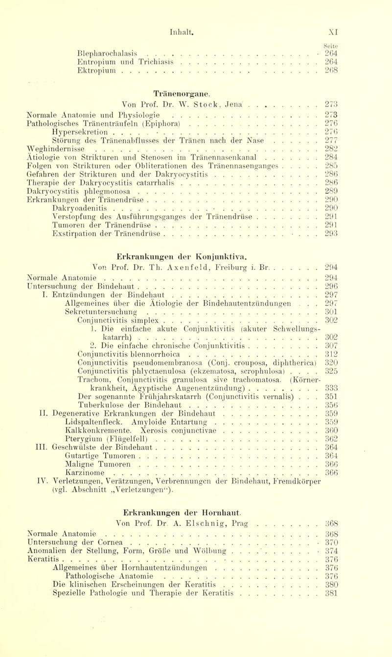 Seite Blepharochalasis -264 Entropium und Trichiasis 264 Ektropium 2B8 TräiRMiorgane. Von Prof. Dr. W. Stock, Jena 273 Normale Anatomie und Physiologie 273 Pathologisches Tränenträufeln (Epiphora) 276 Hypersekretion • 276 Störung des Tränenabflusses der Tränen nach der Nase 277 Weghindernisse 282 Ätiologie von Strikturen und Stenosen im Tränennasenkanal 284 Folgen von Strikturen oder Obliterationen des Tränennasenganges 285 Gefahren der Strikturen und der Dakryocystitis 286 Therapie der Dakryocystitis catarrhalis 286 Dakryocystitis phlegmonosa 289 Erkrankungen der Tränendrüse 290 Dakryoadenitis ■ 290 Verstopfung des Ausführungsganges der Tränendrüse 291 Tumoren der Tränendrüse 291 E.vstirpation der Tränendrüse • . . . 293 Erkrankungen der Konjunktiva. Von Prof. Dr. Th. Axenfeld, Freiburg i. Br 294 Normale Anatomie 294 Untersuchung der Bindehaut 296 I. Entzündungen der Bindehaut 297 Allgemeines über die Ätiologie der Bindehautentzündungen . . 297 Sekretuntersuchung 301 Conjunctivitis simplex 302 1. Die einfache akute Conjunktivitis (akuter Schwellungs- katarrh) 302 2. Die einfache chronische Conjunktivitis 307 Conjunctivitis blennorrhoica 312 Conjunctivitis pseudomembranosa (Conj. crouposa, diphtherica) 320 Conjunctivitis phlyctaenulosa (ekzematosa, scrophulosa) .... 325 Trachom, Conjunctivitis granulosa sive trachomatosa. (Körner- krankheit, Ägyptische Augenentzündung) 333 Der sogenannte FrühjahrskatArrh (Conjunctivitis vernalis) . . . 351 Tuberkulose der Bindehaut 356 II. Degenerative Erkrankungen der Bindehaut 359 Lidspaltenfleck. Amyloide Entartung 3ö9 Kalkkonkremente. Xerosis conjunctivae 360 Pterygium (Flügelfell) 362 III. Geschwülste der Bindehaut 364 Gutartige Tumoren 364 Maligne Tumoren 36G Karzinome 366 IV. Verletzungen, Verätzungen, Verbrennungen der Bindehaut, Fremdkörper (vgl. Abschnitt ..Verletzungen). Erkrankungen der Hornhaut. Von Prof. Dr A. Elschnig, Prag 368 Normale Anatomie 368 Untersuchung der Cornea • 370 Anomalien der Stellung, Form, Größe und Wölbung • 374 Keratitis • 376 Allgemeines über Hornhautentzündungen 376 Pathologische Anatomie 376 Die klinischen Erscheinungen der Keratitis 380 Spezielle Pathologie und Therapie der Keratitis 381