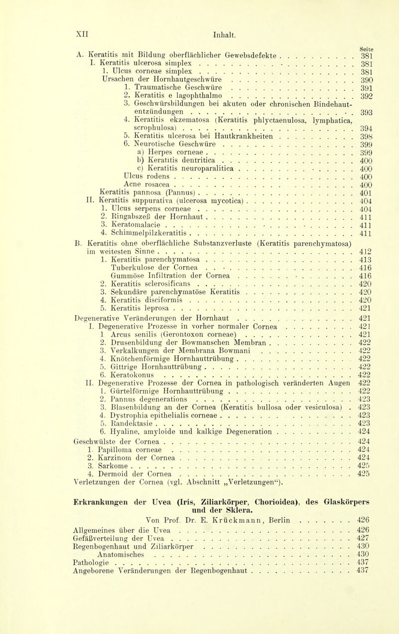 Seite A. Keratitis mit Bildung oberflächlicher Gewebsdefekte 381 I. Keratitis ulcerosa simplex 381 1. Ulcus corneae simplex 381 Ursachen der Hornhautgeschwüre 390 1. Traumatische Geschwüre 391 2. Keratitis e lagophthalmo 392 3. Geschwürsbildungen bei akuten oder chronischen Bindehaut- entzündungen . . 393 4. Keratitis ekzematosa (Keratitis phlyctaenulosa, lymphatica, scrophulosa) 394 5. Keratitis ulcerosa bei Hautkrankheiten 398 6. Neurotische Geschwüre 399 a) Herpes corneae 399 b) Keratitis dentritica 400 c) Keratitis neuroparalitica • 400 Ulcus rodens 400 Acne rosacea 400 Keratitis pannosa (Pannus) 401 n. Keratitis suppurativa (ulcerosa mycotica) 404 1. Ulcus serpens corneae 404 2. Ringabszeß der Hornhaut 411 3. Keratomalacie • . . . . • 411 4. Schimmelpilzkeratitis 411 B. Keratitis ohne oberflächliche Substanzverluste (Keratitis parenchymatosa) im weitesten Sinne 412 1. Keratitis parenchymatosa 413 Tuberkulose der Cornea . . ■ 416 Gummöse Infiltration der Cornea • 416 2. Keratitis sclerosificans 420 3. Sekundäre parenchymatöse Keratitis 420 4. Keratitis disciformis 420 5. Keratitis leprosa 421 Degenerative Veränderungen der Hornhaut 421 I. Degenerative Prozesse in vorher normaler Cornea 421 1 Arcus senilis (Gerontoxon corneae) 421 2. Drusenbildung der Bowmanschen Membran 422 3. Verkalkungen der Membrana Bowmani 422 4. Knötchenförmige Hornhauttrübung 422 5. Gittrige Hornhauttrübung 422 6. Keratokonus 422 II. Degenerative Prozesse der Cornea in pathologisch veränderten Augen 422 1. Gürtelförmige Hornhauttrübung 422 2. Pannus degenerations 423 3. Blasenbildung an der Cornea (Keratitis bullosa oder vesiculosa) . 423 4. Dystrophia epithelialis corneae 423 5. Randektasie 423 6. Hyaline, amyloide und kalkige Degeneration 424 Geschwülste der Cornea 424 1. Papilloma corneae 424 2. Karzinom der Cornea 424 3. Sarkome 425 4. Dermoid der Cornea 425 Verletzungen der Cornea (vgl. Abschnitt „Verletzungen). Erkrankungen der Uvea (Iris, Ziliarkörper, Chorioidea), des Glaskörpers und der Sklera. Von Prof. Dr. E. Krückmann, Berlin 426 Allgemeines über die Uvea 426 Gefäßverteilung der Uvea 427 Regenbogenhaut und Ziliarköi-per 430 Anatomisches 430 Pathologie 437 Angeborene Veränderungen der Regenbogenhaut 437