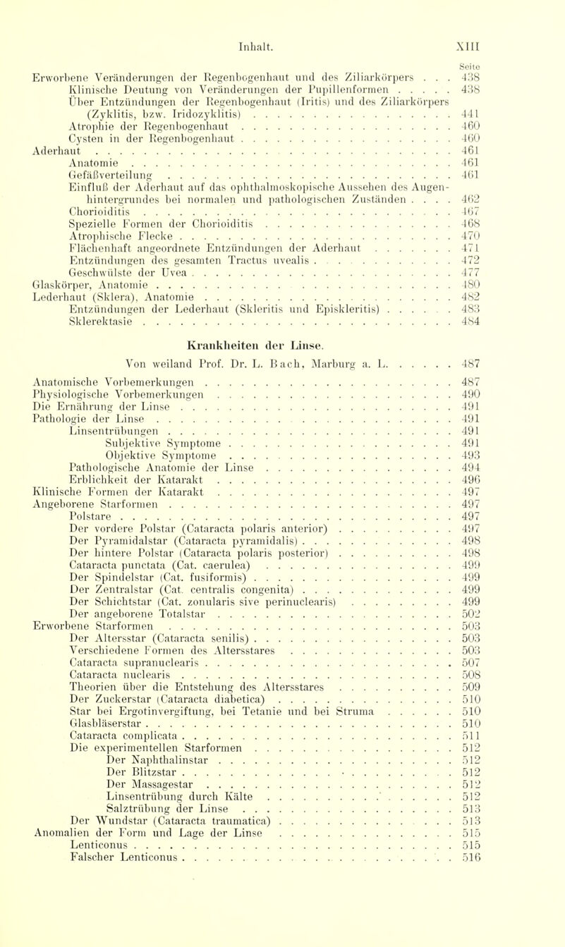 Seite Erworbene Veränderungen der Regenbogenhaut und des Ziliarkörpers . . . 438 Klinisclie Deutung von Veränderungen der Pu])illenformen 4:i8 Über Entzündungen der Kegenbogenhaut (Iritis) und des Ziliarkörpers (Zyklitis, bzw. Iridozyklitis) 441 Atrophie der Regenbogenhaut 460 Cysten in der Regenbogenhaut 460 Aderhaut 461 Anatomie 161 Gefäßverteilung 461 Einfluß der Aderhaut auf das ophthalmoskopische Aussehen des Augen- hintergrundes bei normalen und i)athologischen Zuständen .... 4(52 Chorioiditis 167 Spezielle Formen der Chorioiditis 468 Atrophische Flecke 470 Flächenhaft angeordnete Entzündungen der Aderhaut 471 Entzündungen des gesamten Tractus uvealis . 472 Geschwülste der Uvea 477 Glaskörper, Anatomie 480 Lederhaut (Sklera), Anatomie 482 Entzündungen der Lederhaut (Skleritis und Episkleritis) 483 Sklerektasie 484 Ki'ankheiten der Linse. Von weiland Prof. Dr. L. Bach, Marburg a. L 487 Anatomische Vorbemerkungen 487 Physiologische Vorbemerkungen 490 Die Ernährung der Linse 491 Pathologie der Linse 491 Linsentrübungen 491 Subjektive Symptome 491 Objektive Symptome 493 Pathologische Anatomie der Linse 494 Erblichkeit der Katarakt 496 Klinische Formen der Katarakt 497 Angeborene Starformen 497 Polstare 497 Der vordere Polstar (Cataracta polaris anterior) 497 Der Pyramidalstar (Cataracta pyramidalis) 498 Der hintere Polstar (Cataracta polaris posterior) 498 Cataracta punctata (Cat. caerulea) 499 Der Spindelstar (Cat. fusiformis) 499 Der Zentralstar (Cat. centralis congenita) 499 Der Schichtstar (Cat. zonularis sive perinuclearis) 499 Der angeborene Totalstar 502 Erworbene Starformen 503 Der Altersstar (Cataracta senilis) 503 Verschiedene Formen des Altersstares 503 Cataracta supranuclearis 507 Cataracta nuclearis 508 Theorien über die Entstehung des Altersstares 509 Der Zuckerstar (Cataracta diabetica) 510 Star bei Ergotinvergiftung, bei Tetanie und bei Struma 510 Glasbläserstar 510 Cataracta complicata 511 Die experimentellen Starformen 512 Der Naphthalinstar 512 Der Blitzstar • 512 Der Massagestar 512 Linsentrübung durch Kälte ' 512 Salztrübung der Linse 513 Der Wundstar (Cataracta traumatica) 513 Anomalien der Form und Lage der Linse 515 Lenticonus 515 Falscher Lenticonus 516
