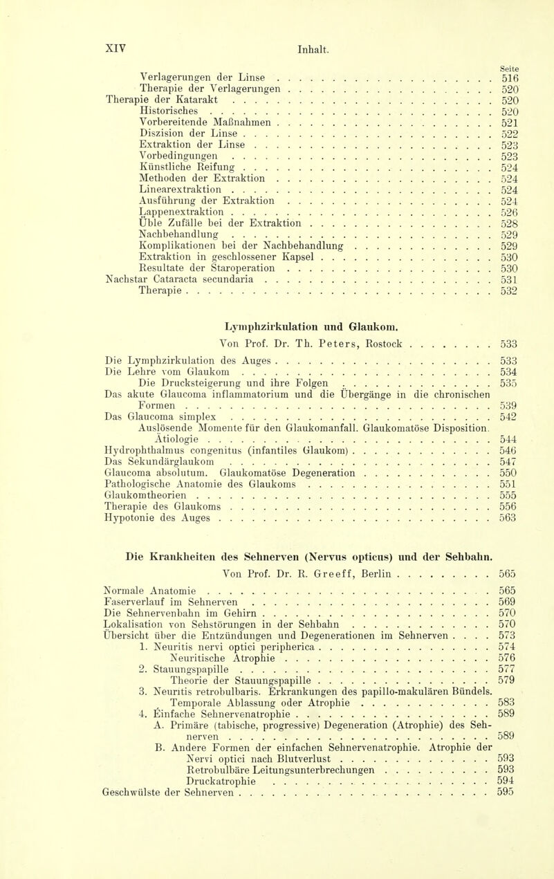 Seite Verlagerungen der Linse 516 Therapie der Verlagerungen 520 Therapie der Katarakt 520 Historisches 520 Vorbereitende Maßnahmen 521 Diszision der Linse 522 Extraktion der Linse 523 Vorbedingungen 523 Künstliche Reifung 524 Methoden der Extraktion 524 Linearextraktion 524 Ausführung der Extraktion 524 Lappenextraktion 526 Üble Zufälle bei der Extraktion 528 Nachbehandlung 529 Komplikationen bei der Nachbehandlung 529 Extraktion in geschlossener Kapsel 530 Resultate der Staroperation 530 Nachstar Cataracta secundaria 531 Therapie 532 Lyniphzirkiilation und Glaukom. Von Prof. Dr. Th. Peters, Rostock 533 Die Lymphzirkulation des Auges 533 Die Lehre vom Glaukom 534 Die Drucksteigerung und ihre Folgen 535 Das akute Glaucoma inflammatorium und die Übergänge in die chronischen Formen 539 Das Glaucoma simplex 542 Auslösende Momente für den Glaukomanfall. Glaukomatöse Disposition. Ätiologie 544 Hydrophthalmus congenitus (infantiles Glaukom) 546 Das Sekundärglaukom 547 Glaucoma absolutum. Glaukomatöse Degeneration 550 Pathologische Anatomie des Glaukoms 551 Glaukomtheorien 555 Therapie des Glaukoms 556 Hypotonie des Auges 563 Die Krankheiten des Sehnerven (Nervus opticus) und der Sehbahn. Von Prof. Dr. R. Greeff, Berlin 565 Normale Anatomie 565 Faserverlauf im Sehnerven 569 Die Sehnervenbabn im Gehirn 570 Lokalisation von Sehstörungen in der Sehbahn 570 Übersicht über die Entzündungen und Degenerationen im Sehnerven .... 573 1. Neuritis nervi optici peripherica 574 Neuritische Atrophie 576 2. Stauungspapille 577 Theorie der Stauungspapille 579 3. Neuritis retrobulbaris. Erkrankungen des papillo-makulären Bündels. Temporale Ablassung oder Atrophie 583 4. Einfache Sehnervenatrophie 589 A. Primäre (tabische, progressive) Degeneration (Atrophie) des Seh- nerven 589 B. Andere Formen der einfachen Sehnervenatrophie. Atrophie der Nervi optici nach Blutverlust 593 Retrobulbäre Leitungsunterbrechungen 593 Druckatrophie 594 Geschwülste der Sehnerven 595