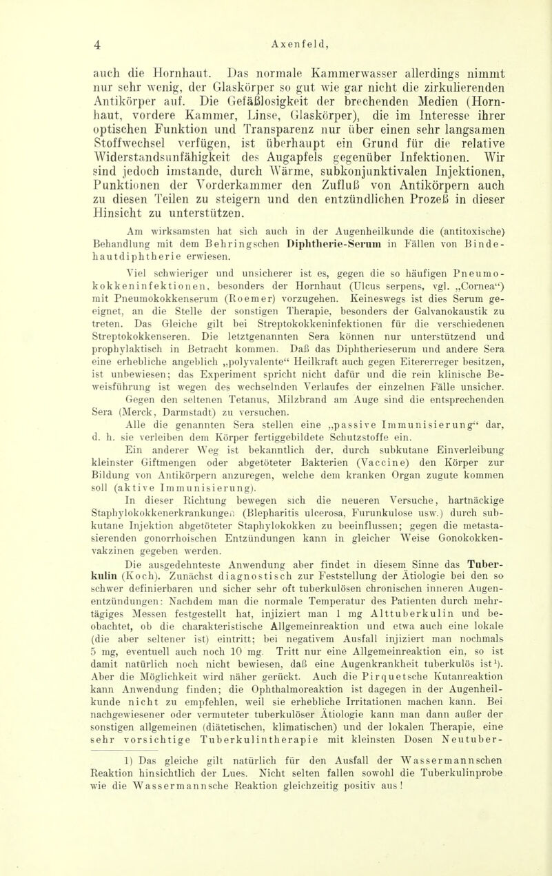 auch die Hornhaut. Das normale Kammerwasser allerdings nimmt nur sehr wenig, der Glaskörper so gut wie gar nicht die zirkulierenden Antikörper auf. Die Gefäßlosigkeit der brechenden Medien (Horn- haut, vordere Kammer, Linse, Glaskörper), die im Interesse ihrer optischen Funktion und Transparenz nur über einen sehr langsamen Stoffwechsel verfügen, ist überhaupt ein Grund für die relative Widerstandsunfähigkeit des Augapfels gegenüber Infektionen. Wir sind jedoch imstande, durch Wärme, subkonjunktivalen Injektionen, Punktionen der Vorderkammer den Zufluß von Antikörpern auch zu diesen Teilen zu steigern und den entzündlichen Prozeß in dieser Hinsicht zu unterstützen. Am wirksamsten hat sich auch in der Augenheilkunde die (antitoxische) Behandlung mit dem Behringschen Diphtherie-Sernm in Fällen von Binde- hautdiphtherie erwiesen. Viel schwieriger und unsicherer ist es, gegen die so häufigen Pneumo- kokkeninfektionen. besonders der Hornhaut (Ulcus serpens, vgl. „Cornea) mit Pneumokokkenserum (Roemer) vorzugehen. Keineswegs ist dies Serum ge- eignet, an die Stelle der sonstigen Therapie, besonders der Galvanokaustik zu treten. Das Gleiche gilt bei Streptokokkeninfektionen für die verschiedenen Streptokokkenseren. Die letztgenannten Sera können nur unterstützend und prophylaktisch in Betracht kommen. Daß das Diphtherieserum und andere Sera eine erhebliche angeblich „polyvalente Heilkraft auch gegen Eitererreger besitzen, ist unbewiesen; das Experiment spricht nicht dafür und die rein klinische Be- weisführung ist wegen des wechselnden Verlaufes der einzelnen Fälle unsicher. Gegen den seltenen Tetanus, Milzbrand am Auge sind die entsprechenden Sera (Merck, Darmstadt) zu versuchen. Alle die genannten Sera stellen eine ..passive Immunisierung dar, d. h. sie verleiben dem Körper fertiggebildete Schutzstoffe ein. Ein anderer Weg ist bekanntlich der, durch subkutane Einverleibung kleinster Giftmengen oder abgetöteter Bakterien (Vaccine) den Körper zur Bildung von Antikörpern anzuregen, welche dem kranken Organ zugute kommen soll (aktive Immunisierung). In dieser Richtung bewegen sich die neueren Versuche, hartnäckige Staphylokokkenerkrankungen (Blepharitis ulcerosa, Furunkulose usw.) durch sub- kutane Injektion abgetöteter Staphylokokken zu beeinflussen; gegen die metasta- sierenden gonorrhoischen Entzündungen kann in gleicher Weise Gonokokken- vakzinen gegeben werden. Die ausgedehnteste Anwendung aber findet in diesem Sinne das Tnber- kiilin (Koch). Zunächst diagnostisch zur Feststellung der Ätiologie bei den so schwer definierbaren und sicher sehr oft tuberkulösen chronischen inneren Augen- entzündungen: Nachdem man die normale Temperatur des Patienten durch mehr- tägiges Messen festgestellt hat, injiziert man 1 mg Alttuberkulin und be- obachtet, ob die charakteristische Allgemeinreaktion und etwa auch eine lokale (die aber seltener ist) eintritt; bei negativem Ausfall injiziert man nochmals 5 mg, eventuell auch noch 10 mg. Tritt nur eine Allgemeinreaktion ein. so ist damit natürlich noch nicht bewiesen, daß eine Augenkrankheit tuberkulös ist'). Aber die Möglichkeit wird näher gerückt. Auch die Pirquetsche Kutanreaktion kann Anwendung finden; die Ophthalmoreaktion ist dagegen in der Augenheil- kunde nicht zu empfehlen, weil sie erhebliche Irritationen machen kann. Bei nachgewiesener oder vermuteter tuberkulöser Ätiologie kann man dann außer der sonstigen allgemeinen (diätetischen, klimatischen) und der lokalen Therapie, eine sehr vorsichtige Tuberkulintherapie mit kleinsten Dosen Neutuber- 1) Das gleiche gilt natürlich für den Ausfall der Wassermannschen Reaktion hinsichtlich der Lues. Nicht selten fallen sowohl die Tuberkulinprobe wie die Wassermannsche Reaktion gleichzeitig positiv aus!