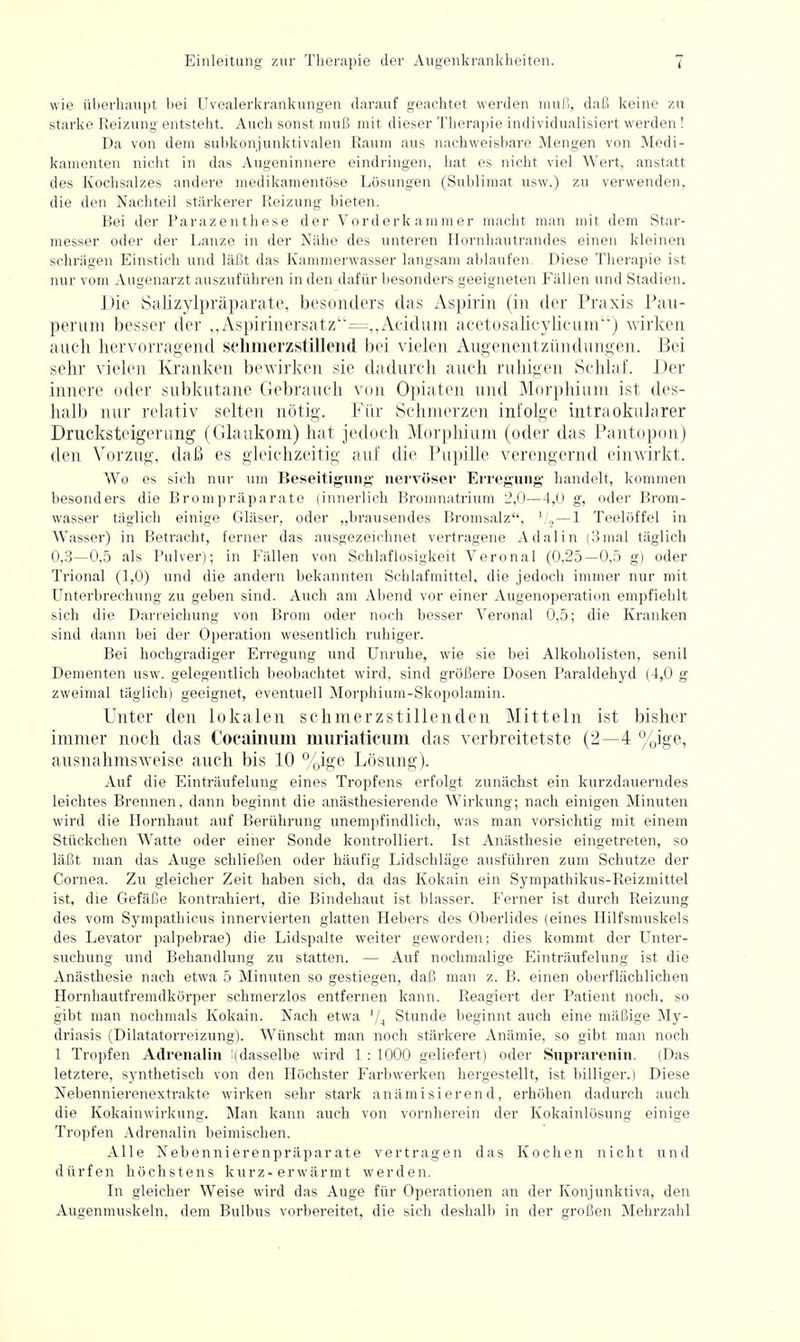 wie überhaupt bei Uvealerkrankungen darauf geachtet werden muß, daß keine zu starke Reizung entsteht. Auch sonst muß mit dieser Thera])ie individualisiert werden! Da von dem subkonjunktivalen Raum aus nachweisbare Mengen von Medi- kamenten nicht in das Augeninnere eindringen, hat es nicht viel Wert, anstatt des Kochsalzes andere medikamentöse Lösungen (Sul>liniat usw.) zu verwenden, die den Nachteil stärkerer Reizung bieten. Bei der Parazenthese der Vorderkammer macht man mit dem Star- messer oder der Lanze in der Nähe des unteren Hornhautrandes einen kleinen schrägen Einstich und läßt das Kammerwasser langsam ablaufen. Diese Therapie ist nur vom Augenarzt auszuführen in den dafür besonders geeigneten Fällen und Stadien. Die Salizylpräparate, besonders das Aspirin (in der Praxis Pau- pernm besser der ,,Aspirinersatz''=,,Acidnm acetosalicylicnni) wirken anch hervorragend schmerzstillend bei vielen Augenentziindungen. Bei sehr vielen Kranken bewirken sie dadnrch anch rnhigen Schlaf. Der innere oder subkntane Gebranch von Opiaten und Morphium ist des- halb nur relativ selten nötig. Für Schmerzen infolge intraokularer Drucksteigerung (Glaukom) hat jedoch Morphium (oder das Pantopon) den Vorzug, daß es gleichzeitig auf die Pupille verengernd einwirkt. Wo es sich nur um Beseitignng nervöser Erregung handelt, kommen besonders die Brompräparate (innerlich Bromnatrium 2,0—4,0 g, oder Brom- wasser täglich einige Gläser, oder „brausendes Bromsalz, '/.> — ! Teelöffel in Wasser) in Betracht, ferner das ausgezeichnet vertragene Adalin (3mal täglich 0,3—0,5 als Pulver); in Fällen von Schlaflosigkeit Veronal (0,25—0,5 g) oder Trional (1,0) und die andern bekannten Schlafmittel, die jedoch immer nur mit Unterbrechung zu geben sind. Auch am Abend vor einer Augenoperation empfiehlt sich die Darreichung von Brom oder noch besser Veronal 0,5; die Kranken sind dann bei der Operation wesentlich ruhiger. Bei hochgradiger Erregung und Unruhe, wie sie bei Alkoholisten, senil Dementen usw. gelegentlich beobachtet wird, sind größere Dosen Paraldehyd (4,0 g zweimal täglich) geeignet, eventuell Morphium-Skopolamin. Unter den lokalen schmerzstillenden Mitteln ist bisher immer noch das Cocamum muriatlcum das verbreitetste (2—4 %ige, ausnahmsweise anch bis 10 %ige Lösung). Auf die Einträufelung eines Tropfens erfolgt zunächst ein kurzdauerndes leichtes Brennen, dann beginnt die anästhesierende Wirkung; nach einigen Minuten wird die Hornhaut auf Berührung unempfindlich, was man vorsichtig mit einem Stückchen Watte oder einer Sonde kontrolliert. Ist Anästhesie eingetreten, so läßt man das Auge schließen oder häufig Lidschläge ausführen zum Schutze der Cornea. Zu gleicher Zeit haben sich, da das Kokain ein Sympathikus-Reizmittel ist, die Gefäße kontrahiert, die Bindehaut ist blasser. Ferner ist durch Reizung des vom Sympathicus innervierten glatten Hebers des Oberlides (eines Hilfsmuskels des Levator palpebrae) die Lidspalte weiter geworden; dies kommt der Unter- suchung und Behandlung zu statten. — Auf nochmalige Einträufelung ist die Anästhesie nach etwa 5 Minuten so gestiegen, daß man z. B. einen oberflächlichen Hornhautfremdkörper schmerzlos entfernen kann. Reagiert der Patient noch, so gibt man nochmals Kokain. Nach etwa '1^ Stunde beginnt auch eine mäßige My- driasis (Dilatatorreizung). Wünscht man noch stärkere Anämie, so gibt man noch 1 Tropfen Adrenalin [(dasselbe wird 1 : 1000 geliefert) oder Suprarenin. (Das letztere, synthetisch von den Höchster Farbwerken hergestellt, ist billiger.) Diese Nebennierenextrakte wirken sehr stark anämisierend, erhöhen dadurch auch die Kokainwirkung. Man kann auch von vornherein der Kokainlösung einige Tropfen Adrenalin beimischen. Alle Nebennierenpräparate vertragen das Kochen nicht und dürfen höchstens kurz-erwärmt werden. In gleicher Weise wird das Auge für Operationen an der Konjunktiva, den Augenmuskeln, dem Bulbus vorbereitet, die sich deshalb in der großen Mehrzahl
