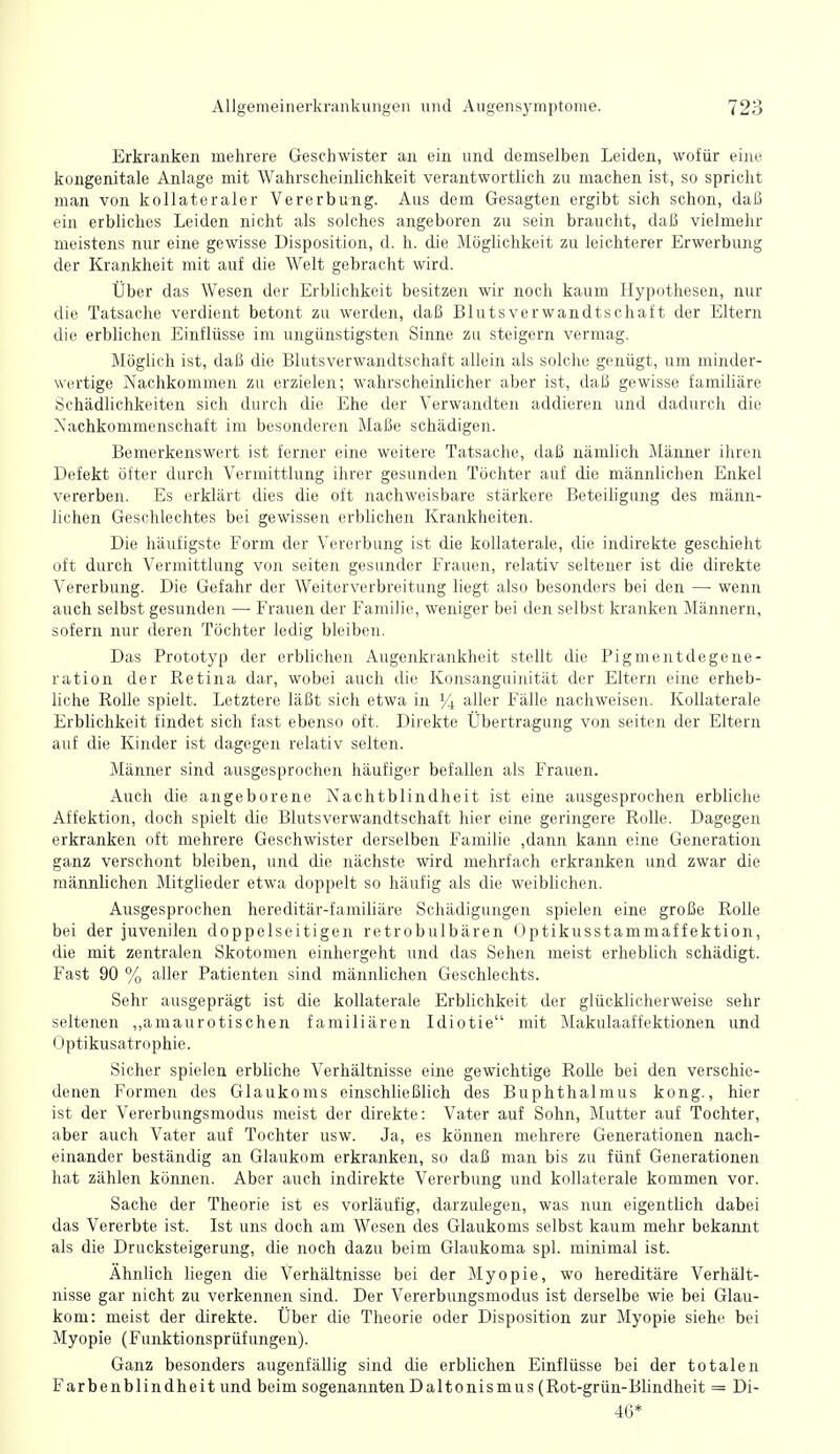 Erkranken mehrere Geschwister an ein und demselben Leiden, wofür eine kongenitale Anlage mit Wahrscheinlichkeit verantwortlich zu machen ist, so spricht man von kollateraler Vererbung. Aus dem Gesagten ergibt sich schon, daß ein erbliches Leiden nicht als solches angeboren zu sein braucht, daß vielmehr meistens nur eine gewisse Disposition, d. h. die Möglichkeit zu leichterer Erwerbung der Krankheit mit auf die Welt gebracht wird. Über das Wesen der Erblichkeit besitzen wir noch kaum Hypcjthesen, nur die Tatsache verdient betont zu werden, daß Blutsverwandtschaft der Eltern die erbhchen Einflüsse im ungünstigsten Sinne zu steigern vermag. Möghch ist, daß die Blutsverwandtschaft allein als solche genügt, um minder- wertige Nachkommen zu erzielen; wahrscheinlicher aber ist, daß gewisse familiäre Schädlichkeiten sich durch die Ehe der Verwandten addieren und dadurch die Nachkommenschaft im besonderen Maße schädigen. Bemerkenswert ist ferner eine weitere Tatsache, daß nämlich Männer ihren Defekt öfter durch Vermittlung ihrer gesunden Töchter auf die männlichen Enkel vererben. Es erklärt dies die oft nachweisbare stärkere Beteiligung des männ- lichen Geschlechtes bei gewissen erbhchen Krankheiten. Die häufigste Form der Vererbung ist die kollaterale, die indirekte geschieht oft durch Vermittlung von Seiten gesunder Frauen, relativ seltener ist die direkte Vererbung. Die Gefahr der Weiterverbreitung liegt also besonders bei den — wenn auch selbst gesunden — Frauen der Familie, weniger bei den selbst kranken Männern, sofern nur deren Töchter ledig bleiben. Das Prototyp der erbhchen Augenkrankheit stellt die Pigmentdegene- ration der Retina dar, wobei auch die Konsanguinität der Eltern eine erheb- liche Rolle spielt. Letztere läßt sich etwa in aller Fälle nachweisen. Kollaterale Erbhchkeit findet sich fast ebenso oft. Direkte Übertragung von selten der Eltern auf die Kinder ist dagegen relativ selten. Männer sind ausgesprochen häufiger befallen als Frauen. Auch die angeborene Nachtblindheit ist eine ausgesprochen erbHche Affektion, doch spielt die Blutsverwandtschaft hier eine geringere Rolle. Dagegen erkranken oft mehrere Geschwister derselben Famihe ,dann kann eine Generation ganz verschont bleiben, und die nächste wird mehrfach erkranken und zwar die männlichen Mitglieder etwa doppelt so häufig als die weibhchen. Ausgesprochen hereditär-famihäre Schädigungen spielen eine große Rolle bei der juvenilen doppelseitigen retrobulbären Optikusstammaffektion, die mit zentralen Skotomen einhergeht und das Sehen meist erhebUch schädigt. Fast 90 % aller Patienten sind männlichen Geschlechts. Sehr ausgeprägt ist die kollaterale Erbhchkeit der glücklicherweise sehr seltenen ,,amaurotischen familiären Idiotie mit Makulaaffektionen und Optikusatrophie. Sicher spielen erbliche Verhältnisse eine gewichtige Rolle bei den verschie- denen Formen des Glaukoms einschließlich des Buphthalmus kong., hier ist der Vererbungsmodus meist der direkte: Vater auf Sohn, Mutter auf Tochter, aber auch Vater auf Tochter usw. Ja, es können mehrere Generationen nach- einander beständig an Glaukom erkranken, so daß man bis zu fünf Generationen hat zählen können. Aber auch indirekte Vererbung und kollaterale kommen vor. Sache der Theorie ist es vorläufig, darzulegen, was nun eigenthch dabei das Vererbte ist. Ist uns doch am Wesen des Glaukoms selbst kaum mehr bekannt als die Drucksteigerung, die noch dazu beim Glaukoma spl. minimal ist. Ähnlich liegen die Verhältnisse bei der Myopie, wo hereditäre Verhält- nisse gar nicht zu verkennen sind. Der Vererbungsmodus ist derselbe wie bei Glau- kom: meist der direkte. Über die Theorie oder Disposition zur Myopie siehe bei Myopie (Funktionsprüfungen). Ganz besonders augenfällig sind die erblichen Einflüsse bei der totalen Farbenblindheit und beim sogenannten Daltonismus (Rot-grün-Blindheit = Di- 46*