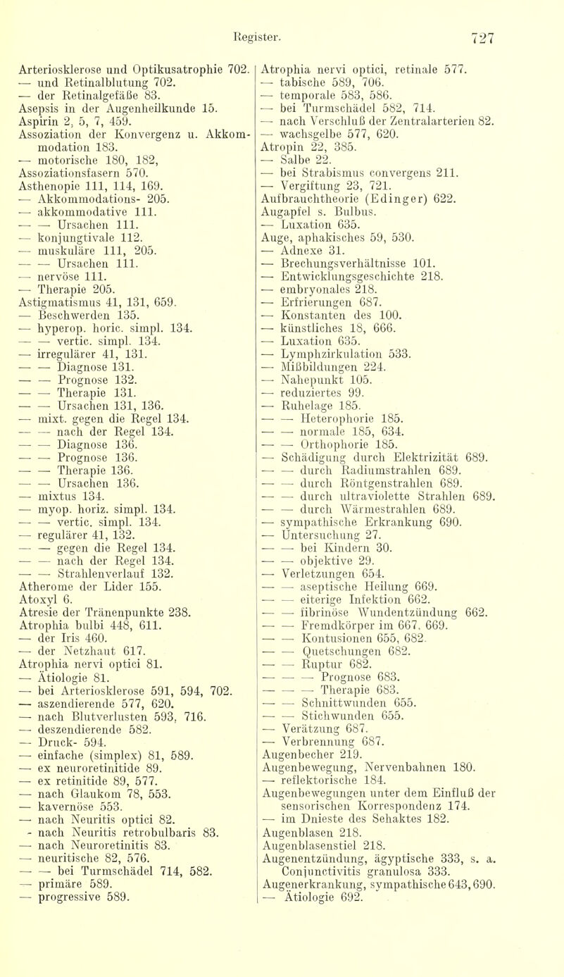 Arteriosklerose und Optikusatrophie 702. — und Retinalblutung 702. — der Retinalgefäße 83. Asepsis in der AugenlieUkunde 15. Aspirin 2, 5, 7, 459. Assoziation der Konvergenz u. Akkom- modation 183. — motorisclie 180, 182, Assoziationsfasern 570. Asthenopie III, 114, 169. ■— Akkommodatious- 205. — akkommodative III. —■ — Ursachen III. — konjungtivale 112. — muskuläre III, 205. Ursachen III. — nervöse III. — Therapie 205. Astigmatismus 41, 131, 659. — Beschwerden 135. — hyperop. horic. simpl. 134. — — vertic. simpl. 134. —• irregulärer 41, 131. — — Diagnose 131. Prognose 132. Therapie 131. Ursachen 131, 136. — mixt, gegen die Regel 134. nach der Regel 134. Diagnose 136. Prognose 136. Therapie 136. — —• Ursachen 136. — mixtus 134. — myop, horiz. simpl. 134. vertic. simpl. 134. — regulärer 41, 132. gegen die Regel 134. nach der Regel 134. Stralilenverlauf 132. Atherome der Lider 155. Atoxyl 6. Atresie der Tränenpunkte 238. Atrophia bulbi 448, 611. — der Iris 460. — der Netzhaut 617. Atrophia nervi optici 81. — Ätiologie 81. — bei Arteriosklerose 591, 594, 702. — aszendierende 577, 620. — nach Blutverlusten 593, 716. —• deszendierende 582. — Druck- 594. — einfache (simplex) 81, 589. —• ex neuroretinitide 89. — ex retinitide 89, 577. — nach Glaukom 78, 553. — kavernöse 553. —• nach Neuritis optici 82. - nach Neuritis retrobulbaris 83. — nach Neuroretinitis 83. — neuritische 82, 576. bei Turmschädel 714, 582. — primäre 589. — progressive 589. Atrophia nervi optici, retinale 577. — tabische 589, 706. — temporale 583, 586. — bei Turmschädel 582, 714. — nach Verschluß der Zentralarterien 82. — wachsgelbe 577, 620. Atropin 22, 385. — Salbe 22. — bei Strabismus convergens 211. — Vergiftung 23, 721. Aufbrauchtheorie (Edinger) 622. Augapfel s. Bulbus. — Luxation 635. Auge, aphakisches 59, 530. — Adnexe 31. — Brechungsverhältnisse 101. — Entwicklungsgeschichte 218. — embryonales 218. — Erfrierungen 687. — Konstanten des 100. — künstliches 18, 666. —■ Luxation 635. — Lymphzirkulation 538. — MißbUdungen 224. — Nahepunkt 105. — reduziertes 99. — Ruhelage 185. — — Heterophorie 185. — —■ normale 185, 634. Orthophorie 185. — Schädigung durch Elektrizität 689. — — durch Radiumstrahlen 689. — — durch Röntgenstrahlen 689. — — durch lütraviolette Strahlen 689. durch Wärmestrahlen 689. — sympathische Erkrankung 690. — Untersuchung 27. ■ bei Kindern 30. — — objektive 29. — Verletzungen 654. — — aseptische Heilung 669. ■— — eiterige Infektion 662. — — fibrinöse Wundentzündung 662. Fremdkörper im 667, 669. Kontusionen 655, 682. — — Quetschungen 682. Ruptur 682. ■ Prognose 683. Therapie 683. — — Schnittwunden 655. — — Stichwunden 655. — Verätzung 687. — Verbrennung 687. Augenbecher 219. Augenbewegung, Nervenbahnen 180. — reflektorische 184. Augenbewegungen unter dem Einfluß der sensorischen Korrespondenz 174. — im Dnieste des Sehaktes 182. Augenblasen 218. Augenblasenstiel 218. Augenentzündung, ägyptische 333, s. a. Conjunctivitis granulosa 333. Augenerkrankung, svmpathische 643,690. — Ätiologie 692.