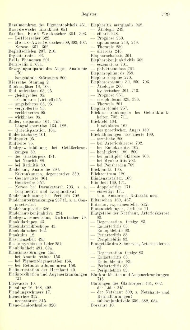 Basalmembran des Pigmentepithels 461. Basedowsche Krankheit 651. Bazilhis, Koch-Weeksscher 304, 393. — Löfflerscher 322. — Morax-Axenfeldscher309,393,407. — Xerose- 361, 862. Begleitschielen 207, 210. Begleitstreifen 83. Beils Phänomen 201. Benzosalin 5, 694. Bewegungsapparat des Auges, Anatomie 176. — kongenitale Störungen 200. Bier sehe Stauung 2. Bifokusgläser 18, 106. Bild, aufrechtes 63, 95. — gleichgroßes 95. — scheinbares (virtuell) 95. — umgekehrtes 65, 95. — vergrößertes 95. — verkleinertes 95. — wh-kliches 95. Bilder, disparate 164, 175. — Längsdisparation 164, 182. — Querdisparation 164. Bildentstehung 101. Bildpunkt 95. Bildweite 95. Bindegewebsbildung bei Gefäßerkran- kungen 89. — des Glaskörpers 481. — bei Neuritis 89. — bei Retinitis 89. Bindehaut, Anatomie 294. — Erkrankungen, degenerative 359. — Geschwülste 364. — Geschwüre 357. — Xerose bei Darmkatarrh 703, s. a. Conjunetiva und Konjunktiva! Bindoliautblutung bei Pertussis 702. Biiidcli;Mitri kia,ikungen 297 ff.,s. a. Con- Biu(lr|,;nitpl;istik 386. Bindcli.nitsknniuuktiva 294. Biu(lr,-i.\vrl,sinriiiskus, Kuhutschcr 79. Binokuhirlupen 43. Binokularmikroskope 43. Binokularsehen 162. Binokulus 12. Bläschenzellen 495. Blastomycosis der Lider 254. Blaublindheit 491, 624. Blausinusstörungen 155. — bei Araotio retinae 156. — bei Pigmentdcircuoration 156. — bei Retinitis .ilhiiniinurica 156. Bleiinkrnst;itinii ,|rr Hornhaut 10. Bleiinto.xikatidu und Augenerkrankungen 721. Bleiwasser 10- Blendung 16, 168, 492. Blendungsschmerz 17. Blenorrhoe 312. — neonatorum 315. Bleno-Lenicethsalbo 320. Blepharitis marginalis 248. — Ätiologie 249. — ciliaris 248. — Prognose 250. — squammosa 248, 249. — Therapie 250. — ulcerosa 248. Blapharochalasis 264. Blepharokonjunktivitis 309. — eczematosa 701. — phlyktaenulosa 701. Blepharophimosis 259. Blepharorhaphie 270. Blepharospasmus 32, 260, 706. — Ätiologie 260. — hysterischer 261, 713. — Prognose 261. — scrophulosus 328, 398. — Therapie 261. Blepharotomie 267. Blickbeschränkungen bei Gehirnkrank- heiten 708, 711. Blickfeld 184. — binokulares 162. — des paretischen Auges 189. Blicklähmungen, assoziierte 199. — atypische 200. — bei ArtiM-idsklenise 702. — bei Einl..k,ii-.litis 702. — konju-iiMic i:)!), 200. — bei multipler Sklerose 708. — bei iMyokarditis 702. — bei Ponsherden 709. Blickpunkt 185. Blickzentrum 180. Blindenanstalten 169. Blindheit 169, 171. — doppelseitige 171. — einseitige 171. — s. a. Amaurose, Katarakt usw. Blitzesehen 169, 467. Blitzstar, experimenteller 512. Blutentziehungen, örtliche 11. Blutgefäße der Netzhaut, Arteriosklerose 83. — Degeneration, fettige 83. — Endarteriitis 83. — Endophlebitis 83. — Periarteriitis 83. — Periphlebitis 83. Blutgefäße des Sehnerven, Arteriosklerose 83. — Degeneration, fettige 83. — Endarteriitis 83. — Endophlebitis 83. — Periarteriitis 83. — Periphlebitis 83. Blutkrankheiten und Augenerkrankungen 715. Blutungen des Glaskörpers 481, 602. — der Lider 245. — der Netzhaut 599, s. Netzhaut- und Retinalblutungen! — subkonjunktivale 359, 682, 684. Borsäure 10.