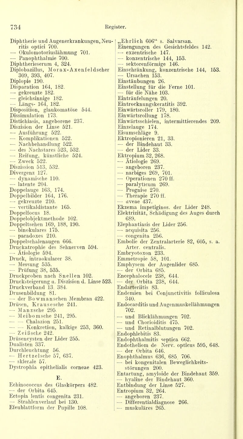Diphtherie und Augeneikrankuiigen, Neu- ritis optici 700. — Okulomotoriuslähmung 701. — PanOphthalmie 700. Diphtherieserum 4, 324. Diplobazillus, o rax- A x e nf e 1 dscher 309, 393, 407. Diplopie 190. Disparation 164, 182. — gekreuzte 182. — gleichsinnige 182. — Längs- 164, 182. Disposition, glaukomatöse 544. Dissimulation 173. Distichiasis, angeborene 237. Diszision der Linse 521. — Ausführung 522. — Komplikationen 522. — Nachbehandlung 522. — des Nachstares 523, 532. — Reifung, künstliche 524. — Zweck 522. Diszissinn 513, 532. Divergenz 127. — dynamische 110. — latente 204. Doppelauge 163, 174. DoppelbUder 164, 176. — gekreuzte 210. — vertikaldistante 165. Doppelfocus 18. Doppelobjektmethode 102. Doppeltsehen 169, 188, 190. — binokulares 175. — paradoxes 210. Doppelschalenaugen 666. Druckatrophie des Sehneiven 594. — Ätiologie 594. Druck, intraokularer 38. — Messung 535. — Prüfung 38, 535. Druckproben nach Snellen 102. Drucksteigerung u. Diszision d. Linse 623. Druckverband 13^ 384. Drusenbildung 81. — der Bowmanschen Membran 422. Drüsen, Krausesche 241. — Manzsche 295 — Meibomsche 241, 295. Chalazion 251. Konkretion, kalkige 253, 360. — Zeißsche 242. Drüsencysten der Lider 255. Dualisten 337. Durchleuchtung 56. — Hertzelsche 57, 637. ■— sklerale 67. Dystrophia epithelialis corneae 423. E. Echinococcus des Glaskörpers 482. — der Orbita 646. Ectopia lentis congenita 231. — Strahlenverlauf bei 130. Efeublattform der Pupille 108. I „Ehrlich 606 s. Salvarsan. Einengungen des Gesichtsfeldes 142. — exzentrische 147. — konzentrische 144, 163. — sektorenförmige 146. Einschränkung, konzentrische 144, 163. — Ursachen 153. Einstäubungen 26. Einstellung für die Ferne 101. — für die Nähe 103. Einträufelungen 20. Eintrocknungskeratitis 392. Einwärtsroller 179, 180. Einwärtsrollung 178. Einwärtsschielen, intermittierendes 209. Einzelauge 174. Eisumschläge 9. Ektropionieren 21, 33. — der Bindehaut 33. — der Lider 33. Ektropium 32, 268. — Ätiologie 269. — angeboren 237. — narbiges 269, 701. — Operationen 270 ff. — paralyticum 269. — Prognise 270. — Therapie 270 ff. — aveae 437. Ekzema impetiginos. der Lider 248. Elektrizität, Schädigung des Auges durch 689. Elephantiasis der Lider 266. — acquisita 256. — congenita 256. Embolie der Zentralarterie 82, 606, s. a. Arter. centralis. Embryotoxon 233. Emmetropie 58, 101. Emphysem der Augenlider 685. — der Orbita 685. En-cephalocele 238, 644. — der Orbita 238, 644. Endarterütis 83. Endemien bei Conjunctivitis folliculosa 340. Endocarditis und Augenmuskellähmungen 702. — und Blicklähmungen 702. — und Chorioiditis 475. — und Retinalblutungen 702. Endophlebitis 83. Endophthalmitis septica 662. Endotheliom de Nerv, opticus 696, 648. — der Orbita 646. Enophthalmus 636, 685, 706. — bei kongenitalen Beweglichkeits- störungen 200. Entartung, amyloide der Bindehaut 359. — hyaline der Bindehaut 360. Entbindung der Linse 527. Entropium 32, 264. — angeboren 237. — Differentialdiagnose 266. — muskuläres 266.