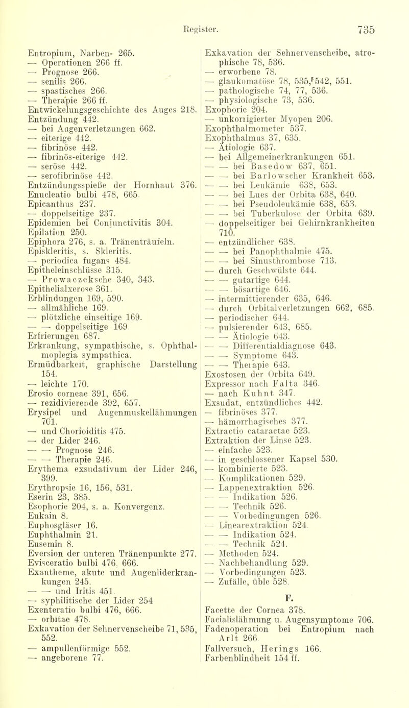 Entropium, Narben- 265. — Operationen 266 ff. — Prognose 266. — senilis 266. — spastisches 266. — Therapie 266 ff. Entwickelungsgeschichte des Auges 218. Entzündung 442. — bei Aagenverletzungen 662. — eiterige 442. — fibrinöse 442. — fibrinös-eiterige 442. — seröse 442. — serofibrinöse 442. Entzündungsspieße der Hornhaut 376. Enucleatio bulbi 478, 665 Epicanthus 237. — doppelseitige 237. Epidemien bei Conjunctivitis 304. Epilation 250. Epiphora 276, s. a. Tränenträufeln. Episkleritis, s. Skleritis. —■ periodica fugans 484. Epitheleinschlüsse 315. — Prowaczeksche 340, 343. Epithelialxerose 361. Erblindungen 169, 590. — allmähliche 169. — plötzliche einseitige 169. ■ doppelseitige 169 Erfrierungen 687. Erkrankung, sympathische, s. Ophthal- moplegia sympathica. Ermüdbarkeit, graphische Darstellung 154. — leichte 170. Erosio corneae 391, 656. — rezidivierende 392, 657. Erysipel und Augenmuskellähmungen 701. — und Chorioiditis 475. — der Lider 246. — — Prognose 246. Therapie 246. Erythema exsudativum der Lider 246, 399. Erythropsie 16, 156, 531. Eserin 23, 385. Esophorie 204, s. a. Konvergenz. Eukain 8. Euphosgläser 16. Euphthalmin 21. Eusemin 8. Eversion der unteren Tränenpunkte 277. Evisceratio bulbi 476, 666. Exantheme, akute und Augenliderkran- kungen 245. • und Iritis 451 — syphilitische der Lider 254 Exenteratio bulbi 476, 666. — orbitae 478. Exkavation der Sehnervenscheibe 71, 535, 552. — ampullenförmige 552. — angeborene 77. Exkavation der Sehnervenscheibe, atro- phische 78, 536. —■ erworbene 78. — glaukomatöse 78, 535,^542, 551. — pathologische 74, 77, 536. — physiologische 73, 536. Exophorie 204. — unkonigierter Myopen 206. Exophthalmometer 537. Exophthalmus 37, 635. — Ätiologie 637. — bei Allgemeinerkrankungen 651. bei Basedow 637, 651. ■ bei Barlowscher Krankheit 653. bei Leukämie 638, 653. bei Lues der Orbita 638, 640. bei Pseudoleukämie 638, 653. bei Tuberkulose der Orbita 639. — doppelseitiger bei Gehirnkrankheiten 710. — entzündlicher 638. — —■ bei PanOphthalmie 475. ■ bei Sinusthrumbose 713. — durch Geschwülste 644. — —• gutartige 644. — —• bösartige 646. — intermittierender 635, 646. — durch Orbitalverletzungen 662, 685. — periodischer 644. — pulsierender 643, 685. Ätiologie 643. ■ Differentialdiagnose 643. • Symptome 643. Theiapie 643. Exostosen der Orbita 649. Expressor nach Falta 346. — nach Kuhnt 347. Exsudat, entzündliches 442. — fibrinöses 377. —■ hämorrhagisches 377. Extractio cataractae 523. Extraktion der Linse 523. — einfache 523. — in geschlossener Kapsel 530. — kombinierte 523. — Komplikationen 529. — Lappenextraktion 526. Indikation 526. Technik 526. ■ Voibedingungen 526. — Linearextraktion 524. • Indikation 524. Technik 524. — Methoden 524. — Nachbehandlung 529. — Vorbedingungen 523. — Zufälle, üble 528. F. Facette der Cornea 378. Facialislähmung u. Augensymptome 706. Fadenoperation bei Entropium nach Arlt 266. Fallversuch. Herings 166. Farbenblindheit 154 ff.