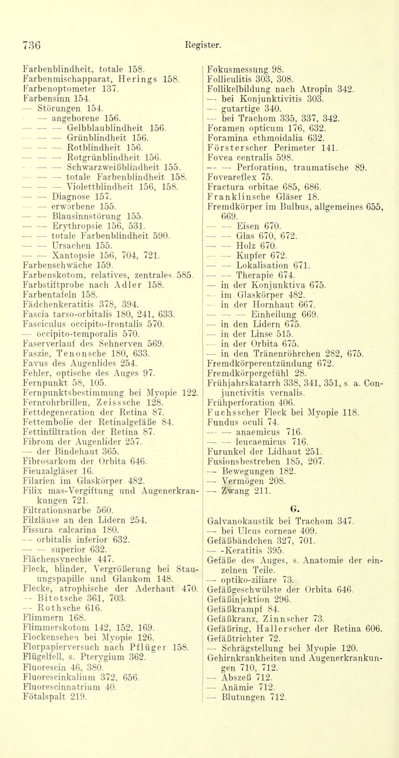 Farbenblindheit, totale 158. Farbenmischapparat, Herings 158. Farbenoptometer 137. Farbensinn 154. — Störungen 154. — angeborene 156. Gelbblaublindheit 156. — — — Grünblindheit 156. Rotblindheit 156. Rotgrünblindheit 156. Schwarzweißblindheit 155. — ■ totale Farbenblindheit 158. Yiolettblindheit 156, 158. Diagnose 157. erworbene 155. — — Blausinnstörung 155. Er3^thropsie 156, 531. totale Farbenblindheit 590. Ursachen 155. Xantopsie 156, 704, 721. Farbenschwäche 159. Farbeiiskotnm, relatives, zentrales 585. Farbstiftprobe nach Adler 158. Farbentafeln 158. Fädchenkeratitis 378, 394. Fascia tarso-orbitalis 180, 241, 633. Fasciculus occipito-frontalis 570. — occipito-temporalis 570. Faserverlauf des Sehnerven 569. Faszie, Tenonsche 180, 633. Fa\-iis des Augenlides 254. Fehler, optische des Auges 97. Fernpunkt 58, 105. Fernpunktsbestimmung bei Mj'opie 122. Fernrohrbrillen, Zeisssche 128. Fettdegeneration der Retina 87. Fettembolie der Retinalgefäße 84. Fettinfiltration der Retina 87. Fibrom der Augenlider 257. — der Bindehaut 365. Fibrosarkom der Orbita 646. Fieuzalgläser 16. Filarien im Glaskörper 482. Filix mas-Vergiftung und Augenerkran- kungen 721. Fütrationsnarbe 560. Filzläuse an den Lidern 254. Fissura calcarina 180. — orbitalis inferior 632. superior 632. Flächensynechie 447. Fleck, blinder, Vergrößerung bei Stau- ungspapille und Glaukom 148. Flecke, atrophische der Aderhaut 470. — Bitotsche 361. 703. — Rothsche 616. Flimmern 168. Flimmerskotom 142, 152, 169. Flockensehe'1 bei ^Myopie 126. Florpapierversuch nach Pflüger 158. Flügelfell, s. Pterj'gium 362. Fluorescin 46. 380. Flunrescinkalium 372. 656. Fluori'^ciniiutrium 40. Fötalspalt 219. Fokusmessung 98. Folliciüitis 303, 308. Follikelbildung nach Atropin 342. — bei Koniunktivitis 303. — gutartige 340. — bei Trachom 335, 337, 342. Foramen opticum 176, 632. Foramina ethmoidalia 632. Försterscher Perimeter 141. Fovea centralis 598. Perforation, traumatische 89. I Foveareflex 75. Fractura orbitae 685, 686. Franklinsche Gläser 18. Fremdkörper im Bulbus, allgemeines 655, 669. Eisen 670. Glas 670, 672. Holz 670. Kupfer 672. Lokalisation 671. Therapie 674. — in der Konjunktiva 675. — im Glaskörper 482. — in der Hornhaut 667. EinheUung 669. — in den Lidern 675. — in der Linse 515. — - in der Orbita 675. — in den Tränenröhrchen 282, 675. Fremdkörperentzündung 672. Fremdkörpergefühl 28. Frühjahrskatarrh 338, 341, 351, s a. Con- junctivitis vernalis. Frühperforation 406. Fuchs scher Fleck bei Myopie 118. Fundus oculi 74. — ■ — anaemicus 716. leucaemicus 716. Furunkel der Lidhaut 251. Fusionsbestreben 185, 207. — Bewegungen 182. — Vermögen 208. — Zwang 211. G. Galvanokaustik bei Trachom 347. —■ bei Ileus corneae 409. Gefäßbändchen 327, 701. — -Keratitis 395. Gefäße des Auges, s. Anatomie der ein- zelnen Teile. — optiko-ziliare 73. Gefäßgeschwülste der Orbita 646. Gefäßinjektion 296. Gefäßkrampf 84. Gefäßkranz, Zinn scher 73. Gefäßring, Hall er scher der Retina 606. Gefäßtrichter 72. — Schrägstellung bei Myopie 120. Gehirnkrankheiten und Augenerkrankun- gen 710, 712. — Abszeß 712. — Anämie 712. — Blutungen 712.