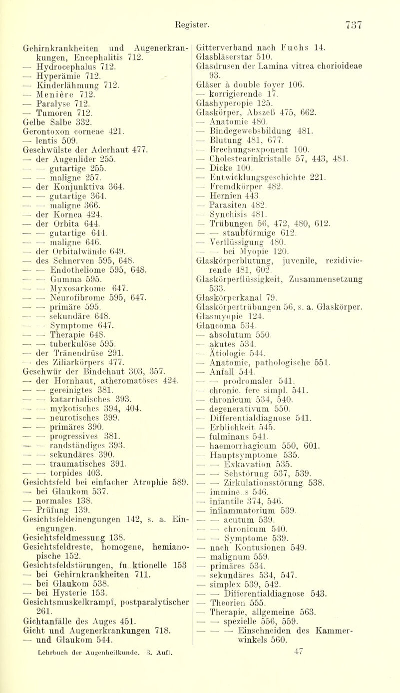 Geliirnkrankheiteii und Augeiierkran- kungen, Encephalitis 712. — Hydrocephaliis 712. — Hyperämie 712. — Kinderlähmung 712. — Meniere 712. — Paralyse 712. — Tumoren 712. Gelbe Salbe 332. Gerontoxon corneae 421. ^ lentis 509. Geschwülste der Aderhant 477. — der Augenlider 255. gutartige 255. maligne 257. — der Konjunktiva 364. gutartige 364. maligne 366. — der Kornea 424. — der Orbita 644. gutartige 644. — — maligne 646. — der Orbitalwände 649. — des Sehnerven 595, 648. Endotheliome 595, 648. — — Gumma 595. — — Myxosarkome 647. Neurofibrome 595, 647. • primäre 595. sekundäre 648. Symptome 647. Therapie 648. tuberkulöse 595. — der Tränendrüse 291. — - des Ziliarkörpers 477. Geschwür der Bindehaut 303, 357. — der Hornhaut, atheromatöses 424. ■ gereinigtes 381. katarrhalisches 393. • mykotisches 394, 404. neurotisches 399. — — primäres 390. — — progressives 381. — — randständiges 393. — — sekundäres 390. — — traumatisches 391. torpides 403. Gesichtsfeld bei einfacher Atrophie 589. — bei Glaukom 537. — normales 138. — Prüfung 139. Gesichtsfeldeinengungen 142, s. a. Ein- engungen. Gesichtsfeldmessuiig 138. Gesichtsfeldreste, homogene, hemiano- pische 152. Gesichtsfeldstörungen, fu. ktionelle 153 — bei Gehirnkrankheiten 711. — bei Glaukom 538. — bei Hysterie 153. Gesichtsmuskelkrampf, postparalytischer 261. Gichtanfälle des Auges 451. Gicht und Augenerkrankungen 718. — und Glaukom 544. Lehrbuch der Augenheilkunde. 3. Aufl. Gitterverband nach Fuchs 14. Glasbläserstar 510. Glasdrusen der Lamina vitrea chorioideae 93. Gläser ä double foyer 106. — korrigierende 17. Glashyperopie 125. Glaskörper, Abszeß 475, 662. — Anatomie 480. — Bindegewebsbildung 481. — Blutung 481, 677. — Brechungsexponent 100. — Cholestearinkristalle 57, 443, 4SI. — Dicke 100. — Entwicklungsgeschichte 221. — Fremdkörper 482. — Hernien 443. — Parasiten 482. — Synchisis 481. — Trübungen 56, 472, 480, 612. staubförmige 612. — Verflüssigung 480. bei Myopie 120. Glaskörperblutung, juvenile, rezidivie- rende 481, 602. Glaskörperflüssigkeit, Zusammensetzung 533. Glaskörperkanal 79. Glaskörpertrübungen 56, s. a. Glaskörper. Glasmyopie 124. Glaucoma 534. — absolutum 550. — akutes 534. — Ätiologie 544. — Anatomie, pathologische 551. — Anfall 544. prodromaler 541. — chronic, fere simpl. 541. — chronicum 534, 540. — degenerativum 550. — Differentialdiagnose 541. — Erblichkeit 545. — fulminans 541. — haemorrhagicum 550, 601. — Hauptsymptome 535. — — Exkavation 535. Sehstörung 537, 539. • Zirkulationsstörung 538. — immine s 546. — infantüe 374, 546. — inflammatorium 539. acutum 539. chronicum 540. Symptome 539. — nach Kontusionen 549. — malignum 559. — primäres 534. — sekundäres 534, 547. — Simplex 539, 542. — — Differentialdiagnose 543. — Theorien 555. — Therapie, allgemeine 563. — — spezielle 556, 559. Einschneiden des Kammer- winkels 560.